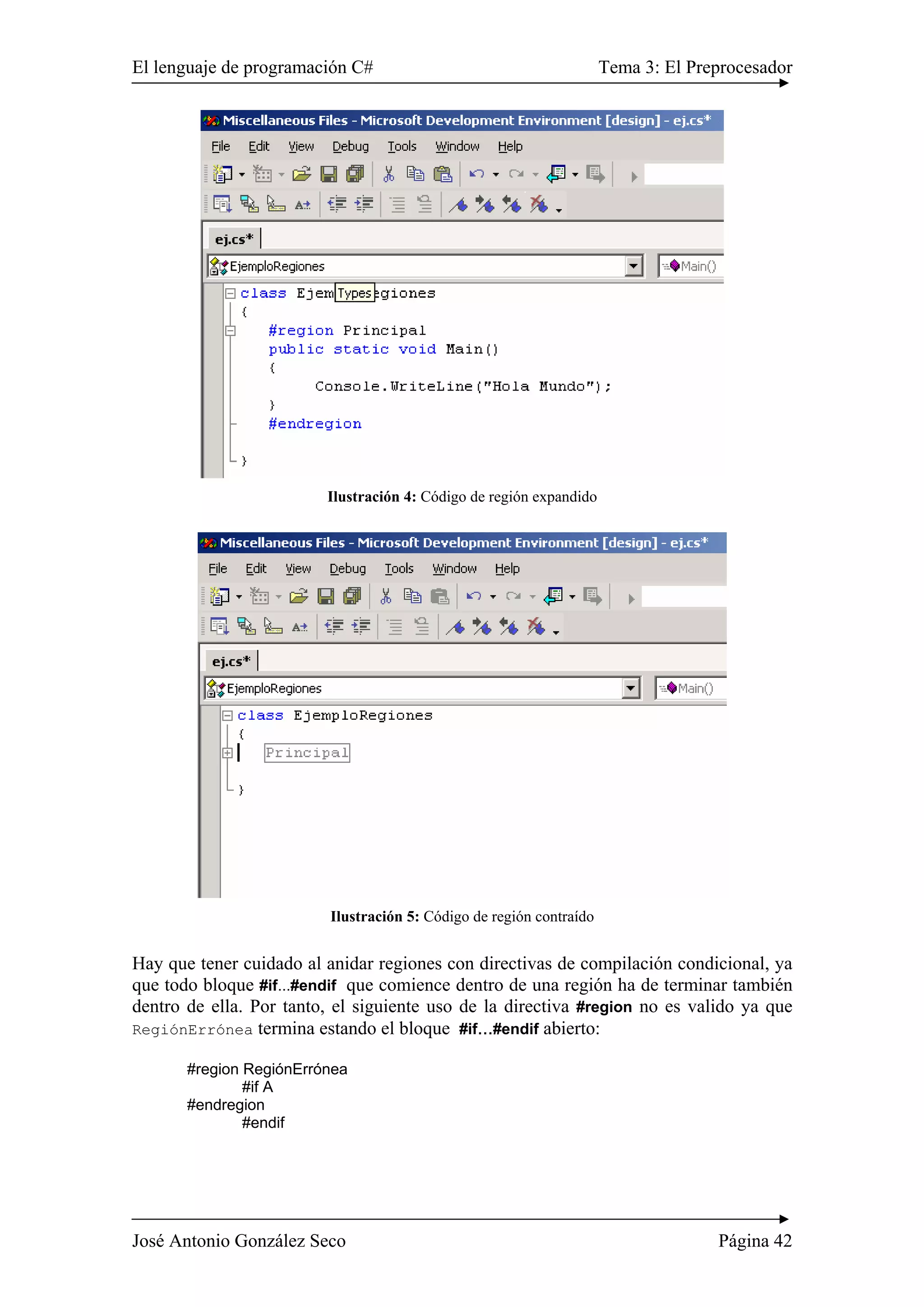 El lenguaje de programación C# Tema 3: El Preprocesador
José Antonio González Seco Página 42
Ilustración 4: Código de región expandido
Ilustración 5: Código de región contraído
Hay que tener cuidado al anidar regiones con directivas de compilación condicional, ya
que todo bloque #if...#endif que comience dentro de una región ha de terminar también
dentro de ella. Por tanto, el siguiente uso de la directiva #region no es valido ya que
RegiónErrónea termina estando el bloque #if...#endif abierto:
#region RegiónErrónea
#if A
#endregion
#endif
 