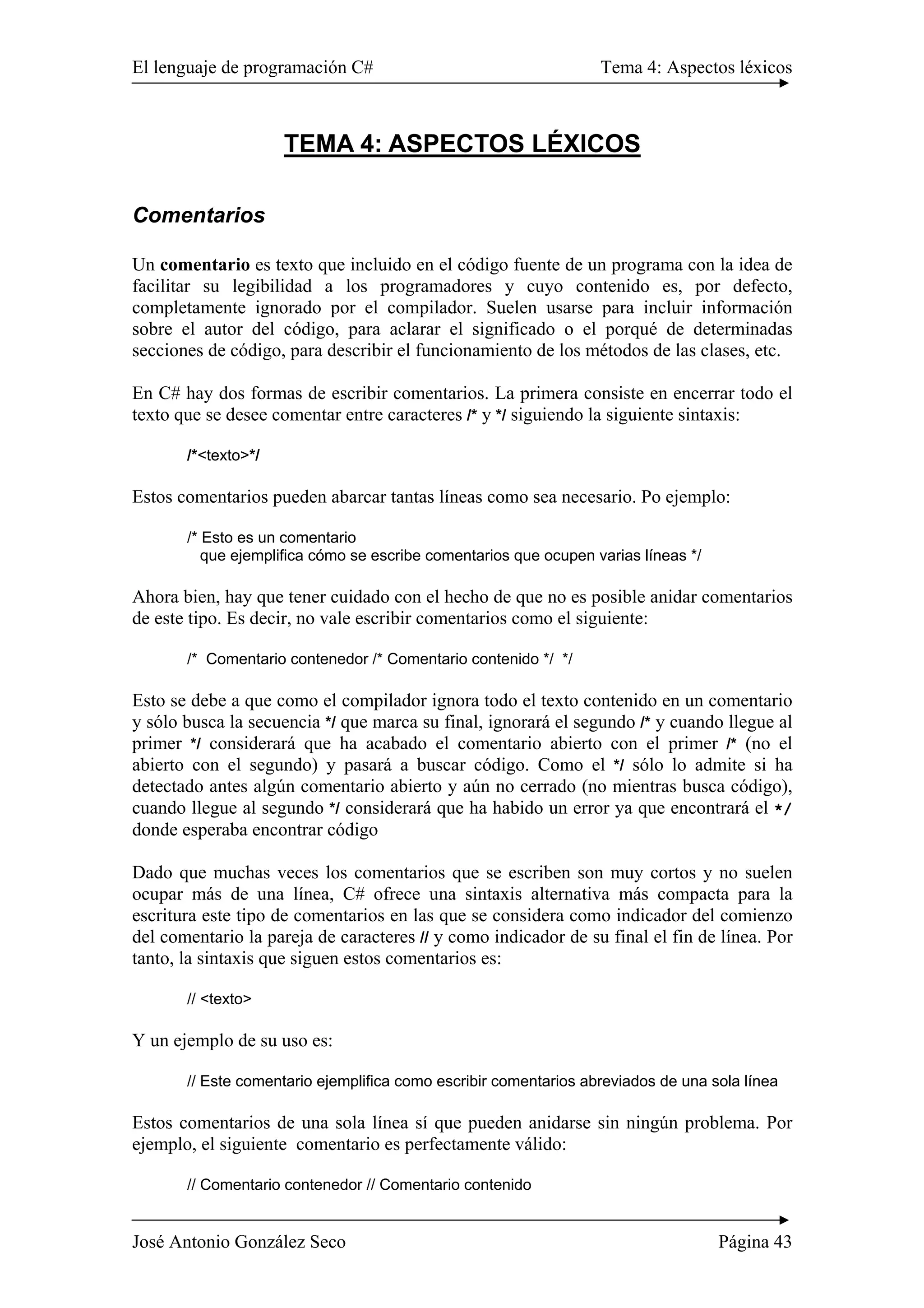 El lenguaje de programación C# Tema 4: Aspectos léxicos
José Antonio González Seco Página 43
TEMA 4: ASPECTOS LÉXICOS
Comentarios
Un comentario es texto que incluido en el código fuente de un programa con la idea de
facilitar su legibilidad a los programadores y cuyo contenido es, por defecto,
completamente ignorado por el compilador. Suelen usarse para incluir información
sobre el autor del código, para aclarar el significado o el porqué de determinadas
secciones de código, para describir el funcionamiento de los métodos de las clases, etc.
En C# hay dos formas de escribir comentarios. La primera consiste en encerrar todo el
texto que se desee comentar entre caracteres /* y */ siguiendo la siguiente sintaxis:
/*<texto>*/
Estos comentarios pueden abarcar tantas líneas como sea necesario. Po ejemplo:
/* Esto es un comentario
que ejemplifica cómo se escribe comentarios que ocupen varias líneas */
Ahora bien, hay que tener cuidado con el hecho de que no es posible anidar comentarios
de este tipo. Es decir, no vale escribir comentarios como el siguiente:
/* Comentario contenedor /* Comentario contenido */ */
Esto se debe a que como el compilador ignora todo el texto contenido en un comentario
y sólo busca la secuencia */ que marca su final, ignorará el segundo /* y cuando llegue al
primer */ considerará que ha acabado el comentario abierto con el primer /* (no el
abierto con el segundo) y pasará a buscar código. Como el */ sólo lo admite si ha
detectado antes algún comentario abierto y aún no cerrado (no mientras busca código),
cuando llegue al segundo */ considerará que ha habido un error ya que encontrará el */
donde esperaba encontrar código
Dado que muchas veces los comentarios que se escriben son muy cortos y no suelen
ocupar más de una línea, C# ofrece una sintaxis alternativa más compacta para la
escritura este tipo de comentarios en las que se considera como indicador del comienzo
del comentario la pareja de caracteres // y como indicador de su final el fin de línea. Por
tanto, la sintaxis que siguen estos comentarios es:
// <texto>
Y un ejemplo de su uso es:
// Este comentario ejemplifica como escribir comentarios abreviados de una sola línea
Estos comentarios de una sola línea sí que pueden anidarse sin ningún problema. Por
ejemplo, el siguiente comentario es perfectamente válido:
// Comentario contenedor // Comentario contenido
 