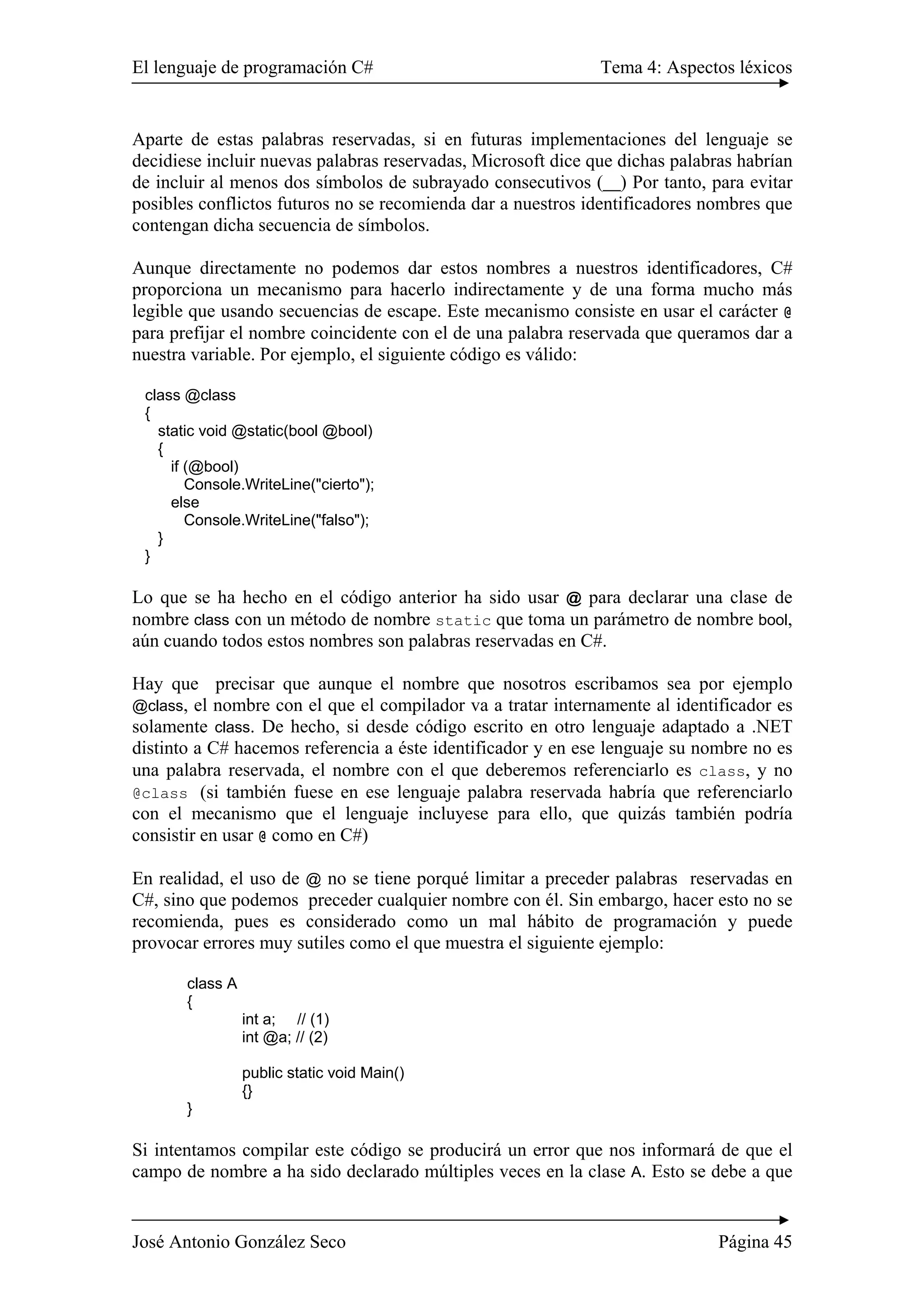 El lenguaje de programación C# Tema 4: Aspectos léxicos
José Antonio González Seco Página 45
Aparte de estas palabras reservadas, si en futuras implementaciones del lenguaje se
decidiese incluir nuevas palabras reservadas, Microsoft dice que dichas palabras habrían
de incluir al menos dos símbolos de subrayado consecutivos (__) Por tanto, para evitar
posibles conflictos futuros no se recomienda dar a nuestros identificadores nombres que
contengan dicha secuencia de símbolos.
Aunque directamente no podemos dar estos nombres a nuestros identificadores, C#
proporciona un mecanismo para hacerlo indirectamente y de una forma mucho más
legible que usando secuencias de escape. Este mecanismo consiste en usar el carácter @
para prefijar el nombre coincidente con el de una palabra reservada que queramos dar a
nuestra variable. Por ejemplo, el siguiente código es válido:
class @class
{
static void @static(bool @bool)
{
if (@bool)
Console.WriteLine("cierto");
else
Console.WriteLine("falso");
}
}
Lo que se ha hecho en el código anterior ha sido usar @ para declarar una clase de
nombre class con un método de nombre static que toma un parámetro de nombre bool,
aún cuando todos estos nombres son palabras reservadas en C#.
Hay que precisar que aunque el nombre que nosotros escribamos sea por ejemplo
@class, el nombre con el que el compilador va a tratar internamente al identificador es
solamente class. De hecho, si desde código escrito en otro lenguaje adaptado a .NET
distinto a C# hacemos referencia a éste identificador y en ese lenguaje su nombre no es
una palabra reservada, el nombre con el que deberemos referenciarlo es class, y no
@class (si también fuese en ese lenguaje palabra reservada habría que referenciarlo
con el mecanismo que el lenguaje incluyese para ello, que quizás también podría
consistir en usar @ como en C#)
En realidad, el uso de @ no se tiene porqué limitar a preceder palabras reservadas en
C#, sino que podemos preceder cualquier nombre con él. Sin embargo, hacer esto no se
recomienda, pues es considerado como un mal hábito de programación y puede
provocar errores muy sutiles como el que muestra el siguiente ejemplo:
class A
{
int a; // (1)
int @a; // (2)
public static void Main()
{}
}
Si intentamos compilar este código se producirá un error que nos informará de que el
campo de nombre a ha sido declarado múltiples veces en la clase A. Esto se debe a que
 