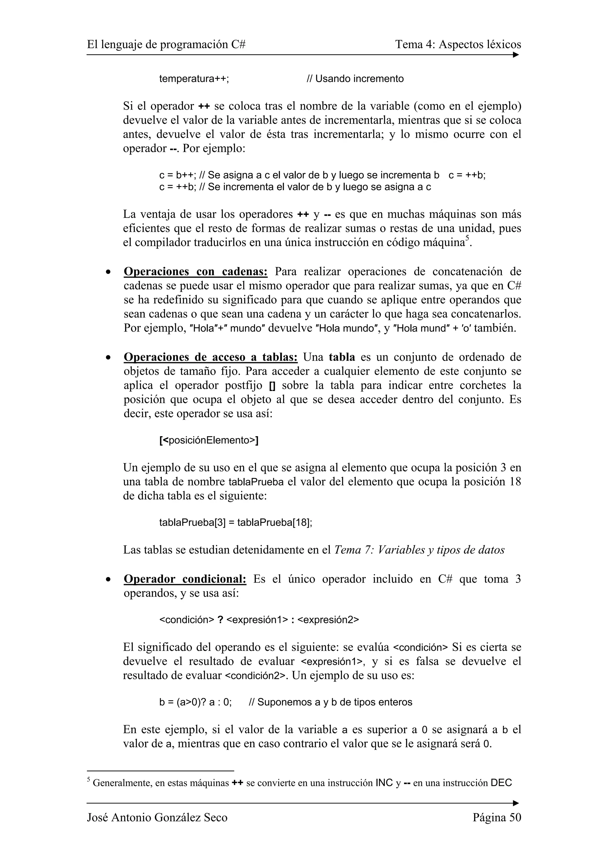 El lenguaje de programación C# Tema 4: Aspectos léxicos
José Antonio González Seco Página 50
temperatura++; // Usando incremento
Si el operador ++ se coloca tras el nombre de la variable (como en el ejemplo)
devuelve el valor de la variable antes de incrementarla, mientras que si se coloca
antes, devuelve el valor de ésta tras incrementarla; y lo mismo ocurre con el
operador --. Por ejemplo:
c = b++; // Se asigna a c el valor de b y luego se incrementa b c = ++b;
c = ++b; // Se incrementa el valor de b y luego se asigna a c
La ventaja de usar los operadores ++ y -- es que en muchas máquinas son más
eficientes que el resto de formas de realizar sumas o restas de una unidad, pues
el compilador traducirlos en una única instrucción en código máquina5
.
• Operaciones con cadenas: Para realizar operaciones de concatenación de
cadenas se puede usar el mismo operador que para realizar sumas, ya que en C#
se ha redefinido su significado para que cuando se aplique entre operandos que
sean cadenas o que sean una cadena y un carácter lo que haga sea concatenarlos.
Por ejemplo, ″Hola″+″ mundo″ devuelve ″Hola mundo″, y ″Hola mund″ + ′o′ también.
• Operaciones de acceso a tablas: Una tabla es un conjunto de ordenado de
objetos de tamaño fijo. Para acceder a cualquier elemento de este conjunto se
aplica el operador postfijo [] sobre la tabla para indicar entre corchetes la
posición que ocupa el objeto al que se desea acceder dentro del conjunto. Es
decir, este operador se usa así:
[<posiciónElemento>]
Un ejemplo de su uso en el que se asigna al elemento que ocupa la posición 3 en
una tabla de nombre tablaPrueba el valor del elemento que ocupa la posición 18
de dicha tabla es el siguiente:
tablaPrueba[3] = tablaPrueba[18];
Las tablas se estudian detenidamente en el Tema 7: Variables y tipos de datos
• Operador condicional: Es el único operador incluido en C# que toma 3
operandos, y se usa así:
<condición> ? <expresión1> : <expresión2>
El significado del operando es el siguiente: se evalúa <condición> Si es cierta se
devuelve el resultado de evaluar <expresión1>, y si es falsa se devuelve el
resultado de evaluar <condición2>. Un ejemplo de su uso es:
b = (a>0)? a : 0; // Suponemos a y b de tipos enteros
En este ejemplo, si el valor de la variable a es superior a 0 se asignará a b el
valor de a, mientras que en caso contrario el valor que se le asignará será 0.
5
Generalmente, en estas máquinas ++ se convierte en una instrucción INC y -- en una instrucción DEC
 