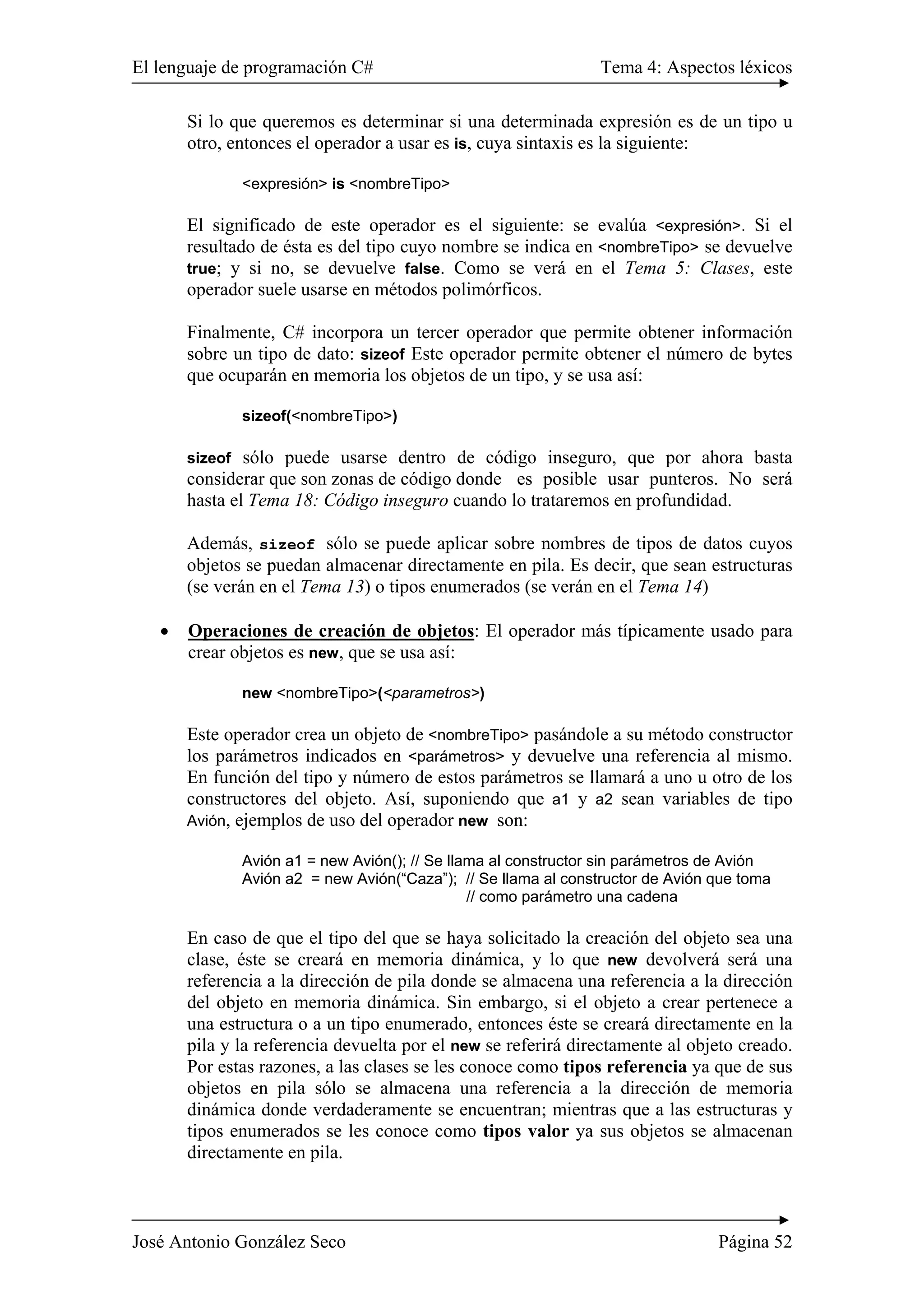 El lenguaje de programación C# Tema 4: Aspectos léxicos
José Antonio González Seco Página 52
Si lo que queremos es determinar si una determinada expresión es de un tipo u
otro, entonces el operador a usar es is, cuya sintaxis es la siguiente:
<expresión> is <nombreTipo>
El significado de este operador es el siguiente: se evalúa <expresión>. Si el
resultado de ésta es del tipo cuyo nombre se indica en <nombreTipo> se devuelve
true; y si no, se devuelve false. Como se verá en el Tema 5: Clases, este
operador suele usarse en métodos polimórficos.
Finalmente, C# incorpora un tercer operador que permite obtener información
sobre un tipo de dato: sizeof Este operador permite obtener el número de bytes
que ocuparán en memoria los objetos de un tipo, y se usa así:
sizeof(<nombreTipo>)
sizeof sólo puede usarse dentro de código inseguro, que por ahora basta
considerar que son zonas de código donde es posible usar punteros. No será
hasta el Tema 18: Código inseguro cuando lo trataremos en profundidad.
Además, sizeof sólo se puede aplicar sobre nombres de tipos de datos cuyos
objetos se puedan almacenar directamente en pila. Es decir, que sean estructuras
(se verán en el Tema 13) o tipos enumerados (se verán en el Tema 14)
• Operaciones de creación de objetos: El operador más típicamente usado para
crear objetos es new, que se usa así:
new <nombreTipo>(<parametros>)
Este operador crea un objeto de <nombreTipo> pasándole a su método constructor
los parámetros indicados en <parámetros> y devuelve una referencia al mismo.
En función del tipo y número de estos parámetros se llamará a uno u otro de los
constructores del objeto. Así, suponiendo que a1 y a2 sean variables de tipo
Avión, ejemplos de uso del operador new son:
Avión a1 = new Avión(); // Se llama al constructor sin parámetros de Avión
Avión a2 = new Avión(“Caza”); // Se llama al constructor de Avión que toma
// como parámetro una cadena
En caso de que el tipo del que se haya solicitado la creación del objeto sea una
clase, éste se creará en memoria dinámica, y lo que new devolverá será una
referencia a la dirección de pila donde se almacena una referencia a la dirección
del objeto en memoria dinámica. Sin embargo, si el objeto a crear pertenece a
una estructura o a un tipo enumerado, entonces éste se creará directamente en la
pila y la referencia devuelta por el new se referirá directamente al objeto creado.
Por estas razones, a las clases se les conoce como tipos referencia ya que de sus
objetos en pila sólo se almacena una referencia a la dirección de memoria
dinámica donde verdaderamente se encuentran; mientras que a las estructuras y
tipos enumerados se les conoce como tipos valor ya sus objetos se almacenan
directamente en pila.
 