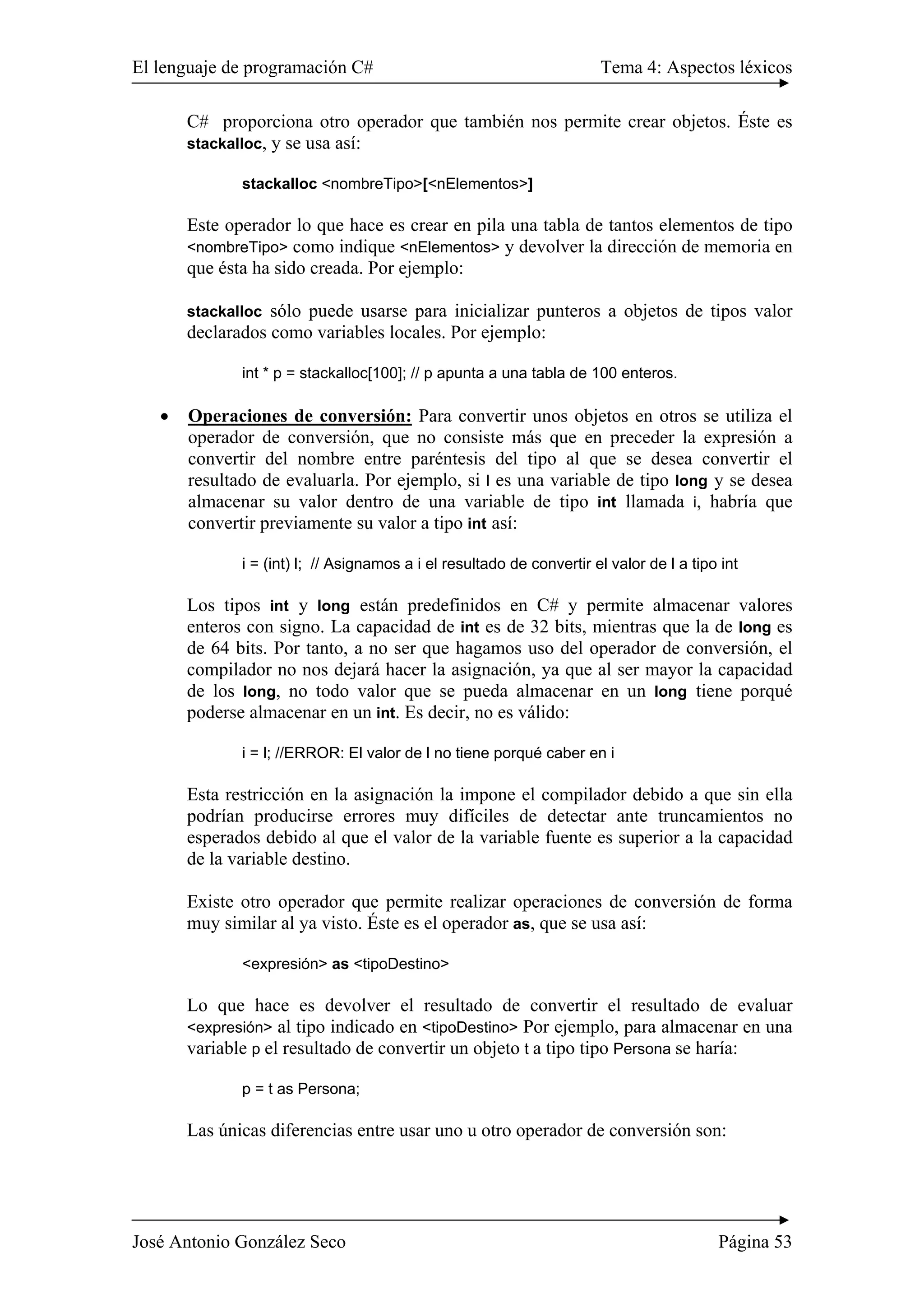El lenguaje de programación C# Tema 4: Aspectos léxicos
José Antonio González Seco Página 53
C# proporciona otro operador que también nos permite crear objetos. Éste es
stackalloc, y se usa así:
stackalloc <nombreTipo>[<nElementos>]
Este operador lo que hace es crear en pila una tabla de tantos elementos de tipo
<nombreTipo> como indique <nElementos> y devolver la dirección de memoria en
que ésta ha sido creada. Por ejemplo:
stackalloc sólo puede usarse para inicializar punteros a objetos de tipos valor
declarados como variables locales. Por ejemplo:
int * p = stackalloc[100]; // p apunta a una tabla de 100 enteros.
• Operaciones de conversión: Para convertir unos objetos en otros se utiliza el
operador de conversión, que no consiste más que en preceder la expresión a
convertir del nombre entre paréntesis del tipo al que se desea convertir el
resultado de evaluarla. Por ejemplo, si l es una variable de tipo long y se desea
almacenar su valor dentro de una variable de tipo int llamada i, habría que
convertir previamente su valor a tipo int así:
i = (int) l; // Asignamos a i el resultado de convertir el valor de l a tipo int
Los tipos int y long están predefinidos en C# y permite almacenar valores
enteros con signo. La capacidad de int es de 32 bits, mientras que la de long es
de 64 bits. Por tanto, a no ser que hagamos uso del operador de conversión, el
compilador no nos dejará hacer la asignación, ya que al ser mayor la capacidad
de los long, no todo valor que se pueda almacenar en un long tiene porqué
poderse almacenar en un int. Es decir, no es válido:
i = l; //ERROR: El valor de l no tiene porqué caber en i
Esta restricción en la asignación la impone el compilador debido a que sin ella
podrían producirse errores muy difíciles de detectar ante truncamientos no
esperados debido al que el valor de la variable fuente es superior a la capacidad
de la variable destino.
Existe otro operador que permite realizar operaciones de conversión de forma
muy similar al ya visto. Éste es el operador as, que se usa así:
<expresión> as <tipoDestino>
Lo que hace es devolver el resultado de convertir el resultado de evaluar
<expresión> al tipo indicado en <tipoDestino> Por ejemplo, para almacenar en una
variable p el resultado de convertir un objeto t a tipo tipo Persona se haría:
p = t as Persona;
Las únicas diferencias entre usar uno u otro operador de conversión son:
 