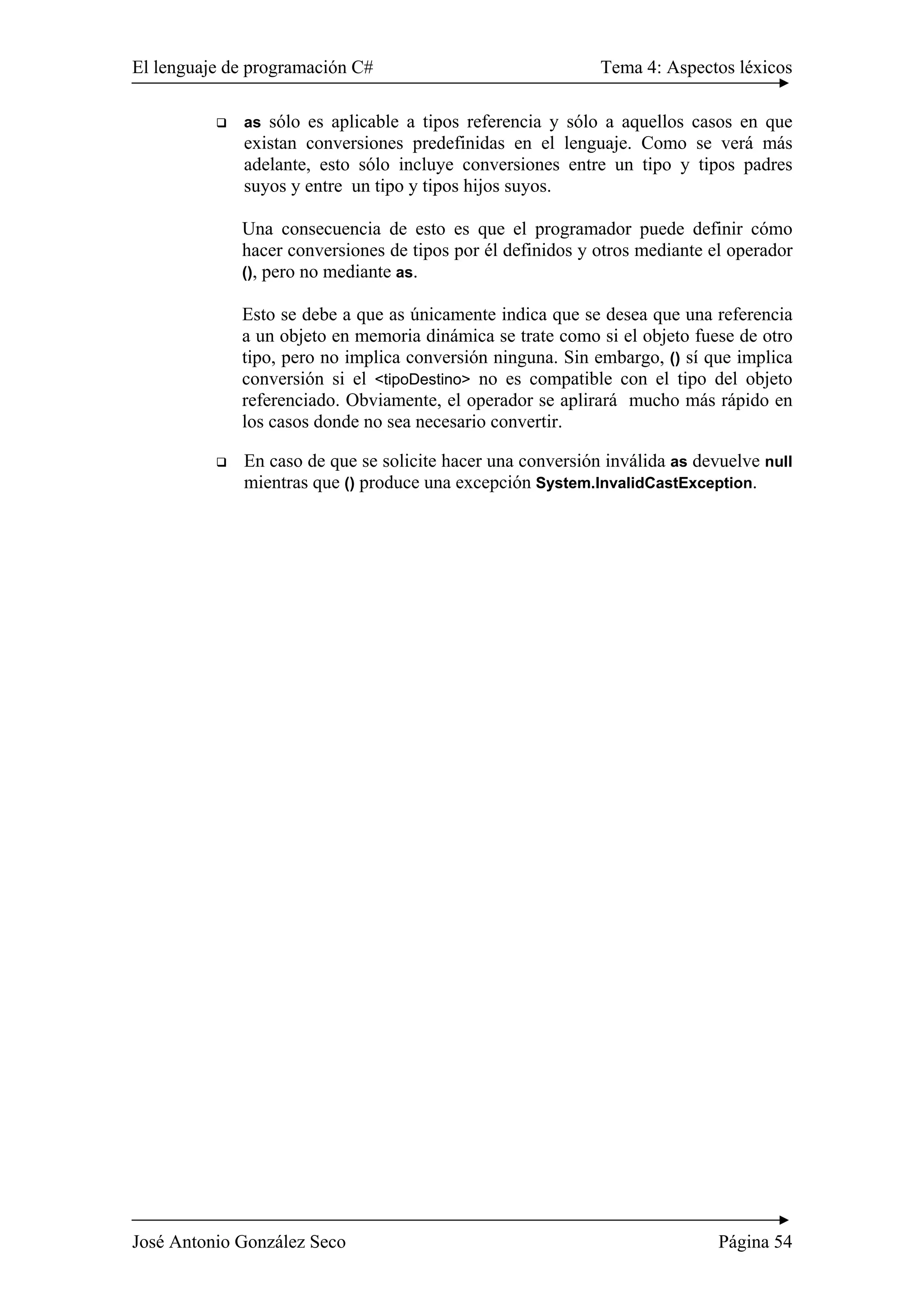 El lenguaje de programación C# Tema 4: Aspectos léxicos
José Antonio González Seco Página 54
as sólo es aplicable a tipos referencia y sólo a aquellos casos en que
existan conversiones predefinidas en el lenguaje. Como se verá más
adelante, esto sólo incluye conversiones entre un tipo y tipos padres
suyos y entre un tipo y tipos hijos suyos.
Una consecuencia de esto es que el programador puede definir cómo
hacer conversiones de tipos por él definidos y otros mediante el operador
(), pero no mediante as.
Esto se debe a que as únicamente indica que se desea que una referencia
a un objeto en memoria dinámica se trate como si el objeto fuese de otro
tipo, pero no implica conversión ninguna. Sin embargo, () sí que implica
conversión si el <tipoDestino> no es compatible con el tipo del objeto
referenciado. Obviamente, el operador se aplirará mucho más rápido en
los casos donde no sea necesario convertir.
En caso de que se solicite hacer una conversión inválida as devuelve null
mientras que () produce una excepción System.InvalidCastException.
 
