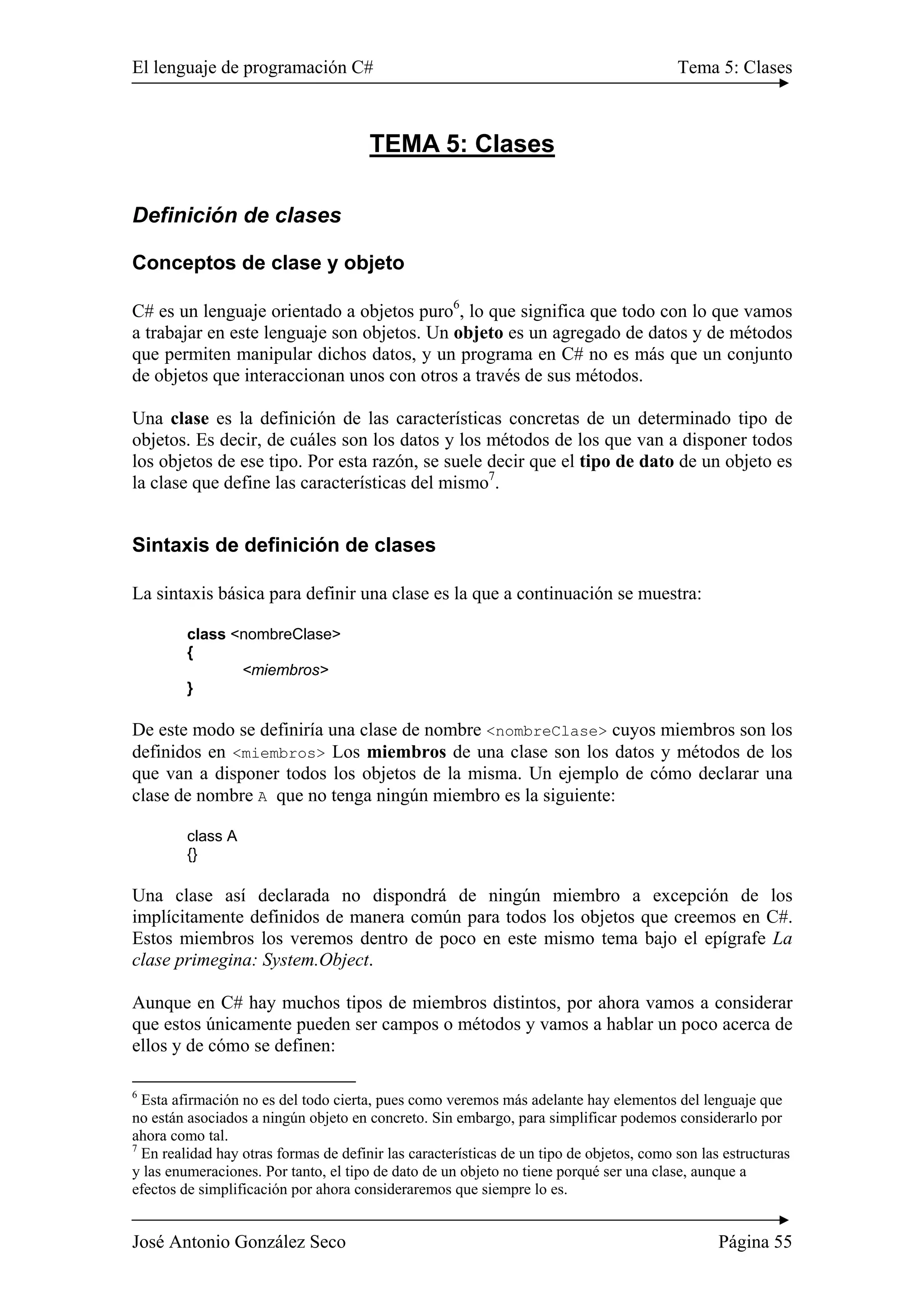 El lenguaje de programación C# Tema 5: Clases
José Antonio González Seco Página 55
TEMA 5: Clases
Definición de clases
Conceptos de clase y objeto
C# es un lenguaje orientado a objetos puro6
, lo que significa que todo con lo que vamos
a trabajar en este lenguaje son objetos. Un objeto es un agregado de datos y de métodos
que permiten manipular dichos datos, y un programa en C# no es más que un conjunto
de objetos que interaccionan unos con otros a través de sus métodos.
Una clase es la definición de las características concretas de un determinado tipo de
objetos. Es decir, de cuáles son los datos y los métodos de los que van a disponer todos
los objetos de ese tipo. Por esta razón, se suele decir que el tipo de dato de un objeto es
la clase que define las características del mismo7
.
Sintaxis de definición de clases
La sintaxis básica para definir una clase es la que a continuación se muestra:
class <nombreClase>
{
<miembros>
}
De este modo se definiría una clase de nombre <nombreClase> cuyos miembros son los
definidos en <miembros> Los miembros de una clase son los datos y métodos de los
que van a disponer todos los objetos de la misma. Un ejemplo de cómo declarar una
clase de nombre A que no tenga ningún miembro es la siguiente:
class A
{}
Una clase así declarada no dispondrá de ningún miembro a excepción de los
implícitamente definidos de manera común para todos los objetos que creemos en C#.
Estos miembros los veremos dentro de poco en este mismo tema bajo el epígrafe La
clase primegina: System.Object.
Aunque en C# hay muchos tipos de miembros distintos, por ahora vamos a considerar
que estos únicamente pueden ser campos o métodos y vamos a hablar un poco acerca de
ellos y de cómo se definen:
6
Esta afirmación no es del todo cierta, pues como veremos más adelante hay elementos del lenguaje que
no están asociados a ningún objeto en concreto. Sin embargo, para simplificar podemos considerarlo por
ahora como tal.
7
En realidad hay otras formas de definir las características de un tipo de objetos, como son las estructuras
y las enumeraciones. Por tanto, el tipo de dato de un objeto no tiene porqué ser una clase, aunque a
efectos de simplificación por ahora consideraremos que siempre lo es.
 