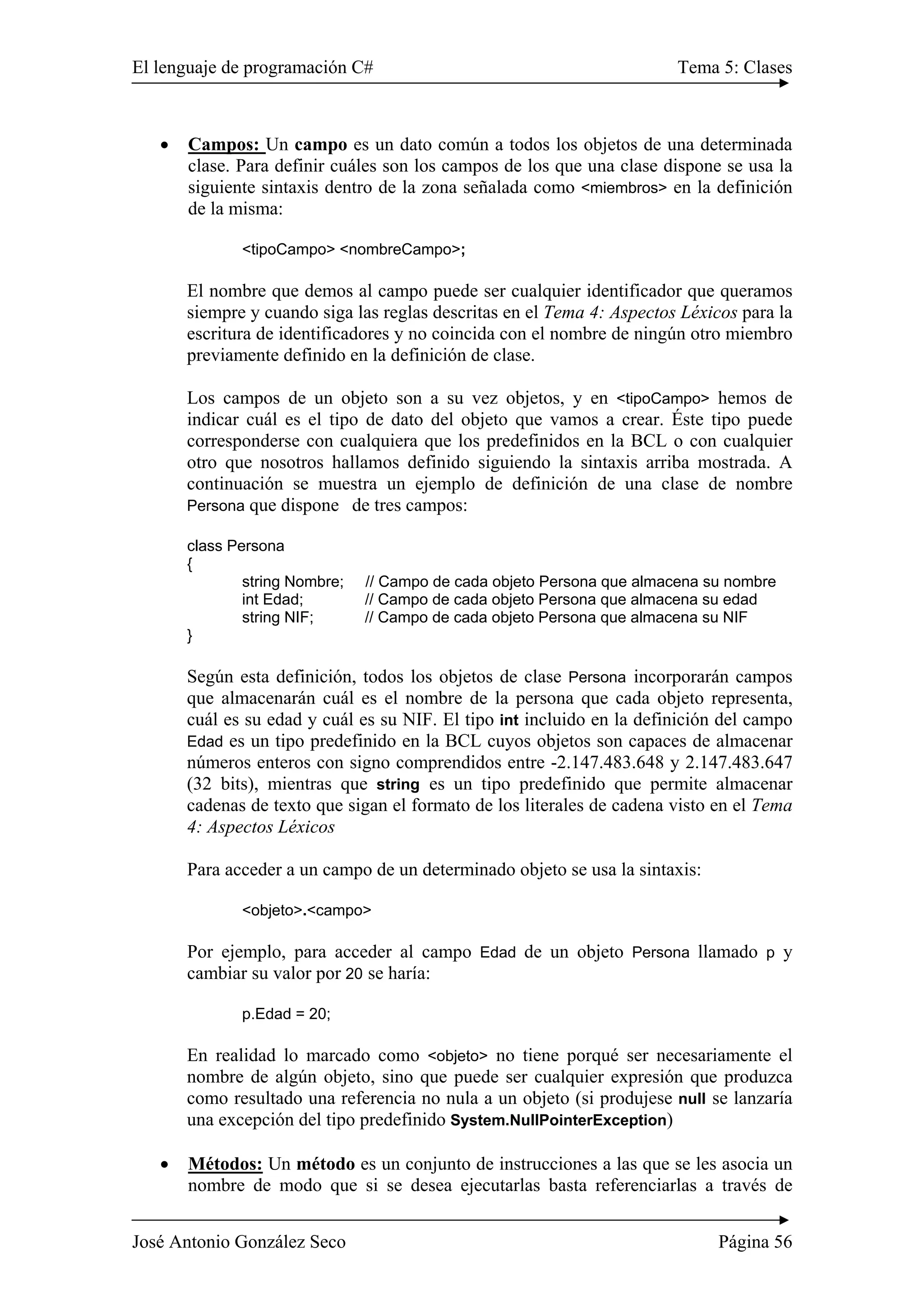 El lenguaje de programación C# Tema 5: Clases
José Antonio González Seco Página 56
• Campos: Un campo es un dato común a todos los objetos de una determinada
clase. Para definir cuáles son los campos de los que una clase dispone se usa la
siguiente sintaxis dentro de la zona señalada como <miembros> en la definición
de la misma:
<tipoCampo> <nombreCampo>;
El nombre que demos al campo puede ser cualquier identificador que queramos
siempre y cuando siga las reglas descritas en el Tema 4: Aspectos Léxicos para la
escritura de identificadores y no coincida con el nombre de ningún otro miembro
previamente definido en la definición de clase.
Los campos de un objeto son a su vez objetos, y en <tipoCampo> hemos de
indicar cuál es el tipo de dato del objeto que vamos a crear. Éste tipo puede
corresponderse con cualquiera que los predefinidos en la BCL o con cualquier
otro que nosotros hallamos definido siguiendo la sintaxis arriba mostrada. A
continuación se muestra un ejemplo de definición de una clase de nombre
Persona que dispone de tres campos:
class Persona
{
string Nombre; // Campo de cada objeto Persona que almacena su nombre
int Edad; // Campo de cada objeto Persona que almacena su edad
string NIF; // Campo de cada objeto Persona que almacena su NIF
}
Según esta definición, todos los objetos de clase Persona incorporarán campos
que almacenarán cuál es el nombre de la persona que cada objeto representa,
cuál es su edad y cuál es su NIF. El tipo int incluido en la definición del campo
Edad es un tipo predefinido en la BCL cuyos objetos son capaces de almacenar
números enteros con signo comprendidos entre -2.147.483.648 y 2.147.483.647
(32 bits), mientras que string es un tipo predefinido que permite almacenar
cadenas de texto que sigan el formato de los literales de cadena visto en el Tema
4: Aspectos Léxicos
Para acceder a un campo de un determinado objeto se usa la sintaxis:
<objeto>.<campo>
Por ejemplo, para acceder al campo Edad de un objeto Persona llamado p y
cambiar su valor por 20 se haría:
p.Edad = 20;
En realidad lo marcado como <objeto> no tiene porqué ser necesariamente el
nombre de algún objeto, sino que puede ser cualquier expresión que produzca
como resultado una referencia no nula a un objeto (si produjese null se lanzaría
una excepción del tipo predefinido System.NullPointerException)
• Métodos: Un método es un conjunto de instrucciones a las que se les asocia un
nombre de modo que si se desea ejecutarlas basta referenciarlas a través de
 
