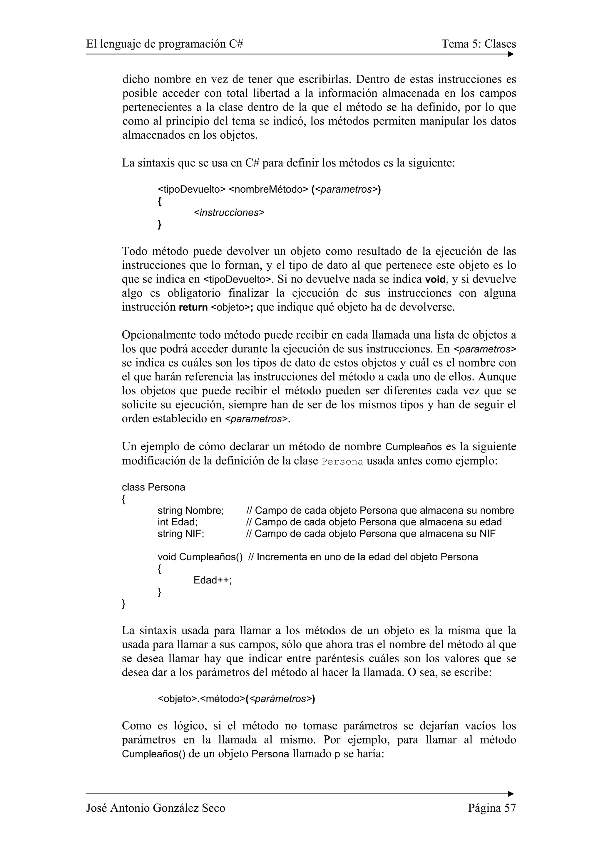 El lenguaje de programación C# Tema 5: Clases
José Antonio González Seco Página 57
dicho nombre en vez de tener que escribirlas. Dentro de estas instrucciones es
posible acceder con total libertad a la información almacenada en los campos
pertenecientes a la clase dentro de la que el método se ha definido, por lo que
como al principio del tema se indicó, los métodos permiten manipular los datos
almacenados en los objetos.
La sintaxis que se usa en C# para definir los métodos es la siguiente:
<tipoDevuelto> <nombreMétodo> (<parametros>)
{
<instrucciones>
}
Todo método puede devolver un objeto como resultado de la ejecución de las
instrucciones que lo forman, y el tipo de dato al que pertenece este objeto es lo
que se indica en <tipoDevuelto>. Si no devuelve nada se indica void, y si devuelve
algo es obligatorio finalizar la ejecución de sus instrucciones con alguna
instrucción return <objeto>; que indique qué objeto ha de devolverse.
Opcionalmente todo método puede recibir en cada llamada una lista de objetos a
los que podrá acceder durante la ejecución de sus instrucciones. En <parametros>
se indica es cuáles son los tipos de dato de estos objetos y cuál es el nombre con
el que harán referencia las instrucciones del método a cada uno de ellos. Aunque
los objetos que puede recibir el método pueden ser diferentes cada vez que se
solicite su ejecución, siempre han de ser de los mismos tipos y han de seguir el
orden establecido en <parametros>.
Un ejemplo de cómo declarar un método de nombre Cumpleaños es la siguiente
modificación de la definición de la clase Persona usada antes como ejemplo:
class Persona
{
string Nombre; // Campo de cada objeto Persona que almacena su nombre
int Edad; // Campo de cada objeto Persona que almacena su edad
string NIF; // Campo de cada objeto Persona que almacena su NIF
void Cumpleaños() // Incrementa en uno de la edad del objeto Persona
{
Edad++;
}
}
La sintaxis usada para llamar a los métodos de un objeto es la misma que la
usada para llamar a sus campos, sólo que ahora tras el nombre del método al que
se desea llamar hay que indicar entre paréntesis cuáles son los valores que se
desea dar a los parámetros del método al hacer la llamada. O sea, se escribe:
<objeto>.<método>(<parámetros>)
Como es lógico, si el método no tomase parámetros se dejarían vacíos los
parámetros en la llamada al mismo. Por ejemplo, para llamar al método
Cumpleaños() de un objeto Persona llamado p se haría:
 