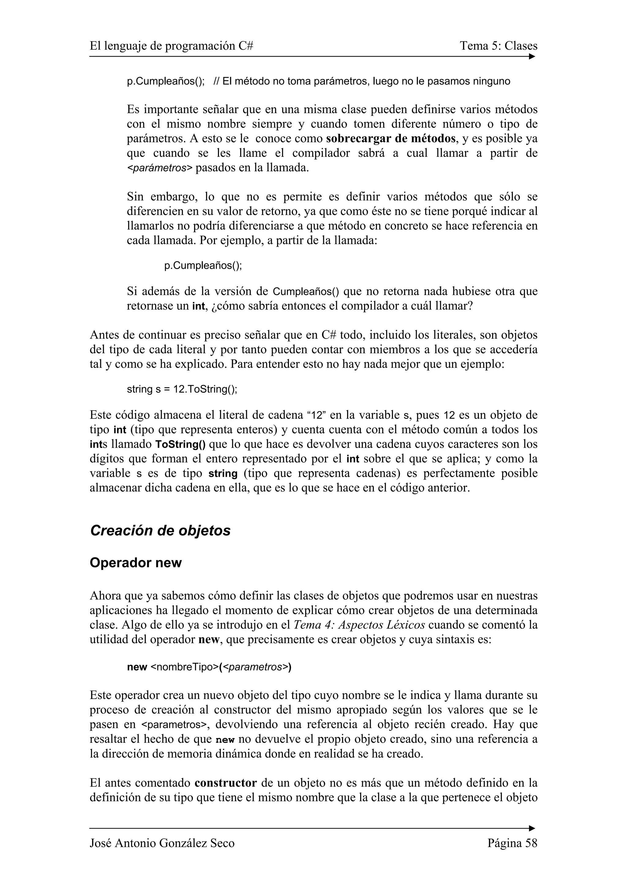 El lenguaje de programación C# Tema 5: Clases
José Antonio González Seco Página 58
p.Cumpleaños(); // El método no toma parámetros, luego no le pasamos ninguno
Es importante señalar que en una misma clase pueden definirse varios métodos
con el mismo nombre siempre y cuando tomen diferente número o tipo de
parámetros. A esto se le conoce como sobrecargar de métodos, y es posible ya
que cuando se les llame el compilador sabrá a cual llamar a partir de
<parámetros> pasados en la llamada.
Sin embargo, lo que no es permite es definir varios métodos que sólo se
diferencien en su valor de retorno, ya que como éste no se tiene porqué indicar al
llamarlos no podría diferenciarse a que método en concreto se hace referencia en
cada llamada. Por ejemplo, a partir de la llamada:
p.Cumpleaños();
Si además de la versión de Cumpleaños() que no retorna nada hubiese otra que
retornase un int, ¿cómo sabría entonces el compilador a cuál llamar?
Antes de continuar es preciso señalar que en C# todo, incluido los literales, son objetos
del tipo de cada literal y por tanto pueden contar con miembros a los que se accedería
tal y como se ha explicado. Para entender esto no hay nada mejor que un ejemplo:
string s = 12.ToString();
Este código almacena el literal de cadena “12” en la variable s, pues 12 es un objeto de
tipo int (tipo que representa enteros) y cuenta cuenta con el método común a todos los
ints llamado ToString() que lo que hace es devolver una cadena cuyos caracteres son los
dígitos que forman el entero representado por el int sobre el que se aplica; y como la
variable s es de tipo string (tipo que representa cadenas) es perfectamente posible
almacenar dicha cadena en ella, que es lo que se hace en el código anterior.
Creación de objetos
Operador new
Ahora que ya sabemos cómo definir las clases de objetos que podremos usar en nuestras
aplicaciones ha llegado el momento de explicar cómo crear objetos de una determinada
clase. Algo de ello ya se introdujo en el Tema 4: Aspectos Léxicos cuando se comentó la
utilidad del operador new, que precisamente es crear objetos y cuya sintaxis es:
new <nombreTipo>(<parametros>)
Este operador crea un nuevo objeto del tipo cuyo nombre se le indica y llama durante su
proceso de creación al constructor del mismo apropiado según los valores que se le
pasen en <parametros>, devolviendo una referencia al objeto recién creado. Hay que
resaltar el hecho de que new no devuelve el propio objeto creado, sino una referencia a
la dirección de memoria dinámica donde en realidad se ha creado.
El antes comentado constructor de un objeto no es más que un método definido en la
definición de su tipo que tiene el mismo nombre que la clase a la que pertenece el objeto
 