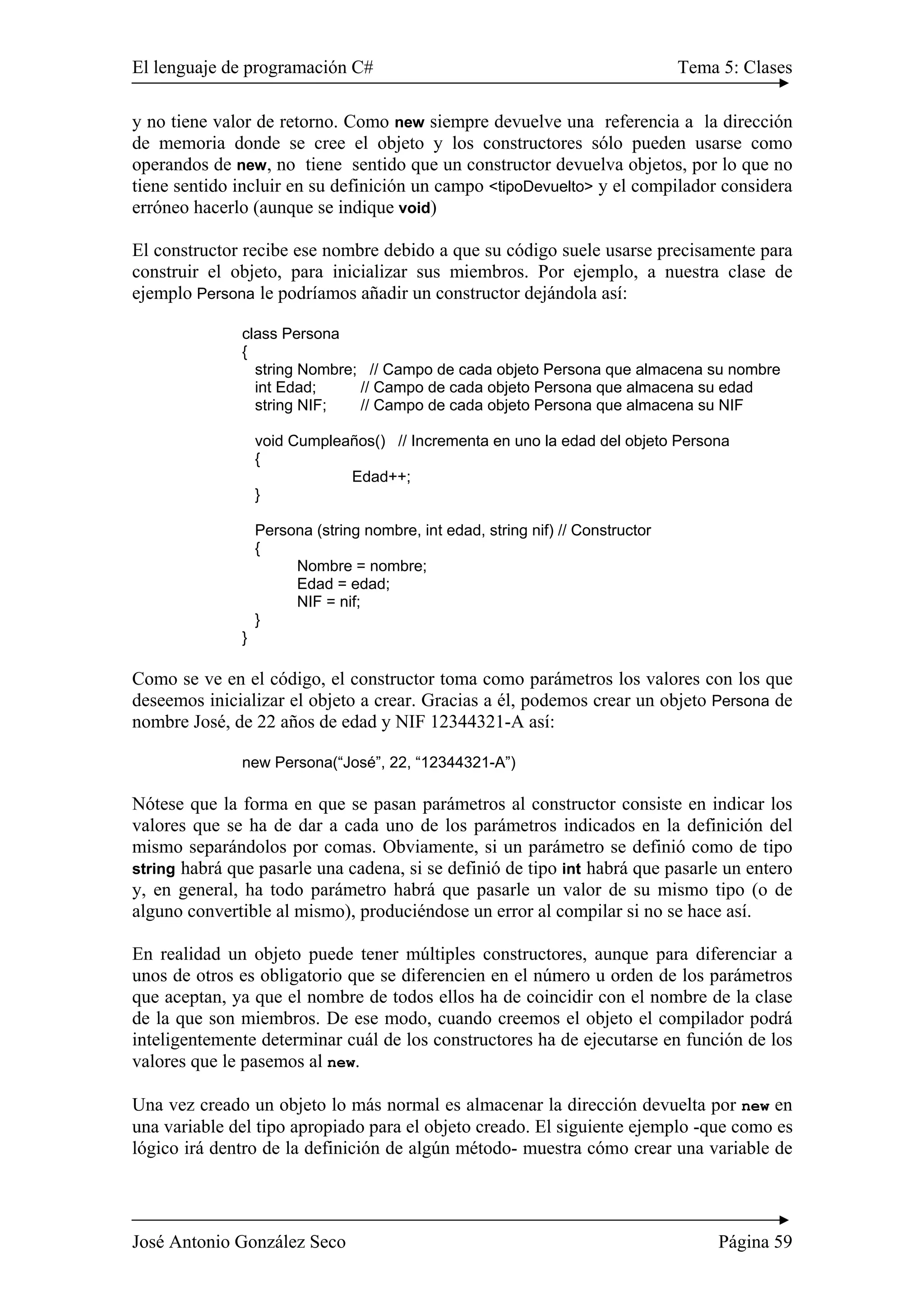 El lenguaje de programación C# Tema 5: Clases
José Antonio González Seco Página 59
y no tiene valor de retorno. Como new siempre devuelve una referencia a la dirección
de memoria donde se cree el objeto y los constructores sólo pueden usarse como
operandos de new, no tiene sentido que un constructor devuelva objetos, por lo que no
tiene sentido incluir en su definición un campo <tipoDevuelto> y el compilador considera
erróneo hacerlo (aunque se indique void)
El constructor recibe ese nombre debido a que su código suele usarse precisamente para
construir el objeto, para inicializar sus miembros. Por ejemplo, a nuestra clase de
ejemplo Persona le podríamos añadir un constructor dejándola así:
class Persona
{
string Nombre; // Campo de cada objeto Persona que almacena su nombre
int Edad; // Campo de cada objeto Persona que almacena su edad
string NIF; // Campo de cada objeto Persona que almacena su NIF
void Cumpleaños() // Incrementa en uno la edad del objeto Persona
{
Edad++;
}
Persona (string nombre, int edad, string nif) // Constructor
{
Nombre = nombre;
Edad = edad;
NIF = nif;
}
}
Como se ve en el código, el constructor toma como parámetros los valores con los que
deseemos inicializar el objeto a crear. Gracias a él, podemos crear un objeto Persona de
nombre José, de 22 años de edad y NIF 12344321-A así:
new Persona(“José”, 22, “12344321-A”)
Nótese que la forma en que se pasan parámetros al constructor consiste en indicar los
valores que se ha de dar a cada uno de los parámetros indicados en la definición del
mismo separándolos por comas. Obviamente, si un parámetro se definió como de tipo
string habrá que pasarle una cadena, si se definió de tipo int habrá que pasarle un entero
y, en general, ha todo parámetro habrá que pasarle un valor de su mismo tipo (o de
alguno convertible al mismo), produciéndose un error al compilar si no se hace así.
En realidad un objeto puede tener múltiples constructores, aunque para diferenciar a
unos de otros es obligatorio que se diferencien en el número u orden de los parámetros
que aceptan, ya que el nombre de todos ellos ha de coincidir con el nombre de la clase
de la que son miembros. De ese modo, cuando creemos el objeto el compilador podrá
inteligentemente determinar cuál de los constructores ha de ejecutarse en función de los
valores que le pasemos al new.
Una vez creado un objeto lo más normal es almacenar la dirección devuelta por new en
una variable del tipo apropiado para el objeto creado. El siguiente ejemplo -que como es
lógico irá dentro de la definición de algún método- muestra cómo crear una variable de
 