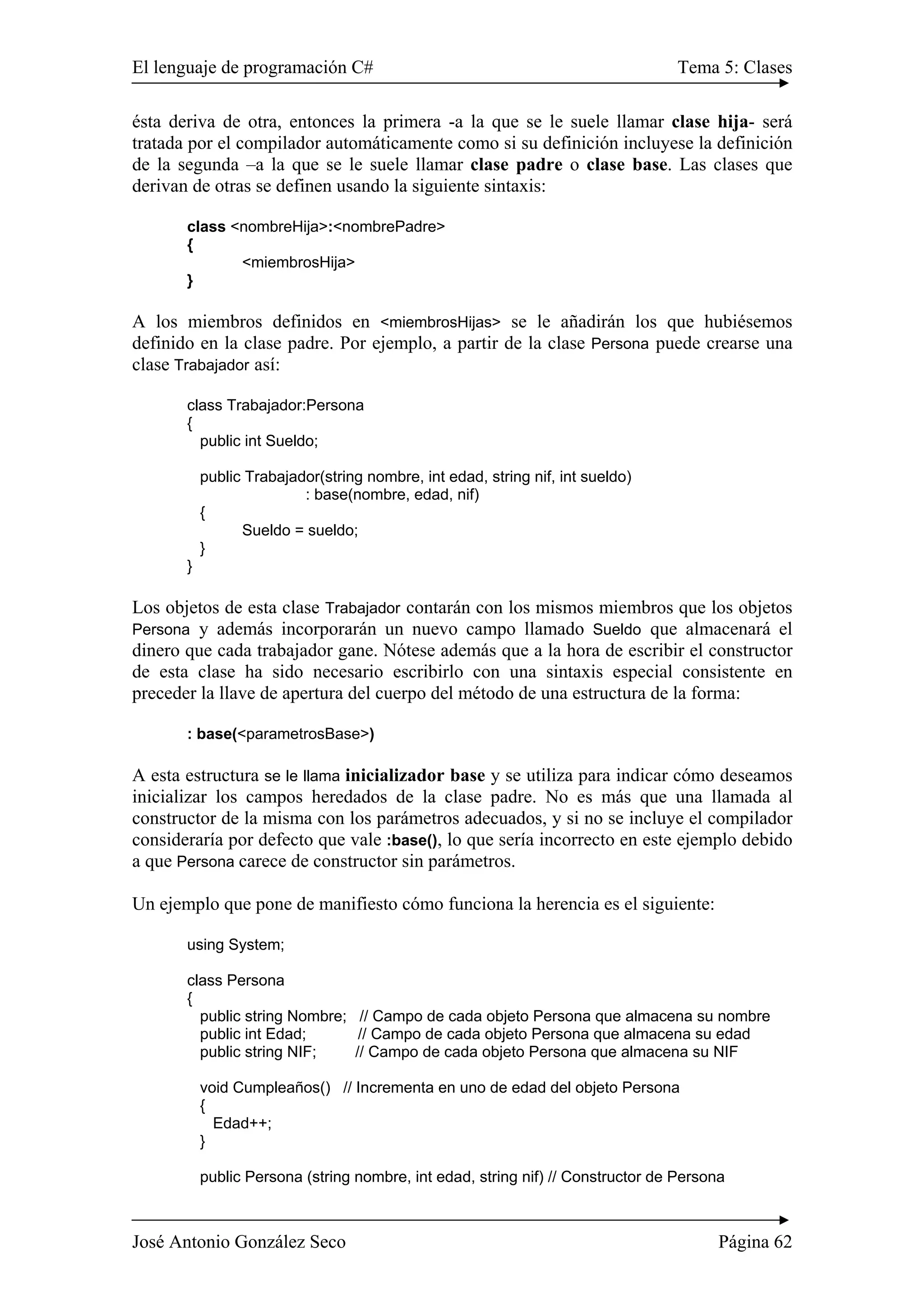 El lenguaje de programación C# Tema 5: Clases
José Antonio González Seco Página 62
ésta deriva de otra, entonces la primera -a la que se le suele llamar clase hija- será
tratada por el compilador automáticamente como si su definición incluyese la definición
de la segunda –a la que se le suele llamar clase padre o clase base. Las clases que
derivan de otras se definen usando la siguiente sintaxis:
class <nombreHija>:<nombrePadre>
{
<miembrosHija>
}
A los miembros definidos en <miembrosHijas> se le añadirán los que hubiésemos
definido en la clase padre. Por ejemplo, a partir de la clase Persona puede crearse una
clase Trabajador así:
class Trabajador:Persona
{
public int Sueldo;
public Trabajador(string nombre, int edad, string nif, int sueldo)
: base(nombre, edad, nif)
{
Sueldo = sueldo;
}
}
Los objetos de esta clase Trabajador contarán con los mismos miembros que los objetos
Persona y además incorporarán un nuevo campo llamado Sueldo que almacenará el
dinero que cada trabajador gane. Nótese además que a la hora de escribir el constructor
de esta clase ha sido necesario escribirlo con una sintaxis especial consistente en
preceder la llave de apertura del cuerpo del método de una estructura de la forma:
: base(<parametrosBase>)
A esta estructura se le llama inicializador base y se utiliza para indicar cómo deseamos
inicializar los campos heredados de la clase padre. No es más que una llamada al
constructor de la misma con los parámetros adecuados, y si no se incluye el compilador
consideraría por defecto que vale :base(), lo que sería incorrecto en este ejemplo debido
a que Persona carece de constructor sin parámetros.
Un ejemplo que pone de manifiesto cómo funciona la herencia es el siguiente:
using System;
class Persona
{
public string Nombre; // Campo de cada objeto Persona que almacena su nombre
public int Edad; // Campo de cada objeto Persona que almacena su edad
public string NIF; // Campo de cada objeto Persona que almacena su NIF
void Cumpleaños() // Incrementa en uno de edad del objeto Persona
{
Edad++;
}
public Persona (string nombre, int edad, string nif) // Constructor de Persona
 