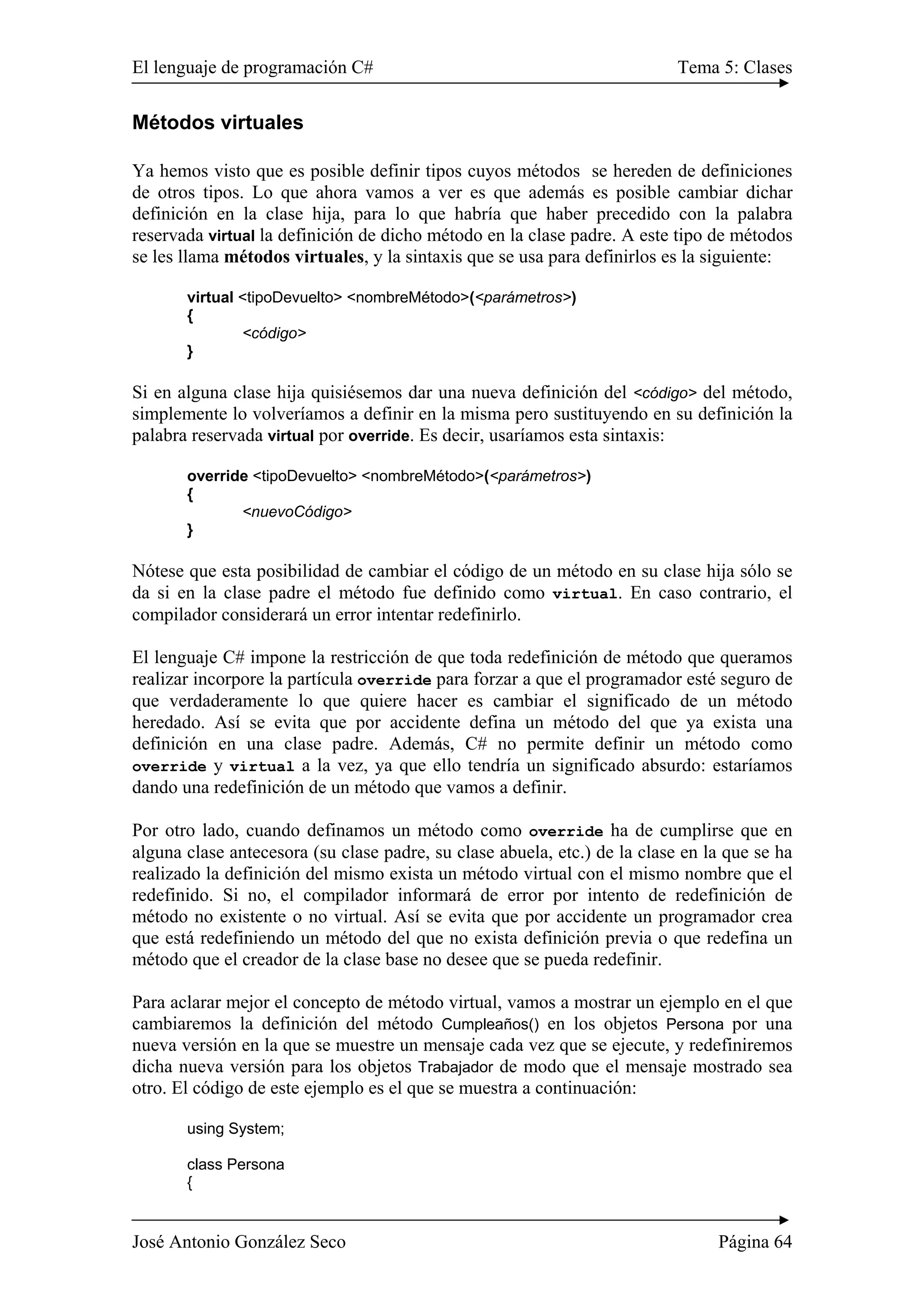 El lenguaje de programación C# Tema 5: Clases
José Antonio González Seco Página 64
Métodos virtuales
Ya hemos visto que es posible definir tipos cuyos métodos se hereden de definiciones
de otros tipos. Lo que ahora vamos a ver es que además es posible cambiar dichar
definición en la clase hija, para lo que habría que haber precedido con la palabra
reservada virtual la definición de dicho método en la clase padre. A este tipo de métodos
se les llama métodos virtuales, y la sintaxis que se usa para definirlos es la siguiente:
virtual <tipoDevuelto> <nombreMétodo>(<parámetros>)
{
<código>
}
Si en alguna clase hija quisiésemos dar una nueva definición del <código> del método,
simplemente lo volveríamos a definir en la misma pero sustituyendo en su definición la
palabra reservada virtual por override. Es decir, usaríamos esta sintaxis:
override <tipoDevuelto> <nombreMétodo>(<parámetros>)
{
<nuevoCódigo>
}
Nótese que esta posibilidad de cambiar el código de un método en su clase hija sólo se
da si en la clase padre el método fue definido como virtual. En caso contrario, el
compilador considerará un error intentar redefinirlo.
El lenguaje C# impone la restricción de que toda redefinición de método que queramos
realizar incorpore la partícula override para forzar a que el programador esté seguro de
que verdaderamente lo que quiere hacer es cambiar el significado de un método
heredado. Así se evita que por accidente defina un método del que ya exista una
definición en una clase padre. Además, C# no permite definir un método como
override y virtual a la vez, ya que ello tendría un significado absurdo: estaríamos
dando una redefinición de un método que vamos a definir.
Por otro lado, cuando definamos un método como override ha de cumplirse que en
alguna clase antecesora (su clase padre, su clase abuela, etc.) de la clase en la que se ha
realizado la definición del mismo exista un método virtual con el mismo nombre que el
redefinido. Si no, el compilador informará de error por intento de redefinición de
método no existente o no virtual. Así se evita que por accidente un programador crea
que está redefiniendo un método del que no exista definición previa o que redefina un
método que el creador de la clase base no desee que se pueda redefinir.
Para aclarar mejor el concepto de método virtual, vamos a mostrar un ejemplo en el que
cambiaremos la definición del método Cumpleaños() en los objetos Persona por una
nueva versión en la que se muestre un mensaje cada vez que se ejecute, y redefiniremos
dicha nueva versión para los objetos Trabajador de modo que el mensaje mostrado sea
otro. El código de este ejemplo es el que se muestra a continuación:
using System;
class Persona
{
 