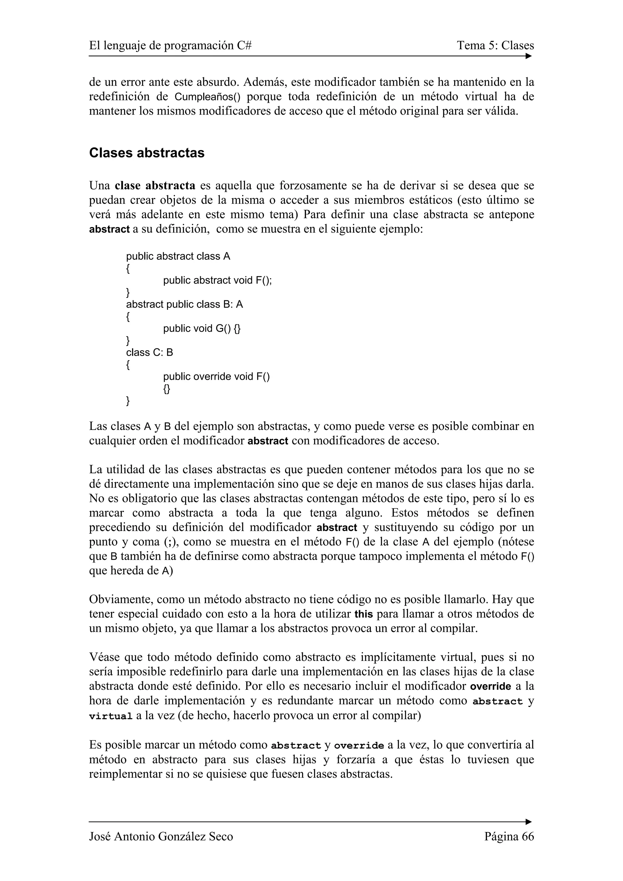 El lenguaje de programación C# Tema 5: Clases
José Antonio González Seco Página 66
de un error ante este absurdo. Además, este modificador también se ha mantenido en la
redefinición de Cumpleaños() porque toda redefinición de un método virtual ha de
mantener los mismos modificadores de acceso que el método original para ser válida.
Clases abstractas
Una clase abstracta es aquella que forzosamente se ha de derivar si se desea que se
puedan crear objetos de la misma o acceder a sus miembros estáticos (esto último se
verá más adelante en este mismo tema) Para definir una clase abstracta se antepone
abstract a su definición, como se muestra en el siguiente ejemplo:
public abstract class A
{
public abstract void F();
}
abstract public class B: A
{
public void G() {}
}
class C: B
{
public override void F()
{}
}
Las clases A y B del ejemplo son abstractas, y como puede verse es posible combinar en
cualquier orden el modificador abstract con modificadores de acceso.
La utilidad de las clases abstractas es que pueden contener métodos para los que no se
dé directamente una implementación sino que se deje en manos de sus clases hijas darla.
No es obligatorio que las clases abstractas contengan métodos de este tipo, pero sí lo es
marcar como abstracta a toda la que tenga alguno. Estos métodos se definen
precediendo su definición del modificador abstract y sustituyendo su código por un
punto y coma (;), como se muestra en el método F() de la clase A del ejemplo (nótese
que B también ha de definirse como abstracta porque tampoco implementa el método F()
que hereda de A)
Obviamente, como un método abstracto no tiene código no es posible llamarlo. Hay que
tener especial cuidado con esto a la hora de utilizar this para llamar a otros métodos de
un mismo objeto, ya que llamar a los abstractos provoca un error al compilar.
Véase que todo método definido como abstracto es implícitamente virtual, pues si no
sería imposible redefinirlo para darle una implementación en las clases hijas de la clase
abstracta donde esté definido. Por ello es necesario incluir el modificador override a la
hora de darle implementación y es redundante marcar un método como abstract y
virtual a la vez (de hecho, hacerlo provoca un error al compilar)
Es posible marcar un método como abstract y override a la vez, lo que convertiría al
método en abstracto para sus clases hijas y forzaría a que éstas lo tuviesen que
reimplementar si no se quisiese que fuesen clases abstractas.
 