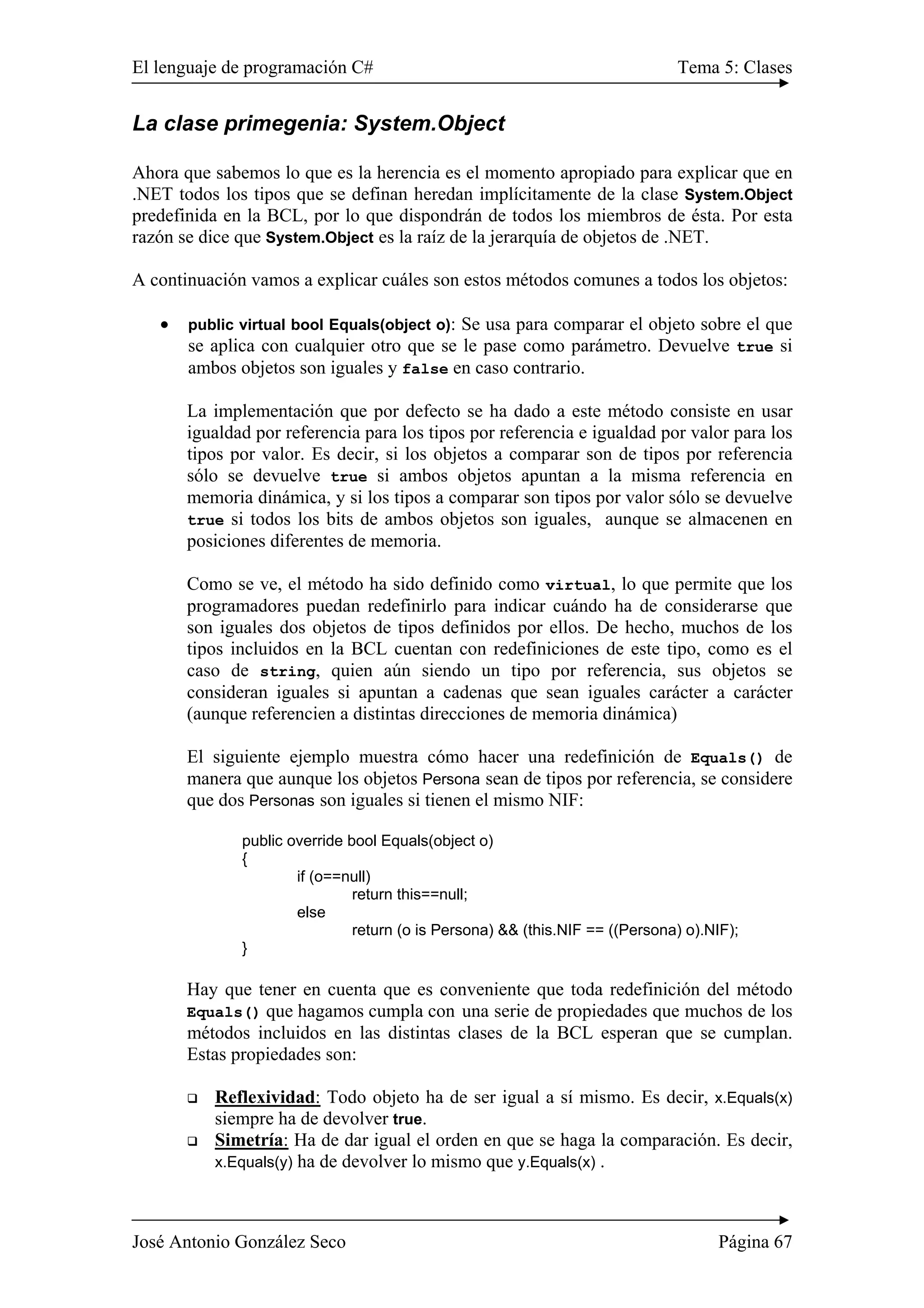 El lenguaje de programación C# Tema 5: Clases
José Antonio González Seco Página 67
La clase primegenia: System.Object
Ahora que sabemos lo que es la herencia es el momento apropiado para explicar que en
.NET todos los tipos que se definan heredan implícitamente de la clase System.Object
predefinida en la BCL, por lo que dispondrán de todos los miembros de ésta. Por esta
razón se dice que System.Object es la raíz de la jerarquía de objetos de .NET.
A continuación vamos a explicar cuáles son estos métodos comunes a todos los objetos:
• public virtual bool Equals(object o): Se usa para comparar el objeto sobre el que
se aplica con cualquier otro que se le pase como parámetro. Devuelve true si
ambos objetos son iguales y false en caso contrario.
La implementación que por defecto se ha dado a este método consiste en usar
igualdad por referencia para los tipos por referencia e igualdad por valor para los
tipos por valor. Es decir, si los objetos a comparar son de tipos por referencia
sólo se devuelve true si ambos objetos apuntan a la misma referencia en
memoria dinámica, y si los tipos a comparar son tipos por valor sólo se devuelve
true si todos los bits de ambos objetos son iguales, aunque se almacenen en
posiciones diferentes de memoria.
Como se ve, el método ha sido definido como virtual, lo que permite que los
programadores puedan redefinirlo para indicar cuándo ha de considerarse que
son iguales dos objetos de tipos definidos por ellos. De hecho, muchos de los
tipos incluidos en la BCL cuentan con redefiniciones de este tipo, como es el
caso de string, quien aún siendo un tipo por referencia, sus objetos se
consideran iguales si apuntan a cadenas que sean iguales carácter a carácter
(aunque referencien a distintas direcciones de memoria dinámica)
El siguiente ejemplo muestra cómo hacer una redefinición de Equals() de
manera que aunque los objetos Persona sean de tipos por referencia, se considere
que dos Personas son iguales si tienen el mismo NIF:
public override bool Equals(object o)
{
if (o==null)
return this==null;
else
return (o is Persona) && (this.NIF == ((Persona) o).NIF);
}
Hay que tener en cuenta que es conveniente que toda redefinición del método
Equals() que hagamos cumpla con una serie de propiedades que muchos de los
métodos incluidos en las distintas clases de la BCL esperan que se cumplan.
Estas propiedades son:
Reflexividad: Todo objeto ha de ser igual a sí mismo. Es decir, x.Equals(x)
siempre ha de devolver true.
Simetría: Ha de dar igual el orden en que se haga la comparación. Es decir,
x.Equals(y) ha de devolver lo mismo que y.Equals(x) .
 