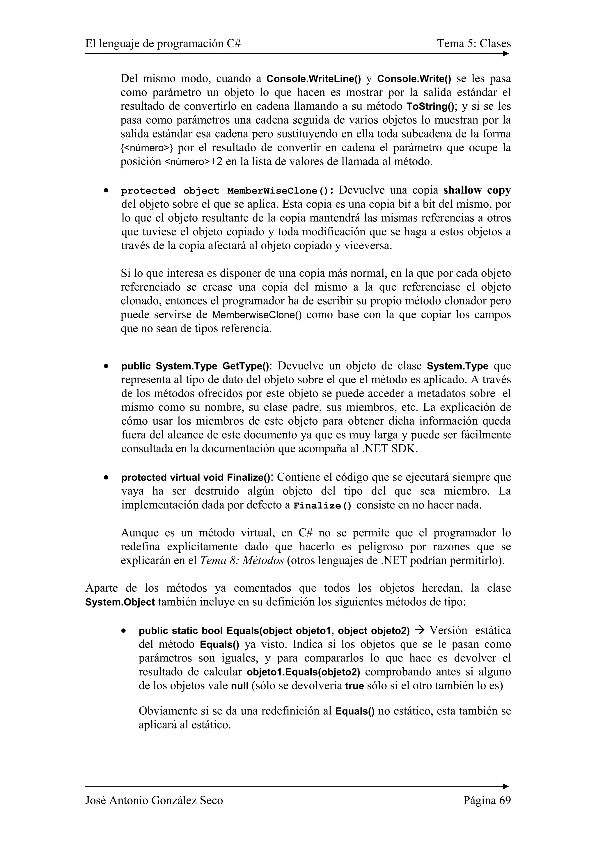 El lenguaje de programación C# Tema 5: Clases
José Antonio González Seco Página 69
Del mismo modo, cuando a Console.WriteLine() y Console.Write() se les pasa
como parámetro un objeto lo que hacen es mostrar por la salida estándar el
resultado de convertirlo en cadena llamando a su método ToString(); y si se les
pasa como parámetros una cadena seguida de varios objetos lo muestran por la
salida estándar esa cadena pero sustituyendo en ella toda subcadena de la forma
{<número>} por el resultado de convertir en cadena el parámetro que ocupe la
posición <número>+2 en la lista de valores de llamada al método.
• protected object MemberWiseClone(): Devuelve una copia shallow copy
del objeto sobre el que se aplica. Esta copia es una copia bit a bit del mismo, por
lo que el objeto resultante de la copia mantendrá las mismas referencias a otros
que tuviese el objeto copiado y toda modificación que se haga a estos objetos a
través de la copia afectará al objeto copiado y viceversa.
Si lo que interesa es disponer de una copia más normal, en la que por cada objeto
referenciado se crease una copia del mismo a la que referenciase el objeto
clonado, entonces el programador ha de escribir su propio método clonador pero
puede servirse de MemberwiseClone() como base con la que copiar los campos
que no sean de tipos referencia.
• public System.Type GetType(): Devuelve un objeto de clase System.Type que
representa al tipo de dato del objeto sobre el que el método es aplicado. A través
de los métodos ofrecidos por este objeto se puede acceder a metadatos sobre el
mismo como su nombre, su clase padre, sus miembros, etc. La explicación de
cómo usar los miembros de este objeto para obtener dicha información queda
fuera del alcance de este documento ya que es muy larga y puede ser fácilmente
consultada en la documentación que acompaña al .NET SDK.
• protected virtual void Finalize(): Contiene el código que se ejecutará siempre que
vaya ha ser destruido algún objeto del tipo del que sea miembro. La
implementación dada por defecto a Finalize() consiste en no hacer nada.
Aunque es un método virtual, en C# no se permite que el programador lo
redefina explícitamente dado que hacerlo es peligroso por razones que se
explicarán en el Tema 8: Métodos (otros lenguajes de .NET podrían permitirlo).
Aparte de los métodos ya comentados que todos los objetos heredan, la clase
System.Object también incluye en su definición los siguientes métodos de tipo:
• public static bool Equals(object objeto1, object objeto2) Versión estática
del método Equals() ya visto. Indica si los objetos que se le pasan como
parámetros son iguales, y para compararlos lo que hace es devolver el
resultado de calcular objeto1.Equals(objeto2) comprobando antes si alguno
de los objetos vale null (sólo se devolvería true sólo si el otro también lo es)
Obviamente si se da una redefinición al Equals() no estático, esta también se
aplicará al estático.
 