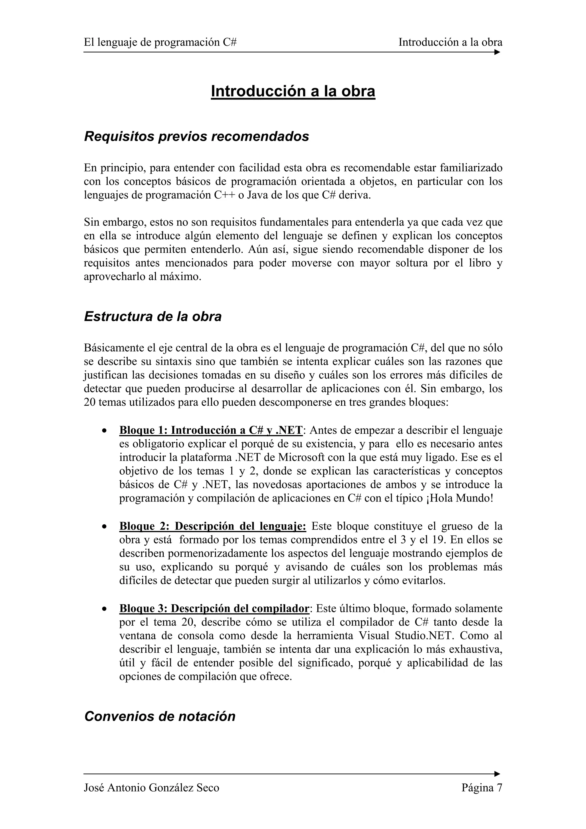 El lenguaje de programación C# Introducción a la obra
José Antonio González Seco Página 7
Introducción a la obra
Requisitos previos recomendados
En principio, para entender con facilidad esta obra es recomendable estar familiarizado
con los conceptos básicos de programación orientada a objetos, en particular con los
lenguajes de programación C++ o Java de los que C# deriva.
Sin embargo, estos no son requisitos fundamentales para entenderla ya que cada vez que
en ella se introduce algún elemento del lenguaje se definen y explican los conceptos
básicos que permiten entenderlo. Aún así, sigue siendo recomendable disponer de los
requisitos antes mencionados para poder moverse con mayor soltura por el libro y
aprovecharlo al máximo.
Estructura de la obra
Básicamente el eje central de la obra es el lenguaje de programación C#, del que no sólo
se describe su sintaxis sino que también se intenta explicar cuáles son las razones que
justifican las decisiones tomadas en su diseño y cuáles son los errores más difíciles de
detectar que pueden producirse al desarrollar de aplicaciones con él. Sin embargo, los
20 temas utilizados para ello pueden descomponerse en tres grandes bloques:
• Bloque 1: Introducción a C# y .NET: Antes de empezar a describir el lenguaje
es obligatorio explicar el porqué de su existencia, y para ello es necesario antes
introducir la plataforma .NET de Microsoft con la que está muy ligado. Ese es el
objetivo de los temas 1 y 2, donde se explican las características y conceptos
básicos de C# y .NET, las novedosas aportaciones de ambos y se introduce la
programación y compilación de aplicaciones en C# con el típico ¡Hola Mundo!
• Bloque 2: Descripción del lenguaje: Este bloque constituye el grueso de la
obra y está formado por los temas comprendidos entre el 3 y el 19. En ellos se
describen pormenorizadamente los aspectos del lenguaje mostrando ejemplos de
su uso, explicando su porqué y avisando de cuáles son los problemas más
difíciles de detectar que pueden surgir al utilizarlos y cómo evitarlos.
• Bloque 3: Descripción del compilador: Este último bloque, formado solamente
por el tema 20, describe cómo se utiliza el compilador de C# tanto desde la
ventana de consola como desde la herramienta Visual Studio.NET. Como al
describir el lenguaje, también se intenta dar una explicación lo más exhaustiva,
útil y fácil de entender posible del significado, porqué y aplicabilidad de las
opciones de compilación que ofrece.
Convenios de notación
 