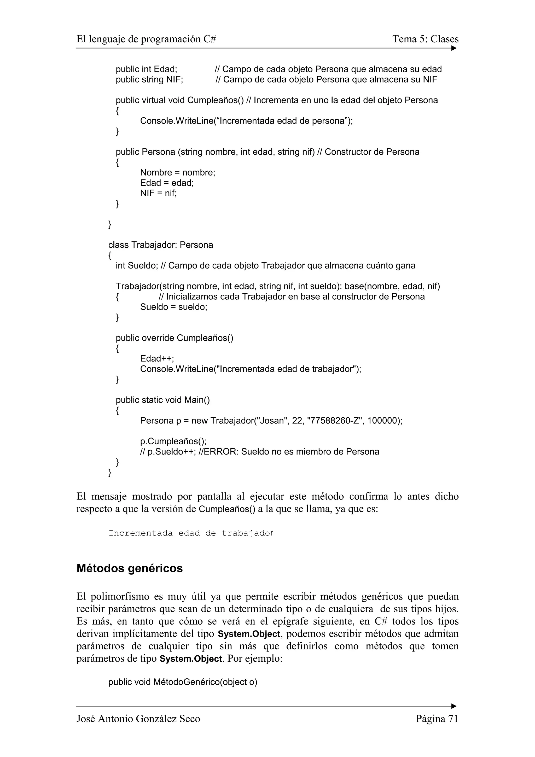 El lenguaje de programación C# Tema 5: Clases
José Antonio González Seco Página 71
public int Edad; // Campo de cada objeto Persona que almacena su edad
public string NIF; // Campo de cada objeto Persona que almacena su NIF
public virtual void Cumpleaños() // Incrementa en uno la edad del objeto Persona
{
Console.WriteLine(“Incrementada edad de persona”);
}
public Persona (string nombre, int edad, string nif) // Constructor de Persona
{
Nombre = nombre;
Edad = edad;
NIF = nif;
}
}
class Trabajador: Persona
{
int Sueldo; // Campo de cada objeto Trabajador que almacena cuánto gana
Trabajador(string nombre, int edad, string nif, int sueldo): base(nombre, edad, nif)
{ // Inicializamos cada Trabajador en base al constructor de Persona
Sueldo = sueldo;
}
public override Cumpleaños()
{
Edad++;
Console.WriteLine("Incrementada edad de trabajador");
}
public static void Main()
{
Persona p = new Trabajador("Josan", 22, "77588260-Z", 100000);
p.Cumpleaños();
// p.Sueldo++; //ERROR: Sueldo no es miembro de Persona
}
}
El mensaje mostrado por pantalla al ejecutar este método confirma lo antes dicho
respecto a que la versión de Cumpleaños() a la que se llama, ya que es:
Incrementada edad de trabajador
Métodos genéricos
El polimorfismo es muy útil ya que permite escribir métodos genéricos que puedan
recibir parámetros que sean de un determinado tipo o de cualquiera de sus tipos hijos.
Es más, en tanto que cómo se verá en el epígrafe siguiente, en C# todos los tipos
derivan implícitamente del tipo System.Object, podemos escribir métodos que admitan
parámetros de cualquier tipo sin más que definirlos como métodos que tomen
parámetros de tipo System.Object. Por ejemplo:
public void MétodoGenérico(object o)
 
