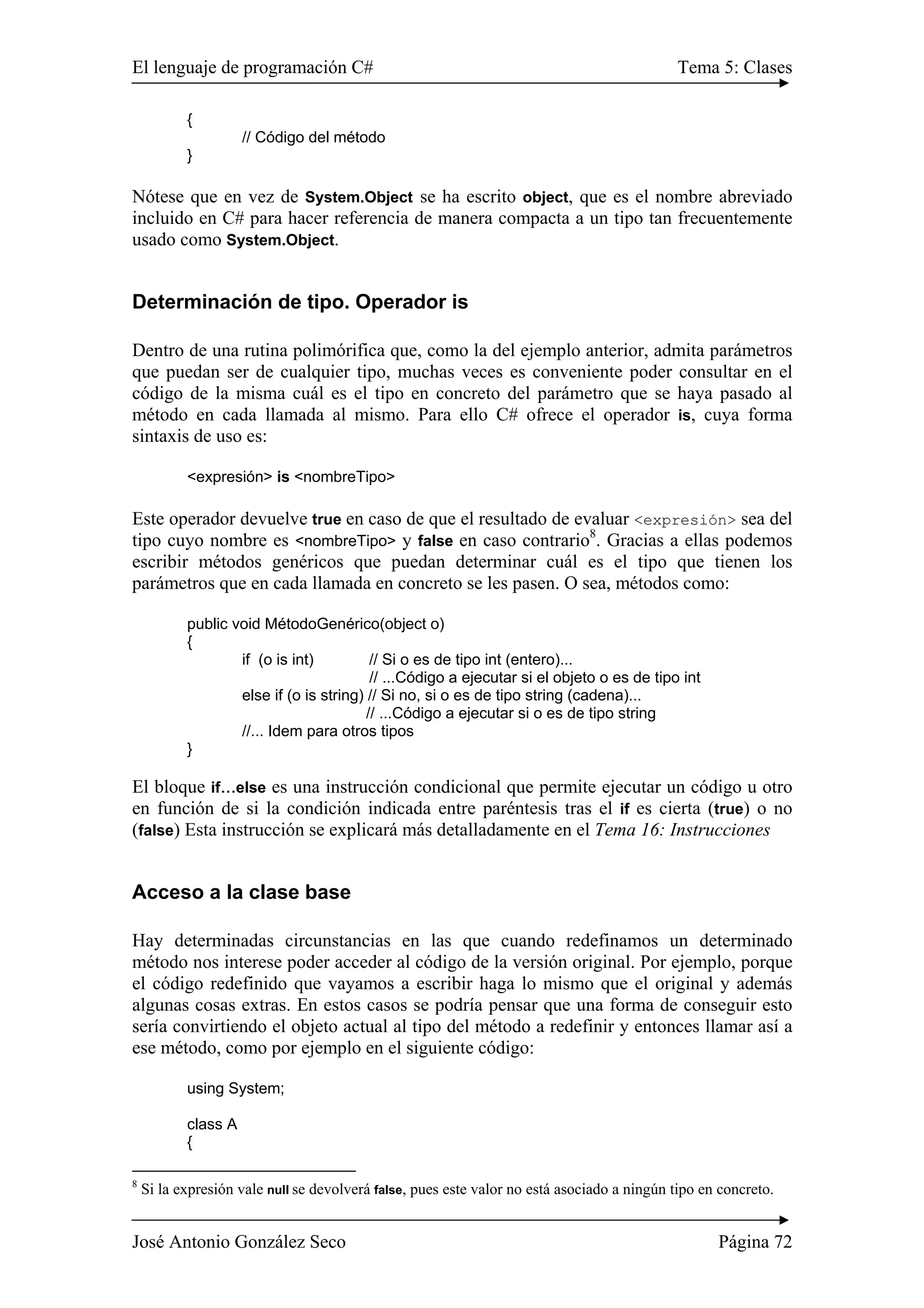 El lenguaje de programación C# Tema 5: Clases
José Antonio González Seco Página 72
{
// Código del método
}
Nótese que en vez de System.Object se ha escrito object, que es el nombre abreviado
incluido en C# para hacer referencia de manera compacta a un tipo tan frecuentemente
usado como System.Object.
Determinación de tipo. Operador is
Dentro de una rutina polimórifica que, como la del ejemplo anterior, admita parámetros
que puedan ser de cualquier tipo, muchas veces es conveniente poder consultar en el
código de la misma cuál es el tipo en concreto del parámetro que se haya pasado al
método en cada llamada al mismo. Para ello C# ofrece el operador is, cuya forma
sintaxis de uso es:
<expresión> is <nombreTipo>
Este operador devuelve true en caso de que el resultado de evaluar <expresión> sea del
tipo cuyo nombre es <nombreTipo> y false en caso contrario8
. Gracias a ellas podemos
escribir métodos genéricos que puedan determinar cuál es el tipo que tienen los
parámetros que en cada llamada en concreto se les pasen. O sea, métodos como:
public void MétodoGenérico(object o)
{
if (o is int) // Si o es de tipo int (entero)...
// ...Código a ejecutar si el objeto o es de tipo int
else if (o is string) // Si no, si o es de tipo string (cadena)...
// ...Código a ejecutar si o es de tipo string
//... Idem para otros tipos
}
El bloque if...else es una instrucción condicional que permite ejecutar un código u otro
en función de si la condición indicada entre paréntesis tras el if es cierta (true) o no
(false) Esta instrucción se explicará más detalladamente en el Tema 16: Instrucciones
Acceso a la clase base
Hay determinadas circunstancias en las que cuando redefinamos un determinado
método nos interese poder acceder al código de la versión original. Por ejemplo, porque
el código redefinido que vayamos a escribir haga lo mismo que el original y además
algunas cosas extras. En estos casos se podría pensar que una forma de conseguir esto
sería convirtiendo el objeto actual al tipo del método a redefinir y entonces llamar así a
ese método, como por ejemplo en el siguiente código:
using System;
class A
{
8
Si la expresión vale null se devolverá false, pues este valor no está asociado a ningún tipo en concreto.
 