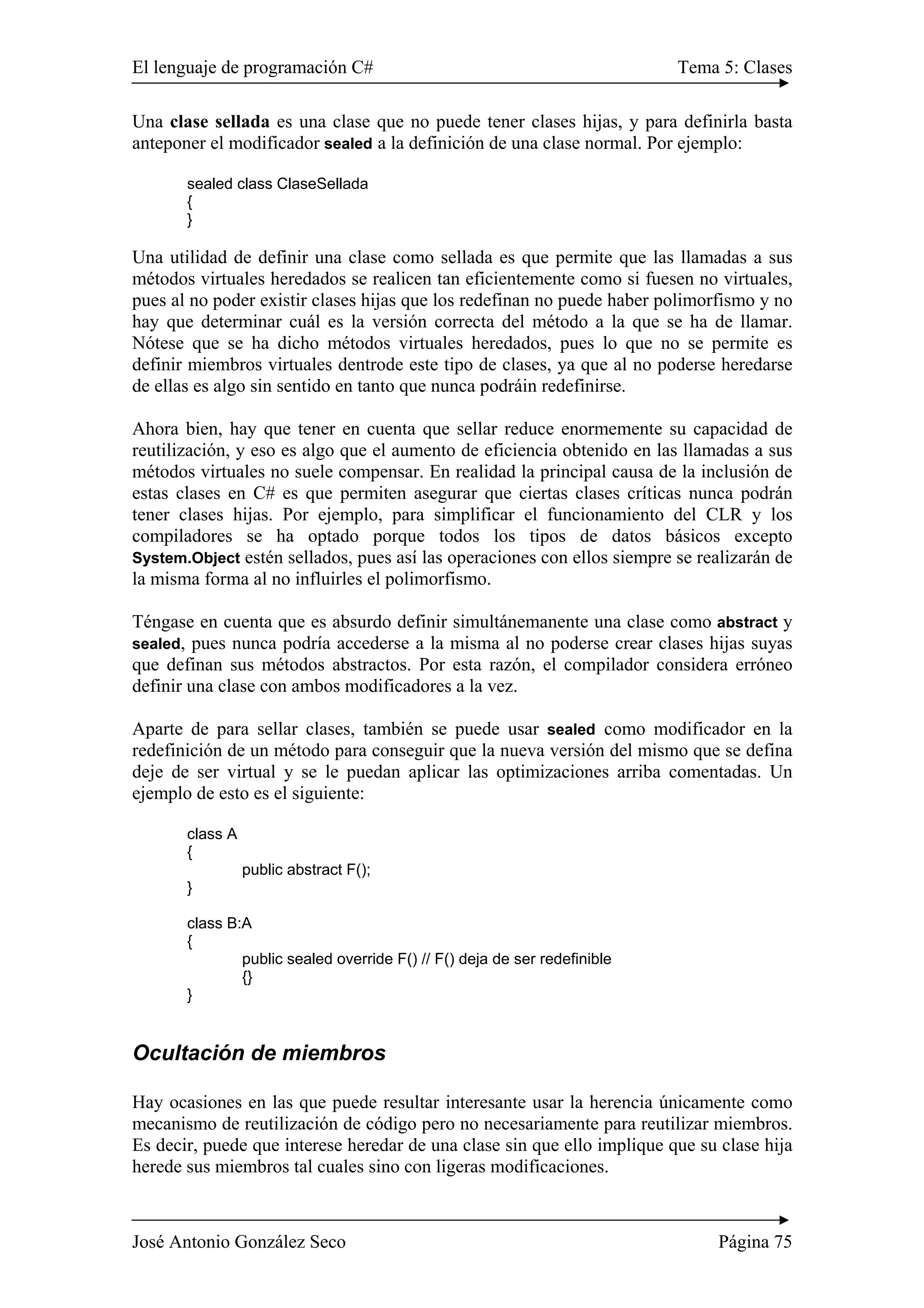 El lenguaje de programación C# Tema 5: Clases
José Antonio González Seco Página 75
Una clase sellada es una clase que no puede tener clases hijas, y para definirla basta
anteponer el modificador sealed a la definición de una clase normal. Por ejemplo:
sealed class ClaseSellada
{
}
Una utilidad de definir una clase como sellada es que permite que las llamadas a sus
métodos virtuales heredados se realicen tan eficientemente como si fuesen no virtuales,
pues al no poder existir clases hijas que los redefinan no puede haber polimorfismo y no
hay que determinar cuál es la versión correcta del método a la que se ha de llamar.
Nótese que se ha dicho métodos virtuales heredados, pues lo que no se permite es
definir miembros virtuales dentrode este tipo de clases, ya que al no poderse heredarse
de ellas es algo sin sentido en tanto que nunca podráin redefinirse.
Ahora bien, hay que tener en cuenta que sellar reduce enormemente su capacidad de
reutilización, y eso es algo que el aumento de eficiencia obtenido en las llamadas a sus
métodos virtuales no suele compensar. En realidad la principal causa de la inclusión de
estas clases en C# es que permiten asegurar que ciertas clases críticas nunca podrán
tener clases hijas. Por ejemplo, para simplificar el funcionamiento del CLR y los
compiladores se ha optado porque todos los tipos de datos básicos excepto
System.Object estén sellados, pues así las operaciones con ellos siempre se realizarán de
la misma forma al no influirles el polimorfismo.
Téngase en cuenta que es absurdo definir simultánemanente una clase como abstract y
sealed, pues nunca podría accederse a la misma al no poderse crear clases hijas suyas
que definan sus métodos abstractos. Por esta razón, el compilador considera erróneo
definir una clase con ambos modificadores a la vez.
Aparte de para sellar clases, también se puede usar sealed como modificador en la
redefinición de un método para conseguir que la nueva versión del mismo que se defina
deje de ser virtual y se le puedan aplicar las optimizaciones arriba comentadas. Un
ejemplo de esto es el siguiente:
class A
{
public abstract F();
}
class B:A
{
public sealed override F() // F() deja de ser redefinible
{}
}
Ocultación de miembros
Hay ocasiones en las que puede resultar interesante usar la herencia únicamente como
mecanismo de reutilización de código pero no necesariamente para reutilizar miembros.
Es decir, puede que interese heredar de una clase sin que ello implique que su clase hija
herede sus miembros tal cuales sino con ligeras modificaciones.
 