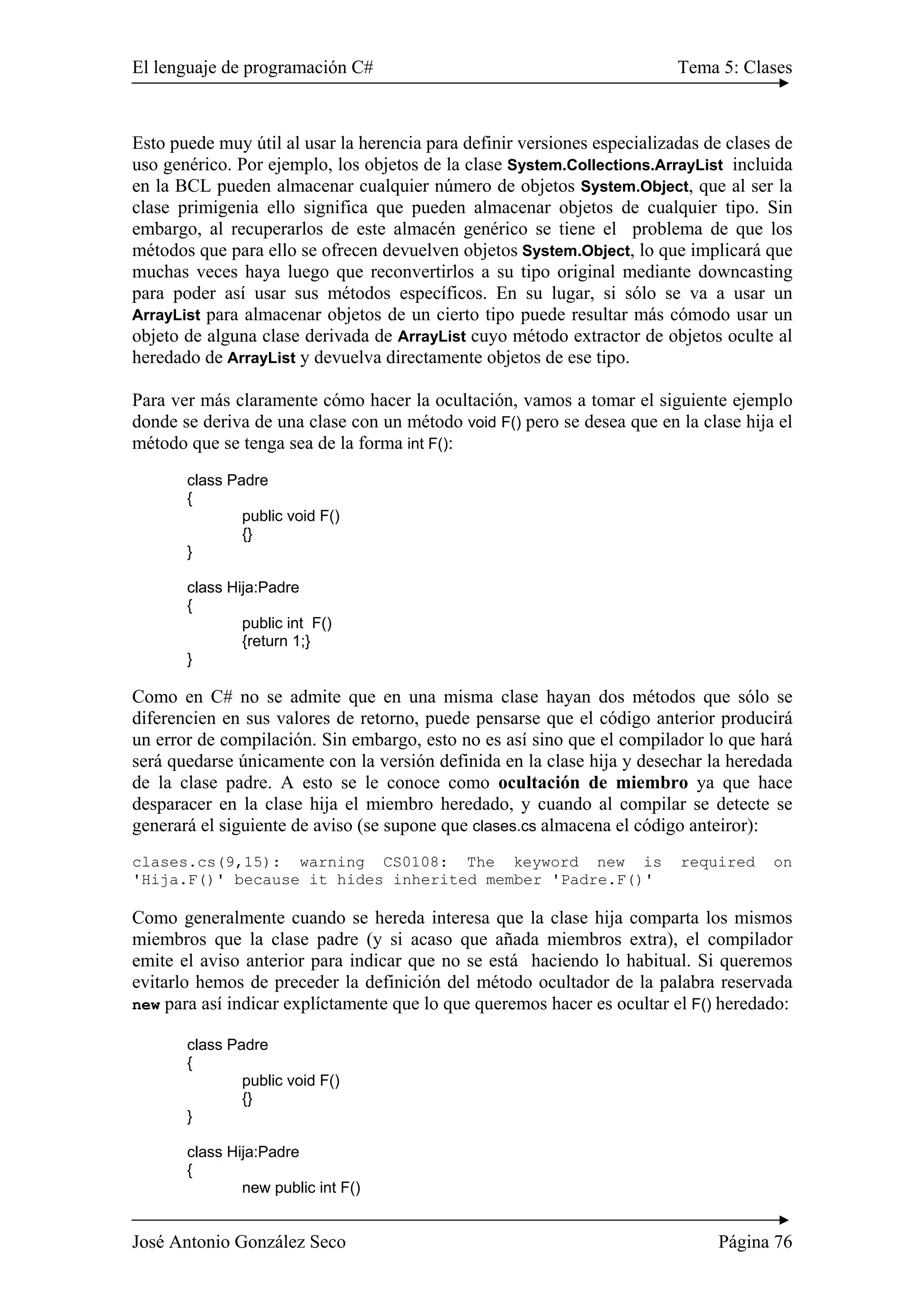 El lenguaje de programación C# Tema 5: Clases
José Antonio González Seco Página 76
Esto puede muy útil al usar la herencia para definir versiones especializadas de clases de
uso genérico. Por ejemplo, los objetos de la clase System.Collections.ArrayList incluida
en la BCL pueden almacenar cualquier número de objetos System.Object, que al ser la
clase primigenia ello significa que pueden almacenar objetos de cualquier tipo. Sin
embargo, al recuperarlos de este almacén genérico se tiene el problema de que los
métodos que para ello se ofrecen devuelven objetos System.Object, lo que implicará que
muchas veces haya luego que reconvertirlos a su tipo original mediante downcasting
para poder así usar sus métodos específicos. En su lugar, si sólo se va a usar un
ArrayList para almacenar objetos de un cierto tipo puede resultar más cómodo usar un
objeto de alguna clase derivada de ArrayList cuyo método extractor de objetos oculte al
heredado de ArrayList y devuelva directamente objetos de ese tipo.
Para ver más claramente cómo hacer la ocultación, vamos a tomar el siguiente ejemplo
donde se deriva de una clase con un método void F() pero se desea que en la clase hija el
método que se tenga sea de la forma int F():
class Padre
{
public void F()
{}
}
class Hija:Padre
{
public int F()
{return 1;}
}
Como en C# no se admite que en una misma clase hayan dos métodos que sólo se
diferencien en sus valores de retorno, puede pensarse que el código anterior producirá
un error de compilación. Sin embargo, esto no es así sino que el compilador lo que hará
será quedarse únicamente con la versión definida en la clase hija y desechar la heredada
de la clase padre. A esto se le conoce como ocultación de miembro ya que hace
desparacer en la clase hija el miembro heredado, y cuando al compilar se detecte se
generará el siguiente de aviso (se supone que clases.cs almacena el código anteiror):
clases.cs(9,15): warning CS0108: The keyword new is required on
'Hija.F()' because it hides inherited member 'Padre.F()'
Como generalmente cuando se hereda interesa que la clase hija comparta los mismos
miembros que la clase padre (y si acaso que añada miembros extra), el compilador
emite el aviso anterior para indicar que no se está haciendo lo habitual. Si queremos
evitarlo hemos de preceder la definición del método ocultador de la palabra reservada
new para así indicar explíctamente que lo que queremos hacer es ocultar el F() heredado:
class Padre
{
public void F()
{}
}
class Hija:Padre
{
new public int F()
 