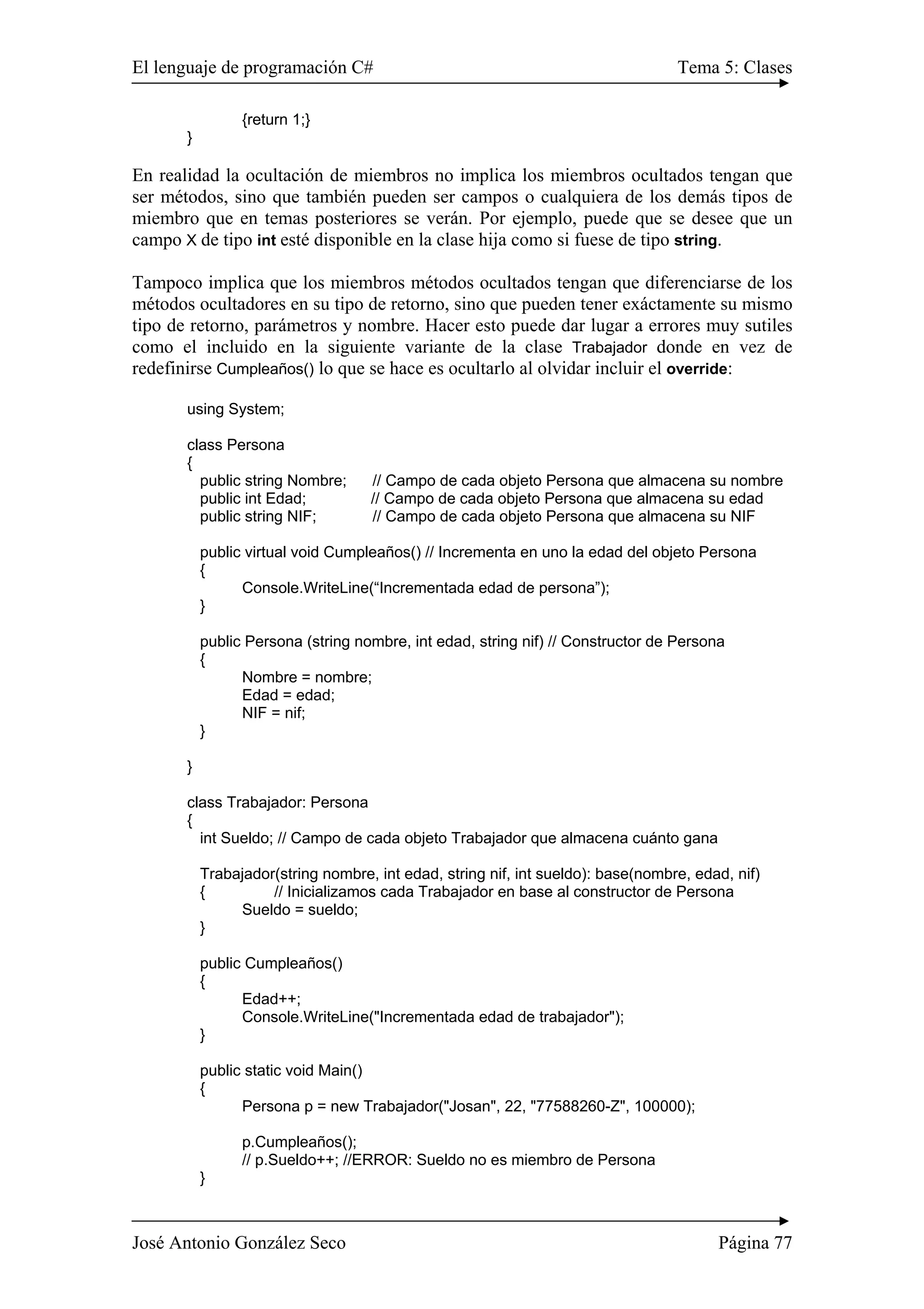 El lenguaje de programación C# Tema 5: Clases
José Antonio González Seco Página 77
{return 1;}
}
En realidad la ocultación de miembros no implica los miembros ocultados tengan que
ser métodos, sino que también pueden ser campos o cualquiera de los demás tipos de
miembro que en temas posteriores se verán. Por ejemplo, puede que se desee que un
campo X de tipo int esté disponible en la clase hija como si fuese de tipo string.
Tampoco implica que los miembros métodos ocultados tengan que diferenciarse de los
métodos ocultadores en su tipo de retorno, sino que pueden tener exáctamente su mismo
tipo de retorno, parámetros y nombre. Hacer esto puede dar lugar a errores muy sutiles
como el incluido en la siguiente variante de la clase Trabajador donde en vez de
redefinirse Cumpleaños() lo que se hace es ocultarlo al olvidar incluir el override:
using System;
class Persona
{
public string Nombre; // Campo de cada objeto Persona que almacena su nombre
public int Edad; // Campo de cada objeto Persona que almacena su edad
public string NIF; // Campo de cada objeto Persona que almacena su NIF
public virtual void Cumpleaños() // Incrementa en uno la edad del objeto Persona
{
Console.WriteLine(“Incrementada edad de persona”);
}
public Persona (string nombre, int edad, string nif) // Constructor de Persona
{
Nombre = nombre;
Edad = edad;
NIF = nif;
}
}
class Trabajador: Persona
{
int Sueldo; // Campo de cada objeto Trabajador que almacena cuánto gana
Trabajador(string nombre, int edad, string nif, int sueldo): base(nombre, edad, nif)
{ // Inicializamos cada Trabajador en base al constructor de Persona
Sueldo = sueldo;
}
public Cumpleaños()
{
Edad++;
Console.WriteLine("Incrementada edad de trabajador");
}
public static void Main()
{
Persona p = new Trabajador("Josan", 22, "77588260-Z", 100000);
p.Cumpleaños();
// p.Sueldo++; //ERROR: Sueldo no es miembro de Persona
}
 