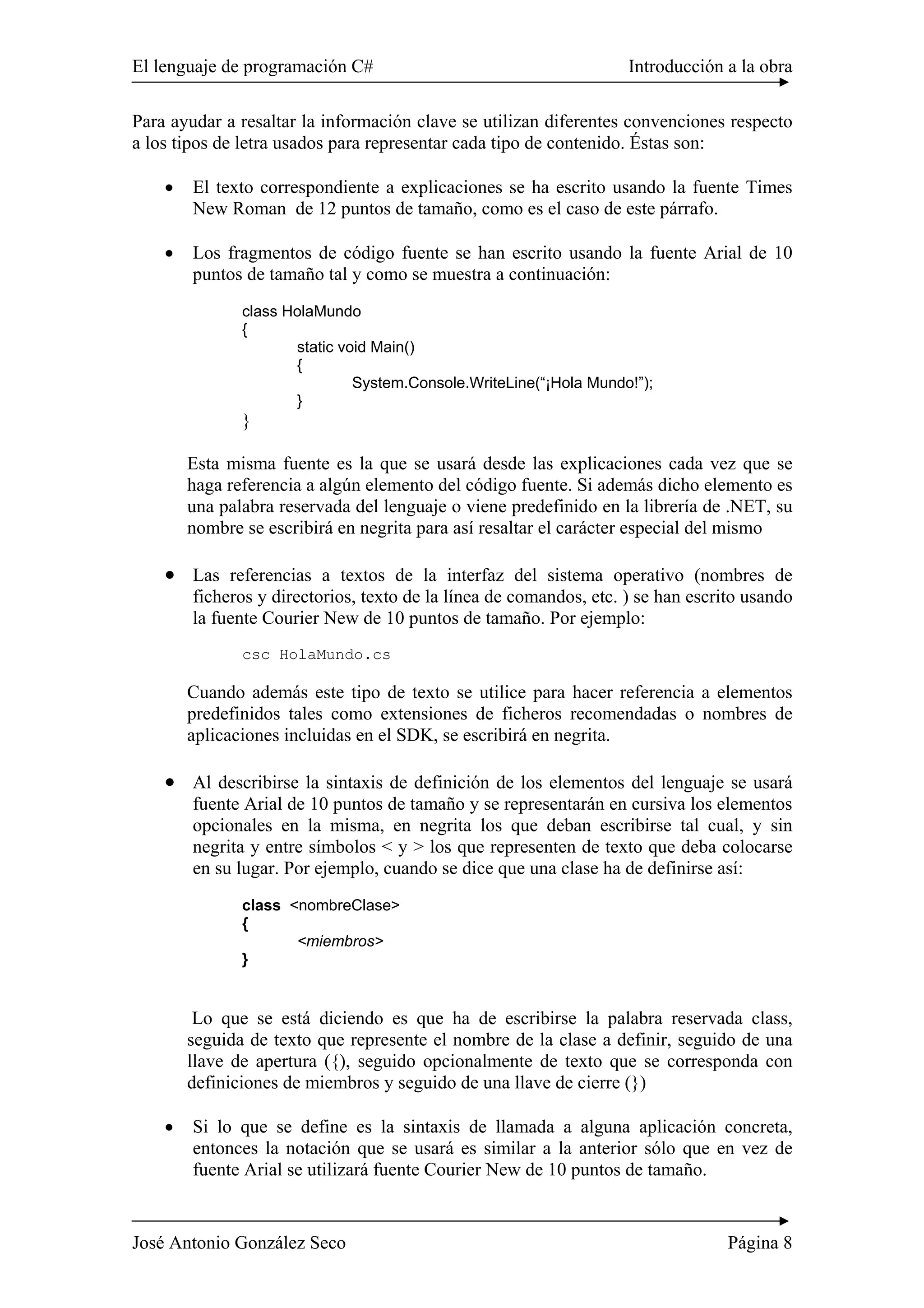 El lenguaje de programación C# Introducción a la obra
José Antonio González Seco Página 8
Para ayudar a resaltar la información clave se utilizan diferentes convenciones respecto
a los tipos de letra usados para representar cada tipo de contenido. Éstas son:
• El texto correspondiente a explicaciones se ha escrito usando la fuente Times
New Roman de 12 puntos de tamaño, como es el caso de este párrafo.
• Los fragmentos de código fuente se han escrito usando la fuente Arial de 10
puntos de tamaño tal y como se muestra a continuación:
class HolaMundo
{
static void Main()
{
System.Console.WriteLine(“¡Hola Mundo!”);
}
}
Esta misma fuente es la que se usará desde las explicaciones cada vez que se
haga referencia a algún elemento del código fuente. Si además dicho elemento es
una palabra reservada del lenguaje o viene predefinido en la librería de .NET, su
nombre se escribirá en negrita para así resaltar el carácter especial del mismo
• Las referencias a textos de la interfaz del sistema operativo (nombres de
ficheros y directorios, texto de la línea de comandos, etc. ) se han escrito usando
la fuente Courier New de 10 puntos de tamaño. Por ejemplo:
csc HolaMundo.cs
Cuando además este tipo de texto se utilice para hacer referencia a elementos
predefinidos tales como extensiones de ficheros recomendadas o nombres de
aplicaciones incluidas en el SDK, se escribirá en negrita.
• Al describirse la sintaxis de definición de los elementos del lenguaje se usará
fuente Arial de 10 puntos de tamaño y se representarán en cursiva los elementos
opcionales en la misma, en negrita los que deban escribirse tal cual, y sin
negrita y entre símbolos < y > los que representen de texto que deba colocarse
en su lugar. Por ejemplo, cuando se dice que una clase ha de definirse así:
class <nombreClase>
{
<miembros>
}
Lo que se está diciendo es que ha de escribirse la palabra reservada class,
seguida de texto que represente el nombre de la clase a definir, seguido de una
llave de apertura ({), seguido opcionalmente de texto que se corresponda con
definiciones de miembros y seguido de una llave de cierre (})
• Si lo que se define es la sintaxis de llamada a alguna aplicación concreta,
entonces la notación que se usará es similar a la anterior sólo que en vez de
fuente Arial se utilizará fuente Courier New de 10 puntos de tamaño.
 