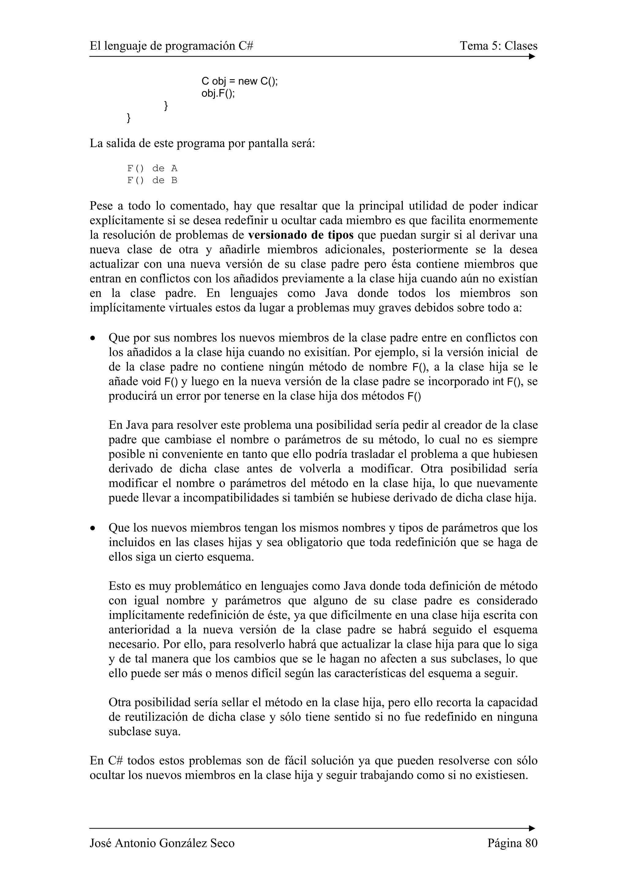 El lenguaje de programación C# Tema 5: Clases
José Antonio González Seco Página 80
C obj = new C();
obj.F();
}
}
La salida de este programa por pantalla será:
F() de A
F() de B
Pese a todo lo comentado, hay que resaltar que la principal utilidad de poder indicar
explícitamente si se desea redefinir u ocultar cada miembro es que facilita enormemente
la resolución de problemas de versionado de tipos que puedan surgir si al derivar una
nueva clase de otra y añadirle miembros adicionales, posteriormente se la desea
actualizar con una nueva versión de su clase padre pero ésta contiene miembros que
entran en conflictos con los añadidos previamente a la clase hija cuando aún no existían
en la clase padre. En lenguajes como Java donde todos los miembros son
implícitamente virtuales estos da lugar a problemas muy graves debidos sobre todo a:
• Que por sus nombres los nuevos miembros de la clase padre entre en conflictos con
los añadidos a la clase hija cuando no exisitían. Por ejemplo, si la versión inicial de
de la clase padre no contiene ningún método de nombre F(), a la clase hija se le
añade void F() y luego en la nueva versión de la clase padre se incorporado int F(), se
producirá un error por tenerse en la clase hija dos métodos F()
En Java para resolver este problema una posibilidad sería pedir al creador de la clase
padre que cambiase el nombre o parámetros de su método, lo cual no es siempre
posible ni conveniente en tanto que ello podría trasladar el problema a que hubiesen
derivado de dicha clase antes de volverla a modificar. Otra posibilidad sería
modificar el nombre o parámetros del método en la clase hija, lo que nuevamente
puede llevar a incompatibilidades si también se hubiese derivado de dicha clase hija.
• Que los nuevos miembros tengan los mismos nombres y tipos de parámetros que los
incluidos en las clases hijas y sea obligatorio que toda redefinición que se haga de
ellos siga un cierto esquema.
Esto es muy problemático en lenguajes como Java donde toda definición de método
con igual nombre y parámetros que alguno de su clase padre es considerado
implícitamente redefinición de éste, ya que difícilmente en una clase hija escrita con
anterioridad a la nueva versión de la clase padre se habrá seguido el esquema
necesario. Por ello, para resolverlo habrá que actualizar la clase hija para que lo siga
y de tal manera que los cambios que se le hagan no afecten a sus subclases, lo que
ello puede ser más o menos difícil según las características del esquema a seguir.
Otra posibilidad sería sellar el método en la clase hija, pero ello recorta la capacidad
de reutilización de dicha clase y sólo tiene sentido si no fue redefinido en ninguna
subclase suya.
En C# todos estos problemas son de fácil solución ya que pueden resolverse con sólo
ocultar los nuevos miembros en la clase hija y seguir trabajando como si no existiesen.
 