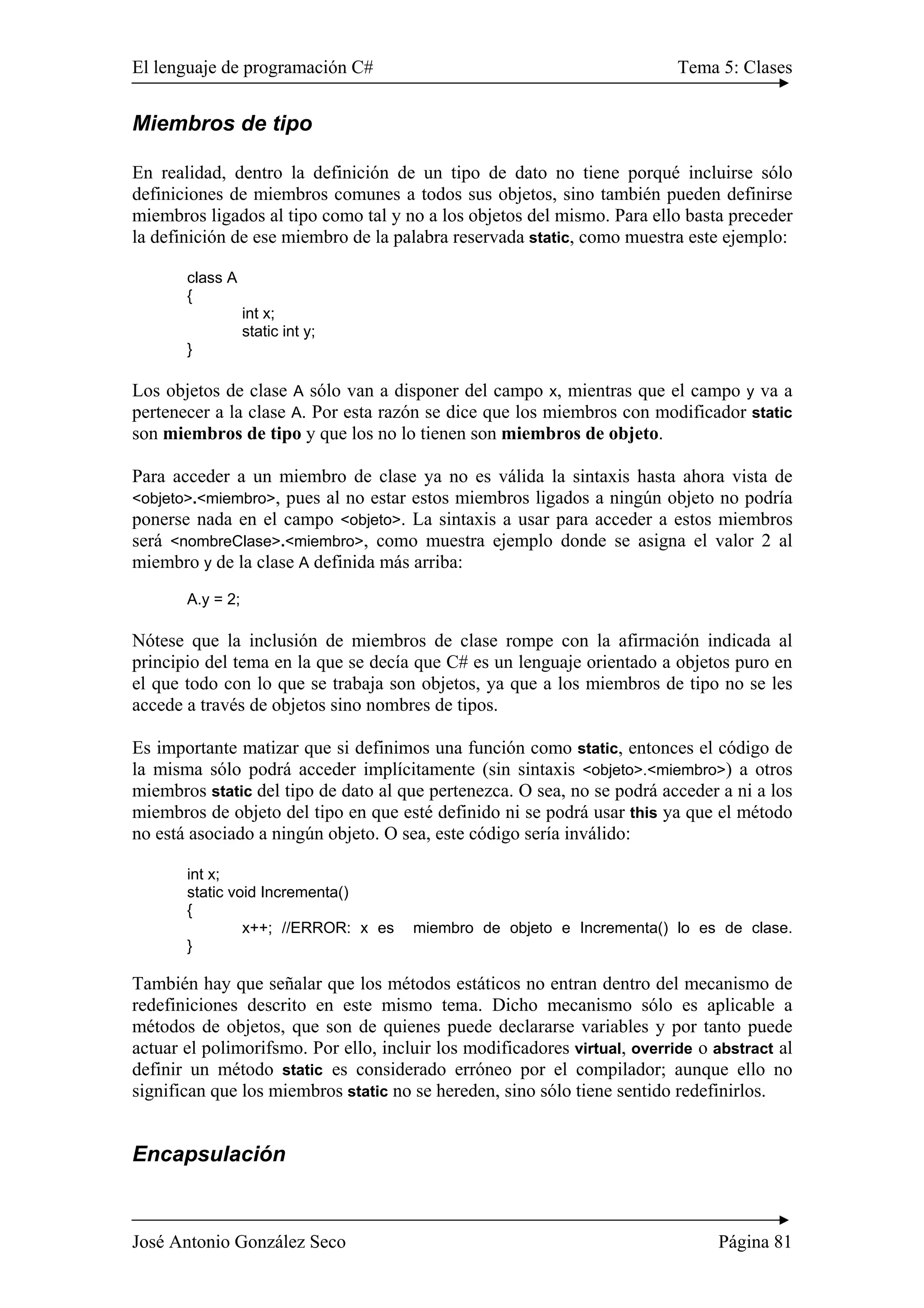 El lenguaje de programación C# Tema 5: Clases
José Antonio González Seco Página 81
Miembros de tipo
En realidad, dentro la definición de un tipo de dato no tiene porqué incluirse sólo
definiciones de miembros comunes a todos sus objetos, sino también pueden definirse
miembros ligados al tipo como tal y no a los objetos del mismo. Para ello basta preceder
la definición de ese miembro de la palabra reservada static, como muestra este ejemplo:
class A
{
int x;
static int y;
}
Los objetos de clase A sólo van a disponer del campo x, mientras que el campo y va a
pertenecer a la clase A. Por esta razón se dice que los miembros con modificador static
son miembros de tipo y que los no lo tienen son miembros de objeto.
Para acceder a un miembro de clase ya no es válida la sintaxis hasta ahora vista de
<objeto>.<miembro>, pues al no estar estos miembros ligados a ningún objeto no podría
ponerse nada en el campo <objeto>. La sintaxis a usar para acceder a estos miembros
será <nombreClase>.<miembro>, como muestra ejemplo donde se asigna el valor 2 al
miembro y de la clase A definida más arriba:
A.y = 2;
Nótese que la inclusión de miembros de clase rompe con la afirmación indicada al
principio del tema en la que se decía que C# es un lenguaje orientado a objetos puro en
el que todo con lo que se trabaja son objetos, ya que a los miembros de tipo no se les
accede a través de objetos sino nombres de tipos.
Es importante matizar que si definimos una función como static, entonces el código de
la misma sólo podrá acceder implícitamente (sin sintaxis <objeto>.<miembro>) a otros
miembros static del tipo de dato al que pertenezca. O sea, no se podrá acceder a ni a los
miembros de objeto del tipo en que esté definido ni se podrá usar this ya que el método
no está asociado a ningún objeto. O sea, este código sería inválido:
int x;
static void Incrementa()
{
x++; //ERROR: x es miembro de objeto e Incrementa() lo es de clase.
}
También hay que señalar que los métodos estáticos no entran dentro del mecanismo de
redefiniciones descrito en este mismo tema. Dicho mecanismo sólo es aplicable a
métodos de objetos, que son de quienes puede declararse variables y por tanto puede
actuar el polimorifsmo. Por ello, incluir los modificadores virtual, override o abstract al
definir un método static es considerado erróneo por el compilador; aunque ello no
significan que los miembros static no se hereden, sino sólo tiene sentido redefinirlos.
Encapsulación
 