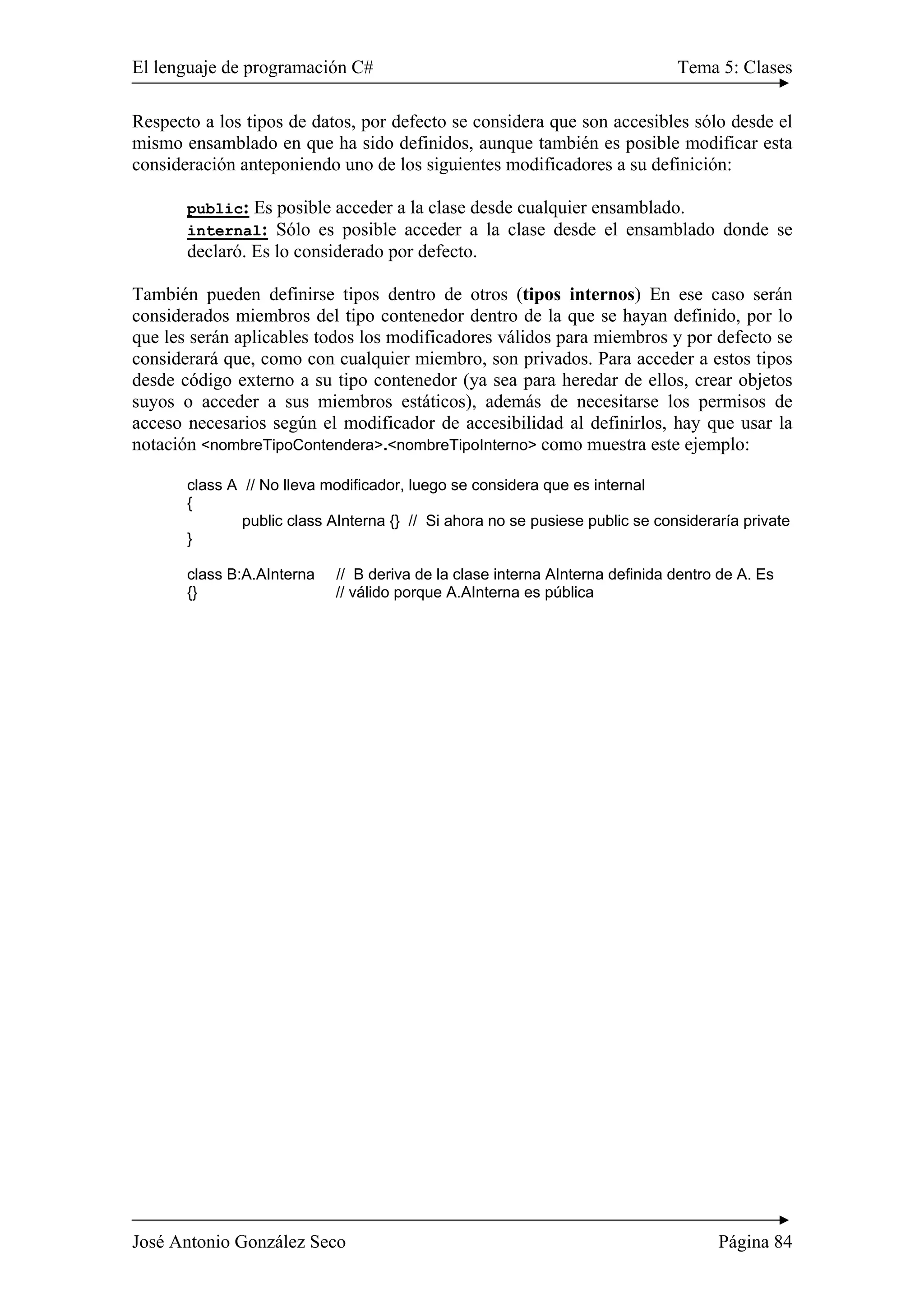 El lenguaje de programación C# Tema 5: Clases
José Antonio González Seco Página 84
Respecto a los tipos de datos, por defecto se considera que son accesibles sólo desde el
mismo ensamblado en que ha sido definidos, aunque también es posible modificar esta
consideración anteponiendo uno de los siguientes modificadores a su definición:
public: Es posible acceder a la clase desde cualquier ensamblado.
internal: Sólo es posible acceder a la clase desde el ensamblado donde se
declaró. Es lo considerado por defecto.
También pueden definirse tipos dentro de otros (tipos internos) En ese caso serán
considerados miembros del tipo contenedor dentro de la que se hayan definido, por lo
que les serán aplicables todos los modificadores válidos para miembros y por defecto se
considerará que, como con cualquier miembro, son privados. Para acceder a estos tipos
desde código externo a su tipo contenedor (ya sea para heredar de ellos, crear objetos
suyos o acceder a sus miembros estáticos), además de necesitarse los permisos de
acceso necesarios según el modificador de accesibilidad al definirlos, hay que usar la
notación <nombreTipoContendera>.<nombreTipoInterno> como muestra este ejemplo:
class A // No lleva modificador, luego se considera que es internal
{
public class AInterna {} // Si ahora no se pusiese public se consideraría private
}
class B:A.AInterna // B deriva de la clase interna AInterna definida dentro de A. Es
{} // válido porque A.AInterna es pública
 
