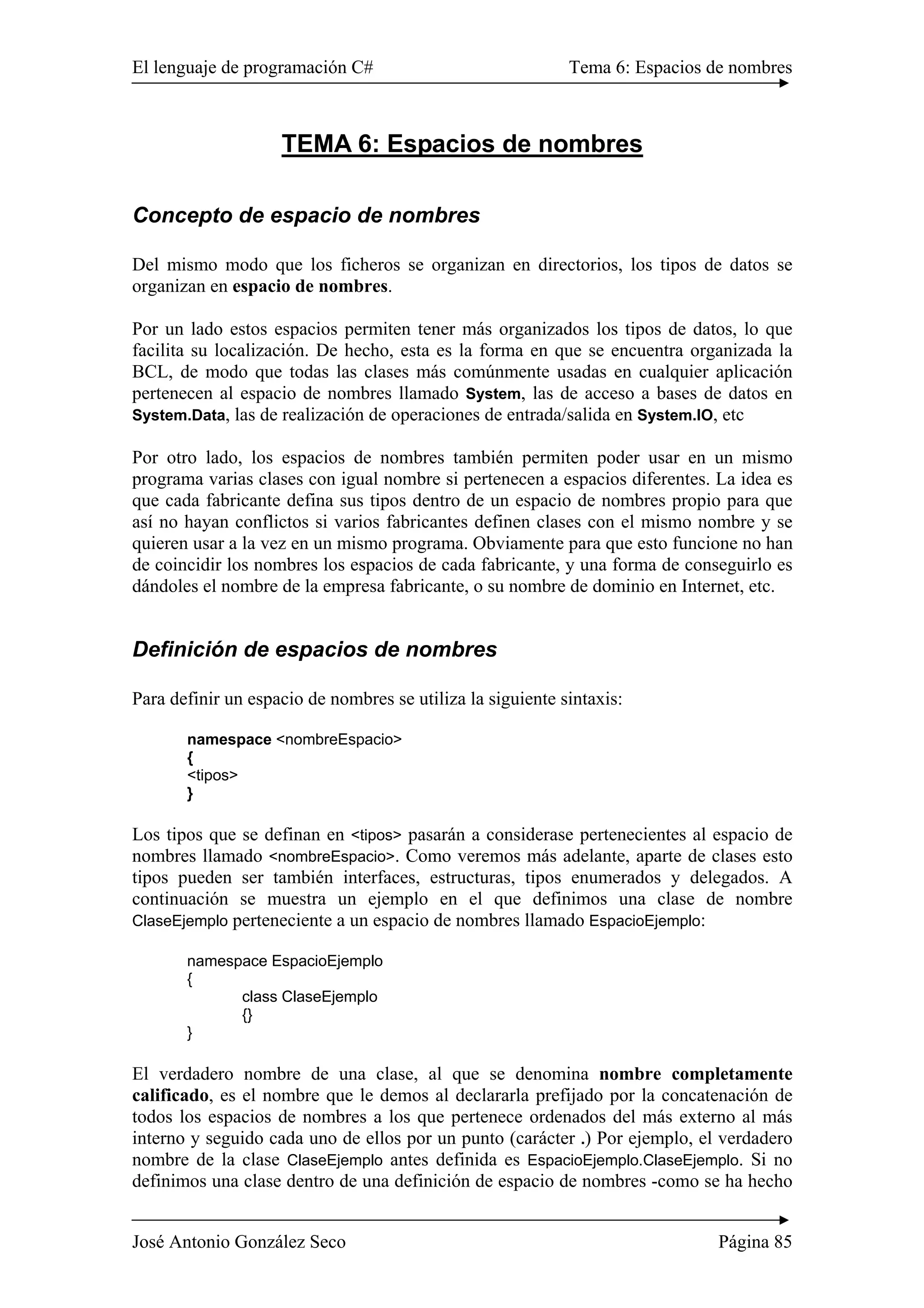 El lenguaje de programación C# Tema 6: Espacios de nombres
José Antonio González Seco Página 85
TEMA 6: Espacios de nombres
Concepto de espacio de nombres
Del mismo modo que los ficheros se organizan en directorios, los tipos de datos se
organizan en espacio de nombres.
Por un lado estos espacios permiten tener más organizados los tipos de datos, lo que
facilita su localización. De hecho, esta es la forma en que se encuentra organizada la
BCL, de modo que todas las clases más comúnmente usadas en cualquier aplicación
pertenecen al espacio de nombres llamado System, las de acceso a bases de datos en
System.Data, las de realización de operaciones de entrada/salida en System.IO, etc
Por otro lado, los espacios de nombres también permiten poder usar en un mismo
programa varias clases con igual nombre si pertenecen a espacios diferentes. La idea es
que cada fabricante defina sus tipos dentro de un espacio de nombres propio para que
así no hayan conflictos si varios fabricantes definen clases con el mismo nombre y se
quieren usar a la vez en un mismo programa. Obviamente para que esto funcione no han
de coincidir los nombres los espacios de cada fabricante, y una forma de conseguirlo es
dándoles el nombre de la empresa fabricante, o su nombre de dominio en Internet, etc.
Definición de espacios de nombres
Para definir un espacio de nombres se utiliza la siguiente sintaxis:
namespace <nombreEspacio>
{
<tipos>
}
Los tipos que se definan en <tipos> pasarán a considerase pertenecientes al espacio de
nombres llamado <nombreEspacio>. Como veremos más adelante, aparte de clases esto
tipos pueden ser también interfaces, estructuras, tipos enumerados y delegados. A
continuación se muestra un ejemplo en el que definimos una clase de nombre
ClaseEjemplo perteneciente a un espacio de nombres llamado EspacioEjemplo:
namespace EspacioEjemplo
{
class ClaseEjemplo
{}
}
El verdadero nombre de una clase, al que se denomina nombre completamente
calificado, es el nombre que le demos al declararla prefijado por la concatenación de
todos los espacios de nombres a los que pertenece ordenados del más externo al más
interno y seguido cada uno de ellos por un punto (carácter .) Por ejemplo, el verdadero
nombre de la clase ClaseEjemplo antes definida es EspacioEjemplo.ClaseEjemplo. Si no
definimos una clase dentro de una definición de espacio de nombres -como se ha hecho
 