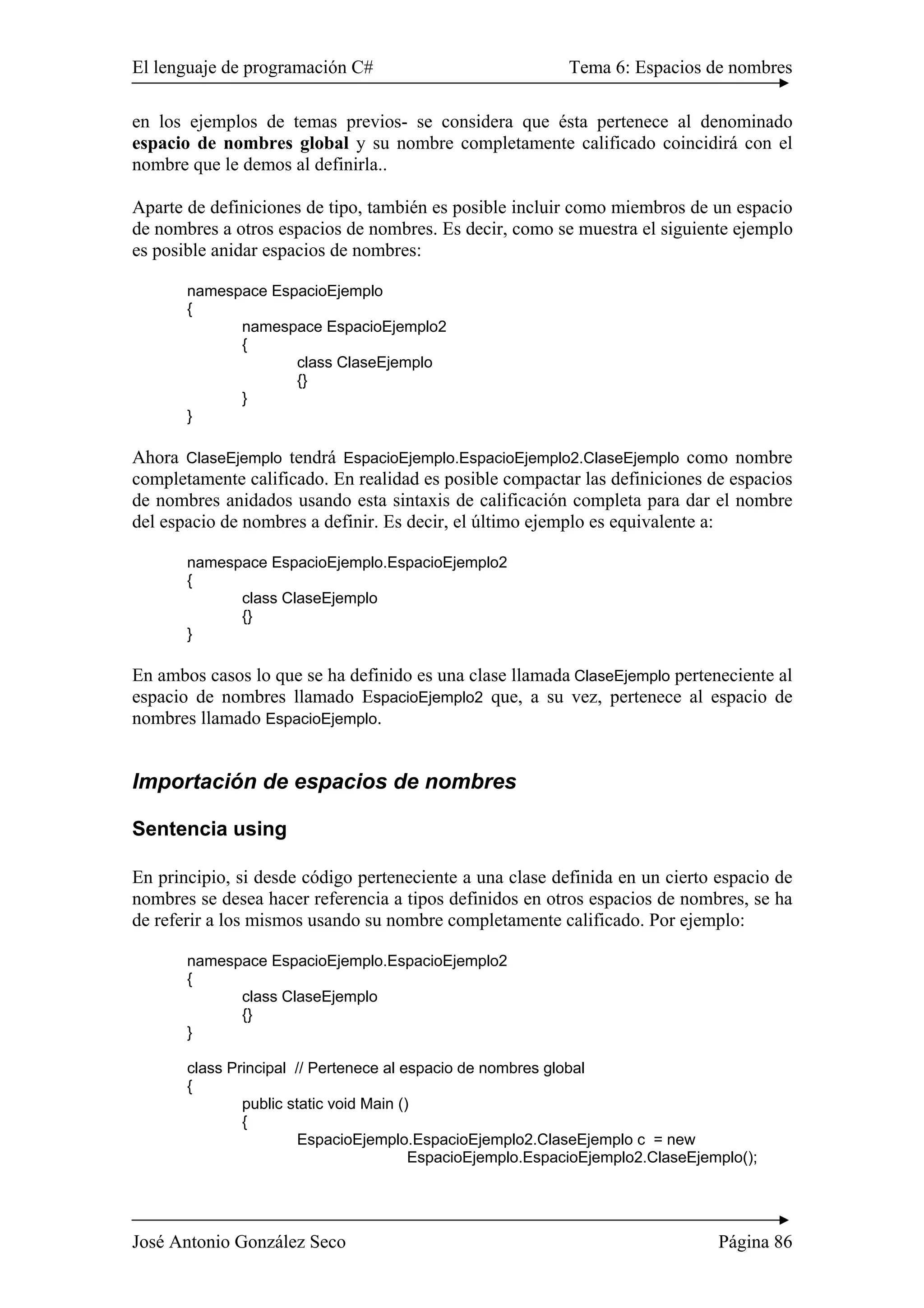 El lenguaje de programación C# Tema 6: Espacios de nombres
José Antonio González Seco Página 86
en los ejemplos de temas previos- se considera que ésta pertenece al denominado
espacio de nombres global y su nombre completamente calificado coincidirá con el
nombre que le demos al definirla..
Aparte de definiciones de tipo, también es posible incluir como miembros de un espacio
de nombres a otros espacios de nombres. Es decir, como se muestra el siguiente ejemplo
es posible anidar espacios de nombres:
namespace EspacioEjemplo
{
namespace EspacioEjemplo2
{
class ClaseEjemplo
{}
}
}
Ahora ClaseEjemplo tendrá EspacioEjemplo.EspacioEjemplo2.ClaseEjemplo como nombre
completamente calificado. En realidad es posible compactar las definiciones de espacios
de nombres anidados usando esta sintaxis de calificación completa para dar el nombre
del espacio de nombres a definir. Es decir, el último ejemplo es equivalente a:
namespace EspacioEjemplo.EspacioEjemplo2
{
class ClaseEjemplo
{}
}
En ambos casos lo que se ha definido es una clase llamada ClaseEjemplo perteneciente al
espacio de nombres llamado EspacioEjemplo2 que, a su vez, pertenece al espacio de
nombres llamado EspacioEjemplo.
Importación de espacios de nombres
Sentencia using
En principio, si desde código perteneciente a una clase definida en un cierto espacio de
nombres se desea hacer referencia a tipos definidos en otros espacios de nombres, se ha
de referir a los mismos usando su nombre completamente calificado. Por ejemplo:
namespace EspacioEjemplo.EspacioEjemplo2
{
class ClaseEjemplo
{}
}
class Principal // Pertenece al espacio de nombres global
{
public static void Main ()
{
EspacioEjemplo.EspacioEjemplo2.ClaseEjemplo c = new
EspacioEjemplo.EspacioEjemplo2.ClaseEjemplo();
 