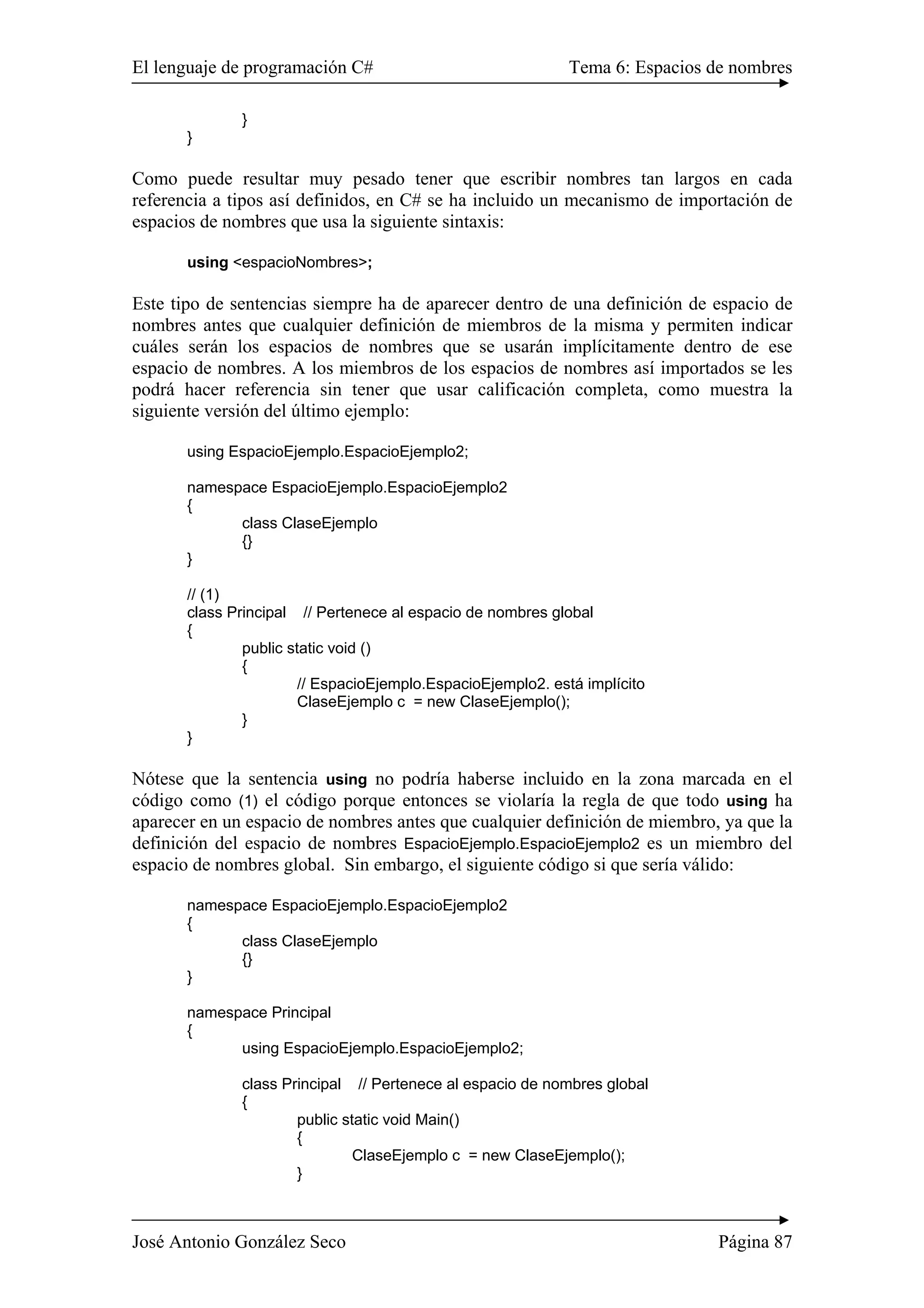 El lenguaje de programación C# Tema 6: Espacios de nombres
José Antonio González Seco Página 87
}
}
Como puede resultar muy pesado tener que escribir nombres tan largos en cada
referencia a tipos así definidos, en C# se ha incluido un mecanismo de importación de
espacios de nombres que usa la siguiente sintaxis:
using <espacioNombres>;
Este tipo de sentencias siempre ha de aparecer dentro de una definición de espacio de
nombres antes que cualquier definición de miembros de la misma y permiten indicar
cuáles serán los espacios de nombres que se usarán implícitamente dentro de ese
espacio de nombres. A los miembros de los espacios de nombres así importados se les
podrá hacer referencia sin tener que usar calificación completa, como muestra la
siguiente versión del último ejemplo:
using EspacioEjemplo.EspacioEjemplo2;
namespace EspacioEjemplo.EspacioEjemplo2
{
class ClaseEjemplo
{}
}
// (1)
class Principal // Pertenece al espacio de nombres global
{
public static void ()
{
// EspacioEjemplo.EspacioEjemplo2. está implícito
ClaseEjemplo c = new ClaseEjemplo();
}
}
Nótese que la sentencia using no podría haberse incluido en la zona marcada en el
código como (1) el código porque entonces se violaría la regla de que todo using ha
aparecer en un espacio de nombres antes que cualquier definición de miembro, ya que la
definición del espacio de nombres EspacioEjemplo.EspacioEjemplo2 es un miembro del
espacio de nombres global. Sin embargo, el siguiente código si que sería válido:
namespace EspacioEjemplo.EspacioEjemplo2
{
class ClaseEjemplo
{}
}
namespace Principal
{
using EspacioEjemplo.EspacioEjemplo2;
class Principal // Pertenece al espacio de nombres global
{
public static void Main()
{
ClaseEjemplo c = new ClaseEjemplo();
}
 