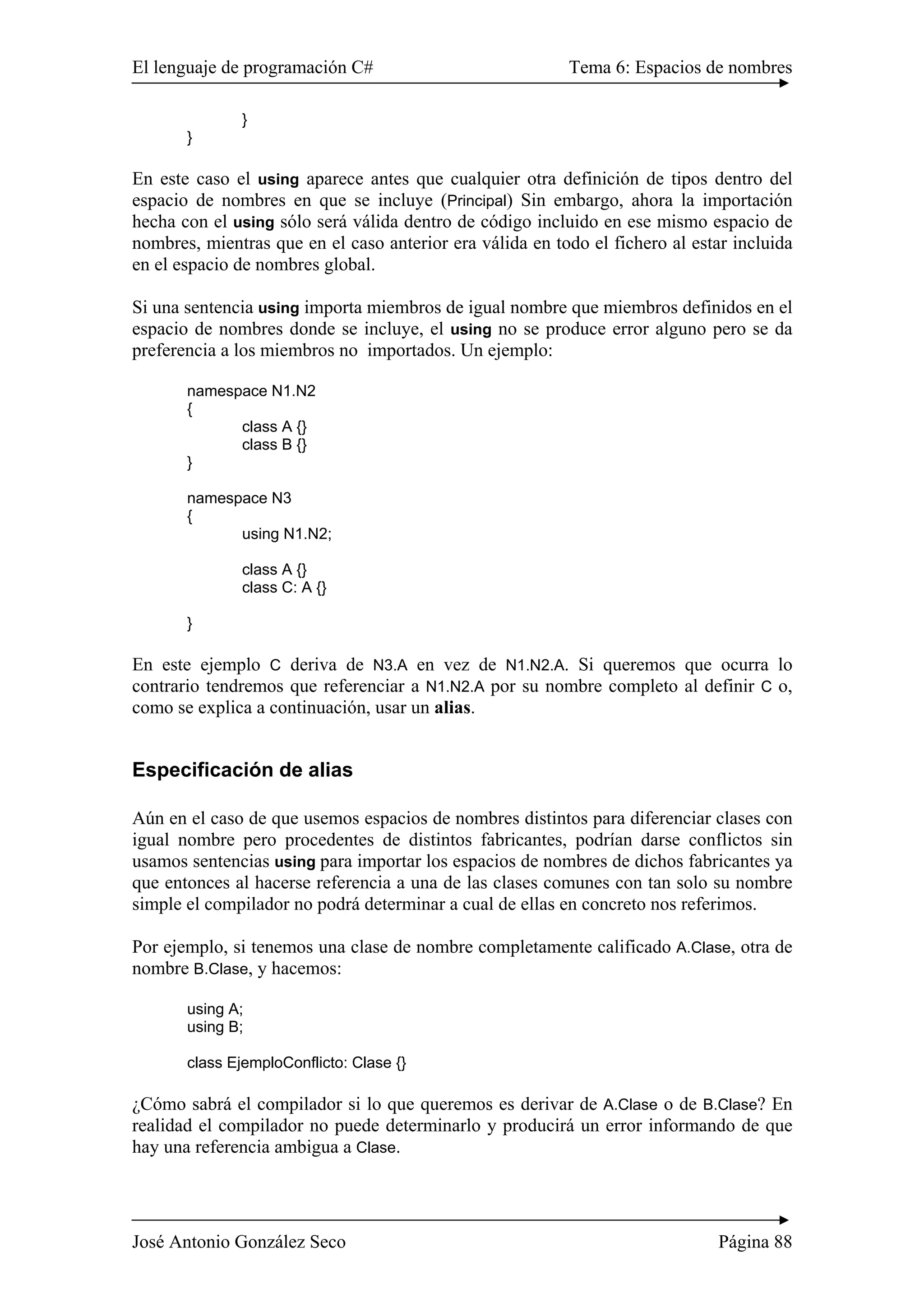 El lenguaje de programación C# Tema 6: Espacios de nombres
José Antonio González Seco Página 88
}
}
En este caso el using aparece antes que cualquier otra definición de tipos dentro del
espacio de nombres en que se incluye (Principal) Sin embargo, ahora la importación
hecha con el using sólo será válida dentro de código incluido en ese mismo espacio de
nombres, mientras que en el caso anterior era válida en todo el fichero al estar incluida
en el espacio de nombres global.
Si una sentencia using importa miembros de igual nombre que miembros definidos en el
espacio de nombres donde se incluye, el using no se produce error alguno pero se da
preferencia a los miembros no importados. Un ejemplo:
namespace N1.N2
{
class A {}
class B {}
}
namespace N3
{
using N1.N2;
class A {}
class C: A {}
}
En este ejemplo C deriva de N3.A en vez de N1.N2.A. Si queremos que ocurra lo
contrario tendremos que referenciar a N1.N2.A por su nombre completo al definir C o,
como se explica a continuación, usar un alias.
Especificación de alias
Aún en el caso de que usemos espacios de nombres distintos para diferenciar clases con
igual nombre pero procedentes de distintos fabricantes, podrían darse conflictos sin
usamos sentencias using para importar los espacios de nombres de dichos fabricantes ya
que entonces al hacerse referencia a una de las clases comunes con tan solo su nombre
simple el compilador no podrá determinar a cual de ellas en concreto nos referimos.
Por ejemplo, si tenemos una clase de nombre completamente calificado A.Clase, otra de
nombre B.Clase, y hacemos:
using A;
using B;
class EjemploConflicto: Clase {}
¿Cómo sabrá el compilador si lo que queremos es derivar de A.Clase o de B.Clase? En
realidad el compilador no puede determinarlo y producirá un error informando de que
hay una referencia ambigua a Clase.
 