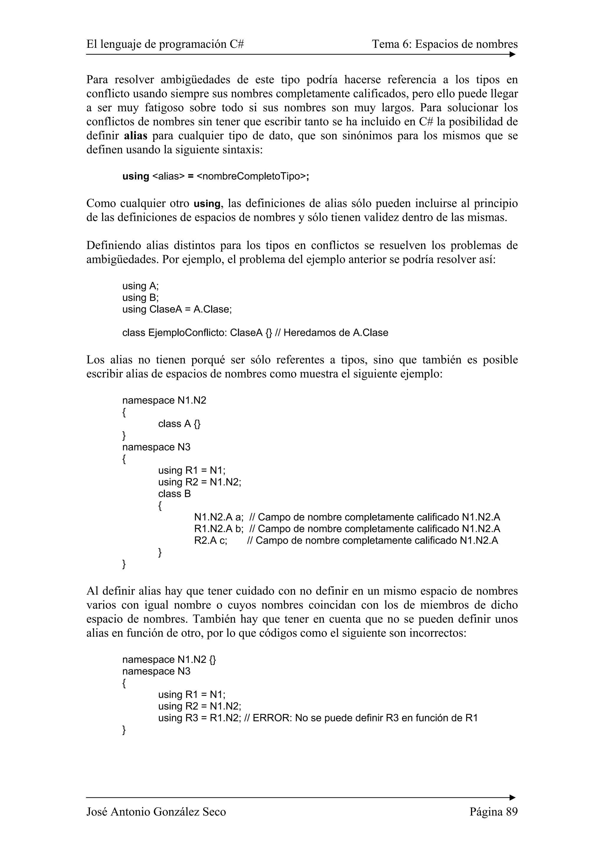 El lenguaje de programación C# Tema 6: Espacios de nombres
José Antonio González Seco Página 89
Para resolver ambigüedades de este tipo podría hacerse referencia a los tipos en
conflicto usando siempre sus nombres completamente calificados, pero ello puede llegar
a ser muy fatigoso sobre todo si sus nombres son muy largos. Para solucionar los
conflictos de nombres sin tener que escribir tanto se ha incluido en C# la posibilidad de
definir alias para cualquier tipo de dato, que son sinónimos para los mismos que se
definen usando la siguiente sintaxis:
using <alias> = <nombreCompletoTipo>;
Como cualquier otro using, las definiciones de alias sólo pueden incluirse al principio
de las definiciones de espacios de nombres y sólo tienen validez dentro de las mismas.
Definiendo alias distintos para los tipos en conflictos se resuelven los problemas de
ambigüedades. Por ejemplo, el problema del ejemplo anterior se podría resolver así:
using A;
using B;
using ClaseA = A.Clase;
class EjemploConflicto: ClaseA {} // Heredamos de A.Clase
Los alias no tienen porqué ser sólo referentes a tipos, sino que también es posible
escribir alias de espacios de nombres como muestra el siguiente ejemplo:
namespace N1.N2
{
class A {}
}
namespace N3
{
using R1 = N1;
using R2 = N1.N2;
class B
{
N1.N2.A a; // Campo de nombre completamente calificado N1.N2.A
R1.N2.A b; // Campo de nombre completamente calificado N1.N2.A
R2.A c; // Campo de nombre completamente calificado N1.N2.A
}
}
Al definir alias hay que tener cuidado con no definir en un mismo espacio de nombres
varios con igual nombre o cuyos nombres coincidan con los de miembros de dicho
espacio de nombres. También hay que tener en cuenta que no se pueden definir unos
alias en función de otro, por lo que códigos como el siguiente son incorrectos:
namespace N1.N2 {}
namespace N3
{
using R1 = N1;
using R2 = N1.N2;
using R3 = R1.N2; // ERROR: No se puede definir R3 en función de R1
}
 