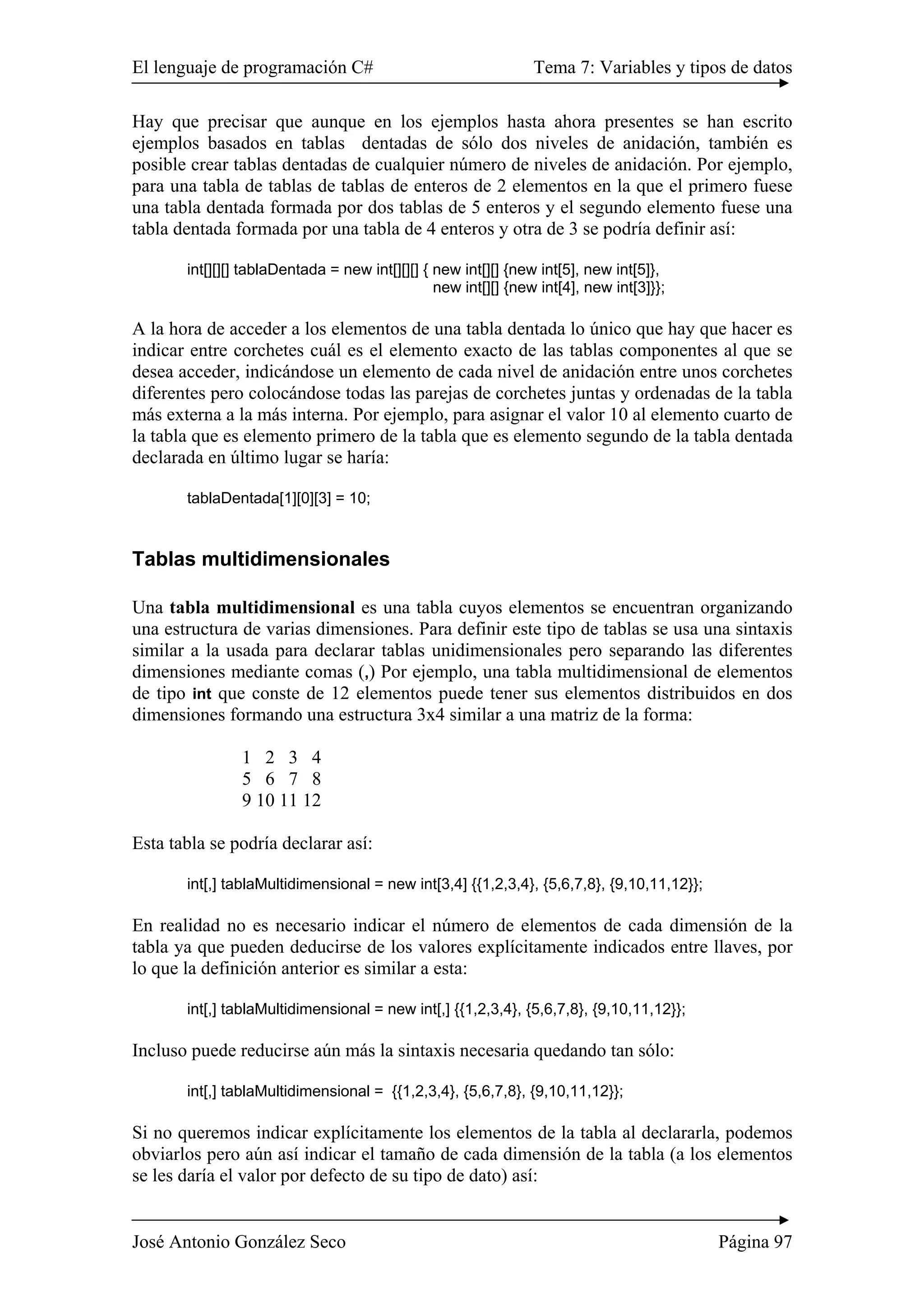El lenguaje de programación C# Tema 7: Variables y tipos de datos
José Antonio González Seco Página 97
Hay que precisar que aunque en los ejemplos hasta ahora presentes se han escrito
ejemplos basados en tablas dentadas de sólo dos niveles de anidación, también es
posible crear tablas dentadas de cualquier número de niveles de anidación. Por ejemplo,
para una tabla de tablas de tablas de enteros de 2 elementos en la que el primero fuese
una tabla dentada formada por dos tablas de 5 enteros y el segundo elemento fuese una
tabla dentada formada por una tabla de 4 enteros y otra de 3 se podría definir así:
int[][][] tablaDentada = new int[][][] { new int[][] {new int[5], new int[5]},
new int[][] {new int[4], new int[3]}};
A la hora de acceder a los elementos de una tabla dentada lo único que hay que hacer es
indicar entre corchetes cuál es el elemento exacto de las tablas componentes al que se
desea acceder, indicándose un elemento de cada nivel de anidación entre unos corchetes
diferentes pero colocándose todas las parejas de corchetes juntas y ordenadas de la tabla
más externa a la más interna. Por ejemplo, para asignar el valor 10 al elemento cuarto de
la tabla que es elemento primero de la tabla que es elemento segundo de la tabla dentada
declarada en último lugar se haría:
tablaDentada[1][0][3] = 10;
Tablas multidimensionales
Una tabla multidimensional es una tabla cuyos elementos se encuentran organizando
una estructura de varias dimensiones. Para definir este tipo de tablas se usa una sintaxis
similar a la usada para declarar tablas unidimensionales pero separando las diferentes
dimensiones mediante comas (,) Por ejemplo, una tabla multidimensional de elementos
de tipo int que conste de 12 elementos puede tener sus elementos distribuidos en dos
dimensiones formando una estructura 3x4 similar a una matriz de la forma:
1 2 3 4
5 6 7 8
9 10 11 12
Esta tabla se podría declarar así:
int[,] tablaMultidimensional = new int[3,4] {{1,2,3,4}, {5,6,7,8}, {9,10,11,12}};
En realidad no es necesario indicar el número de elementos de cada dimensión de la
tabla ya que pueden deducirse de los valores explícitamente indicados entre llaves, por
lo que la definición anterior es similar a esta:
int[,] tablaMultidimensional = new int[,] {{1,2,3,4}, {5,6,7,8}, {9,10,11,12}};
Incluso puede reducirse aún más la sintaxis necesaria quedando tan sólo:
int[,] tablaMultidimensional = {{1,2,3,4}, {5,6,7,8}, {9,10,11,12}};
Si no queremos indicar explícitamente los elementos de la tabla al declararla, podemos
obviarlos pero aún así indicar el tamaño de cada dimensión de la tabla (a los elementos
se les daría el valor por defecto de su tipo de dato) así:
 