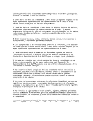 Constituyen infracciones relacionadas con la obligación de llevar libros y/o registros,
o contar con informes u otros documentos:
1. Omitir llevar los libros de contabilidad, u otros libros y/o registros exigidos por las
leyes, reglamentos o por Resolución de Superintendencia de la SUNAT u otros
medios de control exigidos por las leyes y reglamentos.
2. Llevar los libros de contabilidad, u otros libros y/o registros exigidos por las leyes,
reglamentos o por Resolución de Superintendencia de la SUNAT, el registro
almacenable de información básica u otros medios de control exigidos por las leyes y
reglamentos; sin observar la forma y condiciones establecidas en las normas
correspondientes.
3. Omitir registrar ingresos, rentas, patrimonio, bienes, ventas, remuneraciones o
actos gravados, o registrarlos por montos inferiores.
4. Usar comprobantes o documentos falsos, simulados o adulterados, para respaldar
las anotaciones en los libros de contabilidad u otros libros o registros exigidos por las
leyes, reglamentos o por Resolución de Superintendencia de la SUNAT.
5. Llevar con atraso mayor al permitido por las normas vigentes, los libros de
contabilidad u otros libros o registros exigidos por las leyes, reglamentos o por
Resolución de Superintendencia de la SUNAT, que se vinculen con la tributación.
6. No llevar en castellano o en moneda nacional los libros de contabilidad u otros
libros o registros exigidos por las leyes, reglamentos o por Resolución de
Superintendencia de la SUNAT, excepto para los contribuyentes autorizados a llevar
contabilidad en moneda extranjera.
7. No conservar los libros y registros, llevados en sistema manual, mecanizado o
electrónico, documentación sustentatoria, informes, análisis y antecedentes de las
operaciones o situaciones que constituyan hechos susceptibles de generar
obligaciones tributarias, o que estén relacionadas con éstas, durante el plazo de
prescripción de los tributos.
8. No conservar los sistemas o programas electrónicos de contabilidad, los soportes
magnéticos, los microarchivos otros medios de almacenamiento de información
utilizados en sus aplicaciones que incluyan datos vinculados con la materia imponible
en el plazo de prescripción de los tributos.
9. No comunicar el lugar donde se lleven los libros, registros, sistemas, programas,
soportes portadores de microformas gravadas, soportes magnéticos u otros medios
de almacenamiento de información y demás antecedentes electrónicos que sustenten
la contabilidad.
(Artículo 175° sustituido el artículo 43° del Decreto Legislativo N° 981, publicado el 15 de marzo de
2007, vigente a partir del 1 de abril de 2007)
 