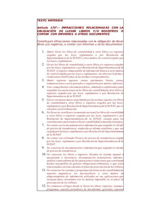 TEXTO ANTERIOR
Artículo 175°.- INFRACCIONES RELACIONADAS CON LA
OBLIGACIÓN DE LLEVAR LIBROS Y/O REGISTROS O
CONTAR CON INFORMES U OTROS DOCUMENTOS
Constituyen infracciones relacionadas con la obligación de llevar
libros y/o registros, o contar con informes u otros documentos:
1. Omitir llevar los libros de contabilidad, u otros libros y/o registros
exigidos por las leyes, reglamentos o por Resolución de
Superintendencia de la SUNAT u otros medios de control exigidos por
las leyes y reglamentos.
2. Llevar los libros de contabilidad, u otros libros y/o registros exigidos
por las leyes, reglamentos o por Resolución de Superintendencia de la
SUNAT, el registro almacenable de información básica u otros medios
de control exigidospor las leyes y reglamentos; sin observar la forma y
condiciones establecidas en las normas correspondientes.
3. Omitir registrar ingresos, rentas, patrimonio, bienes, ventas,
remuneracioneso actos gravados,o registrarlos por montos inferiores.
4. Usar comprobanteso documentos falsos, simulados o adulterados,para
respaldar las anotaciones en los libros de contabilidad u otros libros o
registros exigidos por las leyes, reglamentos o por Resolución de
Superintendencia de la SUNAT.
5. Llevar con atraso mayor al permitido por las normas vigentes,los libros
de contabilidad u otros libros o registros exigidos por las leyes,
reglamentoso porResolución de Superintendenciade la SUNAT, que se
vinculen con la tributación.
6. No llevaren castellano o en moneda nacional los libros de contabilidad
u otros libros o registros exigidos por las leyes, reglamentos o por
Resolución de Superintendencia de la SUNAT, excepto para los
contribuyentesautorizados a llevar contabilidad en moneda extranjera.
7. No contar con la documentación e información que respalde el cálculo
de precios de transferencia, traducida en idioma castellano, y que sea
exigida porlasleyes,reglamentos o por Resolución de Superintendencia
de la SUNAT.
8. No contar con el Estudio Técnico de precios de transferencia exigido
por las leyes, reglamento o por Resolución de Superintendencia de la
SUNAT.
9. No conservar la documentación e información que respalde el cálculo
de precios de transferencia.
10. No conservar los libros y registros, llevados en sistema manual o
mecanizado o electrónico, documentación sustentatoria, informes,
análisisy antecedentes de las operaciones o situaciones que constituyan
hechos susceptibles de generar obligaciones tributarias, o que estén
relacionadascon éstas,durante el plazo de prescripción de los tributos.
11. No conservarlos sistemas o programas electrónicos de contabilidad,los
soportes magnéticos, los microarchivos u otros medios de
almacenamiento de información utilizados en sus aplicaciones que
incluyan datos vinculados con la materia imponible en el plazo de
prescripción de los tributos.
12. No comunicar el lugar donde se lleven los libros, registros, sistemas,
programas, soportes portadores de microformas gravadas, soportes
 
