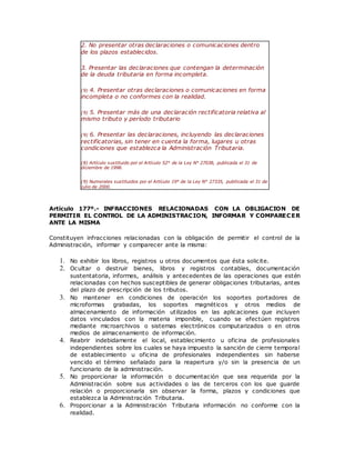 2. No presentar otras declaraciones o comunicaciones dentro
de los plazos establecidos.
3. Presentar las declaraciones que contengan la determinación
de la deuda tributaria en forma incompleta.
(9) 4. Presentar otras declaraciones o comunicaciones en forma
incompleta o no conformes con la realidad.
(9) 5. Presentar más de una declaración rectificatoria relativa al
mismo tributo y período tributario
(9) 6. Presentar las declaraciones, incluyendo las declaraciones
rectificatorias, sin tener en cuenta la forma, lugares u otras
condiciones que establezca la Administración Tributaria.
(8) Artículo sustituido por el Artículo 52° de la Ley N° 27038, publicada el 31 de
diciembre de 1998.
(9) Numerales sustituidos por el Artículo 19° de la Ley N° 27335, publlicada el 31 de
julio de 2000.
Artículo 177º.- INFRACCIONES RELACIONADAS CON LA OBLIGACION DE
PERMITIR EL CONTROL DE LA ADMINISTRACION, INFORMAR Y COMPARECER
ANTE LA MISMA
Constituyen infracciones relacionadas con la obligación de permitir el control de la
Administración, informar y comparecer ante la misma:
1. No exhibir los libros, registros u otros documentos que ésta solicite.
2. Ocultar o destruir bienes, libros y registros contables, documentación
sustentatoria, informes, análisis y antecedentes de las operaciones que estén
relacionadas con hechos susceptibles de generar obligaciones tributarias, antes
del plazo de prescripción de los tributos.
3. No mantener en condiciones de operación los soportes portadores de
microformas grabadas, los soportes magnéticos y otros medios de
almacenamiento de información utilizados en las aplicaciones que incluyen
datos vinculados con la materia imponible, cuando se efectúen registros
mediante microarchivos o sistemas electrónicos computarizados o en otros
medios de almacenamiento de información.
4. Reabrir indebidamente el local, establecimiento u oficina de profesionales
independientes sobre los cuales se haya impuesto la sanción de cierre temporal
de establecimiento u oficina de profesionales independientes sin haberse
vencido el término señalado para la reapertura y/o sin la presencia de un
funcionario de la administración.
5. No proporcionar la información o documentación que sea requerida por la
Administración sobre sus actividades o las de terceros con los que guarde
relación o proporcionarla sin observar la forma, plazos y condiciones que
establezca la Administración Tributaria.
6. Proporcionar a la Administración Tributaria información no conforme con la
realidad.
 