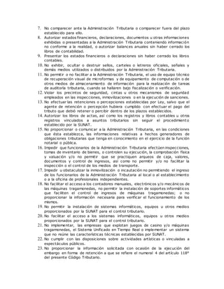 7. No comparecer ante la Administración Tributaria o comparecer fuera del plazo
establecido para ello.
8. Autorizar estados financieros, declaraciones, documentos u otras informaciones
exhibidas o presentadas a la Administración Tributaria conteniendo información
no conforme a la realidad, o autorizar balances anuales sin haber cerrado los
libros de contabilidad.
9. Presentar los estados financieros o declaraciones sin haber cerrado los libros
contables.
10. No exhibir, ocultar o destruir sellos, carteles o letreros oficiales, señales y
demás medios utilizados o distribuidos por la Administración Tributaria.
11. No permitir o no facilitar a la Administración Tributaria, el uso de equipo técnico
de recuperación visual de microformas y de equipamiento de computación o de
otros medios de almacenamiento de información para la realización de tareas
de auditoría tributaria, cuando se hallaren bajo fiscalización o verificación.
12. Violar los precintos de seguridad, cintas u otros mecanismos de seguridad
empleados en las inspecciones, inmovilizaciones o en la ejecución de sanciones.
13. No efectuar las retenciones o percepciones establecidas por Ley, salvo que el
agente de retención o percepción hubiera cumplido con efectuar el pago del
tributo que debió retener o percibir dentro de los plazos establecidos.
14. Autorizar los libros de actas, así como los registros y libros contables u otros
registros vinculados a asuntos tributarios sin seguir el procedimiento
establecido por la SUNAT.
15. No proporcionar o comunicar a la Administración Tributaria, en las condiciones
que ésta establezca, las informaciones relativas a hechos generadores de
obligaciones tributarias que tenga en conocimiento en el ejercicio de la función
notarial o pública.
16. Impedir que funcionarios de la Administración Tributaria efectúen inspecciones,
tomas de inventario de bienes, o controlen su ejecución, la comprobación física
y valuación y/o no permitir que se practiquen arqueos de caja, valores,
documentos y control de ingresos, así como no permitir y/o no facilitar la
inspección o el control de los medios de transporte.
17. Impedir u obstaculizar la inmovilización o incautación no permitiendo el ingreso
de los funcionarios de la Administración Tributaria al local o al establecimiento
o a la oficina de profesionales independientes.
18. No facilitar el acceso a los contadores manuales, electrónicos y/o mecánicos de
las máquinas tragamonedas, no permitir la instalación de soportes informáticos
que faciliten el control de ingresos de máquinas tragamonedas; o no
proporcionar la información necesaria para verificar el funcionamiento de los
mismos.
19. No permitir la instalación de sistemas informáticos, equipos u otros medios
proporcionados por la SUNAT para el control tributario.
20. No facilitar el acceso a los sistemas informáticos, equipos u otros medios
proporcionados por la SUNAT para el control tributario.
21. No implementar, las empresas que explotan juegos de casino y/o máquinas
tragamonedas, el Sistema Unificado en Tiempo Real o implementar un sistema
que no reúne las características técnicas establecidas por SUNAT.
22. No cumplir con las disposiciones sobre actividades artísticas o vinculadas a
espectáculos públicos.
23. No proporcionar la información solicitada con ocasión de la ejecución del
embargo en forma de retención a que se refiere el numeral 4 del artículo 118°
del presente Código Tributario.
 
