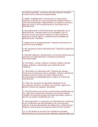 la materia imponible, cuando se efectúen registros mediante
microarchivos o sistemas computarizados.
5. Reabrir indebidamente el local sobre el cual se haya
impuesto la sanción de cierre temporal de establecimiento u
oficina de profesionales independientes sin haberse vencido el
plazo del cierre y sin la presencia de un funcionario de la
Administración.
6. No proporcionar la información que sea requerida por la
Administración Tributaria sobre sus actividades o las de
terceros con los que guarde relación o proporcionarla sin
observar la forma, plazos y condiciones que establezca la
Administración Tributaria.
7. Proporcionar a la Administración Tributaria información no
conforme con la realidad.
8. No comparecer ante la Administración Tributaria cuando ésta
lo solicite.
9. Autorizar balances, declaraciones u otros documentos que se
presenten a la Administración Tributaria conteniendo
información falsa.
10. No exhibir, ocultar o destruir carteles, señales y demás
medios utilizados o distribuidos por la Administración
Tributaria.
11. No facilitar a la Administración Tributaria los equipos
técnicos de recuperación visual, pantallas, visores y artefactos
similares, para la revisión de orden tributario de la
documentación micrograbada que se realice en el local del
contribuyente.
12. Violar los precintos de seguridad empleados en la
inmovilización de libros, archivos, documentos, registros en
general y bienes de cualquier naturaleza.
13. No efectuar las retenciones o percepciones establecidas por
Ley, salvo que el agente de retención o percepción hubiera
cumplido con efectuar el pago del tributo que debió retener o
percibir en el plazo establecido por Ley.
14. No proporcionar o comunicar a la Administración Tributaria,
en las condiciones que ésta establezca, las informaciones
relativas a hechos generadores de obligaciones tributarias que
tenga en conocimiento en el ejercicio de la función notarial.
(10) 15. No facilitar el acceso a los contadores manuales,
electrónicos y/o mecánicos de las máquinas tragamonedas, no
 