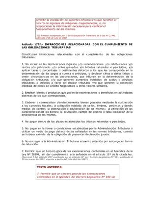 permitir la instalación de soportes informáticos que faciliten el
control de ingresos de máquinas tragamonedas; o, no
proporcionar la información necesaria para verificar el
funcionamiento de los mismos.
(10) Numeral incorporado por la Sexta Disposición Transitoria de la Ley N° 27796,
publicada el 26 de julio de 2002.
Artículo 178º.- INFRACCIONES RELACIONADAS CON EL CUMPLIMIENTO DE
LAS OBLIGACIONES TRIBUTARIAS
Constituyen infracciones relacionadas con el cumplimiento de las obligaciones
tributarias:
1. No incluir en las declaraciones ingresos y/o remuneraciones y/o retribuciones y/o
rentas y/o patrimonio y/o actos gravados y/o tributos retenidos o percibidos, y/o
aplicar tasas o porcentajes o coeficientes distintos a los que les corresponde en la
determinación de los pagos a cuenta o anticipos, o declarar cifras o datos falsos u
omitir circunstancias en las declaraciones, que influyan en la determinación de la
obligación tributaria; y/o que generen aumentos indebidos de saldos o pérdidas
tributarias o créditos a favor del deudor tributario y/o que generen la obtención
indebida de Notas de Crédito Negociables u otros valores similares.
2. Emplear bienes o productos que gocen de exoneraciones o beneficios en actividades
distintas de las que corresponden.
3. Elaborar o comercializar clandestinamente bienes gravados mediante la sustracción
a los controles fiscales; la utilización indebida de sellos, timbres, precintos y demás
medios de control; la destrucción o adulteración de los mismos; la alteración de las
características de los bienes; la ocultación, cambio de destino o falsa indicación de la
procedencia de los mismos.
4. No pagar dentro de los plazos establecidos los tributos retenidos o percibidos.
5. No pagar en la forma o condiciones establecidas por la Administración Tributaria o
utilizar un medio de pago distinto de los señalados en las normas tributarias, cuando
se hubiera eximido de la obligación de presentar declaración jurada.
6. No entregar a la Administración Tributaria el monto retenido por embargo en forma
de retención
7. Permitir que un tercero goce de las exoneraciones contenidas en el Apéndice de la
Ley Nº 28194, sin dar cumplimiento a lo señalado en el artículo 11º de la citada ley.
(Numeral 7 del artículo 178° sustituido por el artículo 45° del Decreto Legislativo N° 981, publicado el
15 de marzo de 2007, vigente a partir del 1 de abril de 2007)
TEXTO ANTERIOR
7. Permitir que un tercero goce de las exoneraciones
contenidas en el Apéndice del Decreto Legislativo N° 939 sin
 