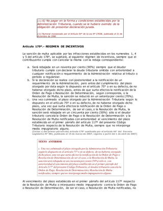 (11) 6) No pagar en la forma y condiciones establecidas por la
Administración Tributaria, cuando se le hubiere eximido de la
obligación de presentar declaración jurada.
(11) Numeral incorporado por el Artículo 54° de la Ley N° 27038, publicada el 31 de
diciembre de 1998.
Artículo 179º.- REGIMEN DE INCENTIVOS
La sanción de multa aplicable por las infracciones establecidas en los numerales 1, 4
y 5 del artículo 178°, se sujetará, al siguiente régimen de incentivos, siempre que el
contribuyente cumpla con cancelar la misma con la rebaja correspondiente:
a. Será rebajada en un noventa por ciento (90%) siempre que el deudor
tributario cumpla con declarar la deuda tributaria omitida con anterioridad a
cualquier notificación o requerimiento de la Administración relativa al tributo o
período a regularizar.
b. Si la declaración se realiza con posterioridad a la notificación de un
requerimiento de la Administración, pero antes del cumplimiento del plazo
otorgado por ésta según lo dispuesto en el artículo 75° o en su defecto, de no
haberse otorgado dicho plazo, antes de que surta efectos la notificación de la
Orden de Pago o Resolución de Determinación, según corresponda, o la
Resolución de Multa, la sanción se reducirá en un setenta por ciento (70%).
c. Una vez culminado el plazo otorgado por la Administración Tributaria según lo
dispuesto en el artículo 75º o en su defecto, de no haberse otorgado dicho
plazo, una vez que surta efectos la notificación de la Orden de Pago o
Resolución de Determinación, de ser el caso, o la Resolución de Multa, la
sanción será rebajada en un cincuenta por ciento (50%) sólo si el deudor
tributario cancela la Orden de Pago o la Resolución de Determinación y la
Resolución de Multa notificadas con anterioridad al vencimiento del plazo
establecido en el primer párrafo del artículo 117º del presente Código
Tributario respecto de la Resolución de Multa, siempre que no interponga
medio impugnatorio alguno.
(Inciso c) del primer párrafo deL artículo 179° sustituido por el artículo 46° del Decreto
Legislativo N° 981, publicado el 15 de marzo de 2007, vigente a partir del 1 de abril de 2007)
TEXTO ANTERIOR
c. Una vez culminado el plazo otorgado por la Administración Tributaria
según lo dispuesto en el artículo 75°o en su defecto, de no haberse otorgado
dicho plazo, una vez que surta efectos la notificación de la Orden de Pago o
Resolución de Determinación,de ser el caso, o la Resolución de Multa, la
sanción será rebajada en un cincuenta por ciento (50%) sólo si, con
anterioridad al vencimiento del plazo establecido en el primer párrafo del
Artículo 117° del presente Código Tributario,el deudor tributario cancela la
Orden de Pago, Resolución de Determinación y Resolución de Multa
notificadas,siempre que no interponga medio impugnatorio alguno.
Al vencimiento del plazo establecido en el primer párrafo del art ículo 117º respecto
de la Resolución de Multa o interpuesto medio impugnatorio contra la Orden de Pago
o Resolución de Determinación, de ser el caso, o Resolución de Multa notificadas, no
 