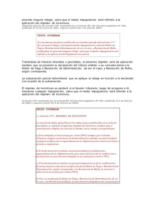 procede ninguna rebaja; salvo que el medio impugnatorio esté referido a la
aplicación del régimen de incentivos.
(Segundo párrafo de artículo 179° sustituido por el artículo 46° del Decreto Legislativo N° 981,
publicado el 15 de marzo de 2007, vigente a partir del 1 de abril de 2007)
TEXTO ANTERIOR
Al vencimiento del plazo establecido en el primer párrafo del artículo 117°
del presente Código o interpuesto medio impugnatorio contra la Orden de
Pago o Resolución de Determinación, de ser el caso, o Resolución de Multa
notificadas,no procede ninguna rebaja; salvo que el medio impugnatorio esté
referido a la aplicación del régimen de incentivos.
Tratándose de tributos retenidos o percibidos, el presente régimen será de aplicación
siempre que se presente la declaración del tributo omitido y se cancelen éstos o la
Orden de Pago o Resolución de Determinación, de ser el caso, y Resolución de Multa,
según corresponda.
La subsanación parcial determinará que se aplique la rebaja en función a lo declarado
con ocasión de la subsanación.
El régimen de incentivos se perderá si el deudor tributario, luego de acogerse a él,
interpone cualquier impugnación, salvo que el medio impugnatorio esté referido a la
aplicación del régimen de incentivos.
(Artículo 179° sustituido por el Artículo 89° del Decreto Legislativo N° 953, publicado el 5 de febrero
de 2004 y vigente a partir del 6 de febrero de 2004).
TEXTO ANTERIOR
(12) Artículo 179º.- REGIMEN DE INCENTIVOS
La sanción de multa aplicable por las infracciones establecidas en el artículo
precedente,se sujetará al siguiente régimen de incentivos,siempre que el
contribuyente cumpla con cancelar la misma con la rebaja correspondiente:
a) Será rebajada en un noventa por ciento (90%) siempre que el deudor
tributario cumpla con declarar la deuda tributaria omitida con anterioridad a
cualquiernotificación o requerimiento de la Administración relativa al tributo o
período a regularizar.
b) Si la declaración se realiza con posterioridad a la notificación o
requerimiento de la Administración,pero antes del inicio de la verificación o
fiscalización, la sanción será rebajada en un setenta por ciento (70%).
c) Si la declaración se realiza con posterioridad al inicio de la verificación o
fiscalización pero antesde la notificación de la Orden de Pago o Resolución de
Determinación, según corresponda,o la Resolución de Multa,la sanción se
reducirá en un sesenta por ciento (60%).
d) Una vez notificada la Orden de Pago o Resolución de Determinación,de ser
el caso, o la Resolución de Multa, la sanción será rebajada en un cincuenta por
 