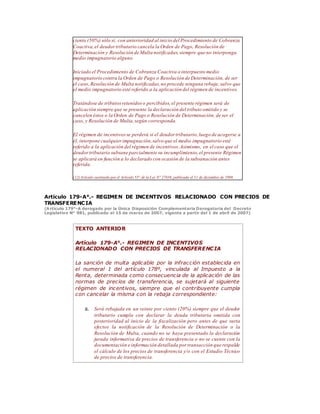 ciento (50%) sólo si, con anterioridad al inicio del Procedimiento de Cobranza
Coactiva,el deudortributario cancela la Orden de Pago, Resolución de
Determinación y Resolución de Multa notificadas,siempre que no interponga
medio impugnatorio alguno.
Iniciado el Procedimiento de Cobranza Coactiva o interpuesto medio
impugnatorio contra la Orden de Pago o Resolución de Determinación, de ser
el caso, Resolución de Multa notificadas,no procede ninguna rebaja;salvo que
el medio impugnatorio esté referido a la aplicación del régimen de incentivos.
Tratándose de tributosretenidos o percibidos,el presente régimen será de
aplicación siempre que se presente la declaración del tributo omitido y se
cancelen éstos o la Orden de Pago o Resolución de Determinación, de ser el
caso, y Resolución de Multa,según corresponda.
El régimen de incentivosse perderá si el deudor tributario,luego de acogerse a
él, interpone cualquierimpugnación,salvo que el medio impugnatorio esté
referido a la aplicación del régimen de incentivos.Asimismo, en el caso que el
deudortributario subsane parcialmente su incumplimiento,el presente Régimen
se aplicará en función a lo declarado con ocasión de la subsanación antes
referida.
(12) Artículo sustituido por el Artículo 55° de la Ley N° 27038, publicada el 31 de diciembre de 1998.
Artículo 179-A°.- REGIMEN DE INCENTIVOS RELACIONADO CON PRECIOS DE
TRANSFERENCIA
(Artículo 179°-A derogado por la Única Disposición Complementaria Derogatoria del Decreto
Legislativo N° 981, publicado el 15 de marzo de 2007, vigente a partir del 1 de abril de 2007)
TEXTO ANTERIOR
Artículo 179-A°.- REGIMEN DE INCENTIVOS
RELACIONADO CON PRECIOS DE TRANSFERENCIA
La sanción de multa aplicable por la infracción establecida en
el numeral 1 del artículo 178º, vinculada al Impuesto a la
Renta, determinada como consecuencia de la aplicación de las
normas de precios de transferencia, se sujetará al siguiente
régimen de incentivos, siempre que el contribuyente cumpla
con cancelar la misma con la rebaja correspondiente:
a. Será rebajada en un veinte por ciento (20%) siempre que el deudor
tributario cumpla con declarar la deuda tributaria omitida con
posterioridad al inicio de la fiscalización pero antes de que surta
efectos la notificación de la Resolución de Determinación o la
Resolución de Multa, cuando no se haya presentado la declaración
jurada informativa de precios de transferencia o no se cuente con la
documentación e información detallada por transacción que respalde
el cálculo de los precios de transferencia y/o con el Estudio Técnico
de precios de transferencia.
 