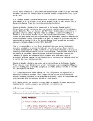 una de dichas rentas que se encuentran en la Declaración Jurada Anual del Impuesto
a la Renta del ejercicio anterior al de la comisión o detección de la infracción, según
sea el caso.
Si la comisión o detección de las infracciones ocurre antes de la presentación o
vencimiento de la Declaración Jurada Anual, la sanción se calculará en función a la
Declaración Jurada Anual del ejercicio precedente al anterior.
Cuando el deudor tributario haya presentado la Declaración Jurada Anual o
declaraciones juradas mensuales, pero no consigne o declare cero en los campos o
casillas de Ventas Netas y/o Ingresos por Servicios y otros ingresos gravables y no
gravables o rentas netas o ingresos netos, o cuando no se encuentra obligado a
presentar la Declaración Jurada Anual o las declaraciones mensuales, o cuando
hubiera iniciado operaciones en el ejercicio en que se cometió o detectó la infracción,
o cuando hubiera iniciado operaciones en el ejercicio anterior y no hubiera vencido el
plazo para la presentación de la Declaración Jurada Anual, se aplicará una multa
equivalente al cuarenta por ciento (40%) de la UIT.
Para el cálculo del IN en el caso de los deudores tributarios que en el ejercicio
anterior o precedente al anterior se hubieran encontrado en más de un régimen
tributario, se considerará el total acumulado de los montos señalados en el segundo
y tercer párrafo del presente inciso que correspondería a cada régimen en el que se
encontró o se encuentre, respectivamente, el sujeto del impuesto. Si el deudor
tributario se hubiera encontrado acogido al Nuevo RUS, se sumará al total
acumulado, el límite máximo de los ingresos brutos mensuales de cada categoría por
el número de meses correspondiente.
Cuando el deudor tributario sea omiso a la presentación de la Declaración Jurada
Anual o de dos o más declaraciones juradas mensuales para los acogidos al Régimen
Especial del Impuesto a la Renta, se aplicará una multa correspondiente al ochenta
por ciento (80 %) de la UIT.
c) I: Cuatro (4) veces el límite máximo de cada categoría de los Ingresos brutos
mensuales del Nuevo Régimen Único Simplificado (RUS) por las actividades de
ventas o servicios prestados por el sujeto del Nuevo RUS, según la categoría en que
se encuentra o deba encontrarse ubicado el citado sujeto.
d) El tributo omitido, no retenido o no percibido, no pagado, el monto aumentado
indebidamente y otros conceptos que se tomen como referencia.
e) El monto no entregado.
(Segundo párrafo del artículo 180° sustituidos por el artículo 47° del Decreto Legislativo N° 981,
publicado el 15 de marzo de 2007, vigente a partir del 1 de abril de 2007)
TEXTO ANTERIOR
Las multas se podrán determinar en función:
a. UIT:La Unidad Impositiva Tributaria vigente a la fecha
en que se cometió la infracción y cuando no sea posible
 