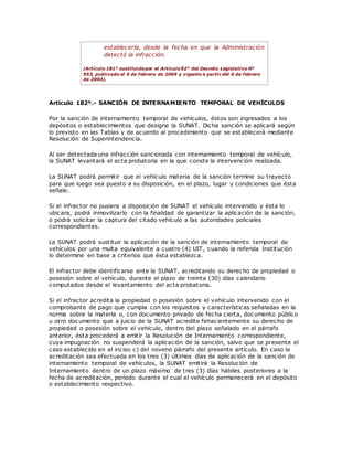 establecerla, desde la fecha en que la Administración
detectó la infracción.
(Artículo 181° sustituidopor el Artículo92° del Decreto Legislativo N°
953, publicado el 5 de febrero de 2004 y vigente a partir del 6 de febrero
de 2004).
Artículo 182º.- SANCIÓN DE INTERNAMIENTO TEMPORAL DE VEHÍCULOS
Por la sanción de internamiento temporal de vehículos, éstos son ingresados a los
depósitos o establecimientos que designe la SUNAT. Dicha sanción se aplicará según
lo previsto en las Tablas y de acuerdo al procedimiento que se establecerá mediante
Resolución de Superintendencia.
Al ser detectada una infracción sancionada con internamiento temporal de vehículo,
la SUNAT levantará el acta probatoria en la que conste la intervención realizada.
La SUNAT podrá permitir que el vehículo materia de la sanción termine su trayecto
para que luego sea puesto a su disposición, en el plazo, lugar y condiciones que ésta
señale.
Si el infractor no pusiera a disposición de SUNAT el vehículo intervenido y ésta lo
ubicara, podrá inmovilizarlo con la finalidad de garantizar la aplicación de la sanción,
o podrá solicitar la captura del citado vehículo a las autoridades policiales
correspondientes.
La SUNAT podrá sustituir la aplicación de la sanción de internamiento temporal de
vehículos por una multa equivalente a cuatro (4) UIT, cuando la referida Institución
lo determine en base a criterios que ésta establezca.
El infractor debe identificarse ante la SUNAT, acreditando su derecho de propiedad o
posesión sobre el vehículo, durante el plazo de treinta (30) días calendario
computados desde el levantamiento del acta probatoria.
Si el infractor acredita la propiedad o posesión sobre el vehículo intervenido con el
comprobante de pago que cumpla con los requisitos y características señaladas en la
norma sobre la materia o, con documento privado de fecha cierta, documento público
u otro documento que a juicio de la SUNAT acredite fehacientemente su derecho de
propiedad o posesión sobre el vehículo, dentro del plazo señalado en el párrafo
anterior, ésta procederá a emitir la Resolución de Internamiento correspondiente,
cuya impugnación no suspenderá la aplicación de la sanción, salvo que se presente el
caso establecido en el inciso c) del noveno párrafo del presente artículo. En caso la
acreditación sea efectuada en los tres (3) últimos días de aplicación de la sanción de
internamiento temporal de vehículos, la SUNAT emitirá la Resolución de
Internamiento dentro de un plazo máximo de tres (3) días hábiles posteriores a la
fecha de acreditación, período durante el cual el vehículo permanecerá en el depósito
o establecimiento respectivo.
 
