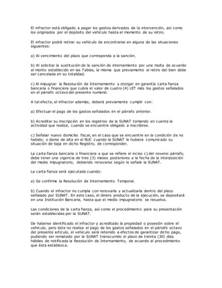 El infractor está obligado a pagar los gastos derivados de la intervención, así como
los originados por el depósito del vehículo hasta el momento de su retiro.
El infractor podrá retirar su vehículo de encontrarse en alguna de las situaciones
siguientes:
a) Al vencimiento del plazo que corresponda a la sanción.
b) Al solicitar la sustitución de la sanción de internamiento por una multa de acuerdo
al monto establecido en las Tablas, la misma que previamente al retiro del bien debe
ser cancelada en su totalidad.
c) Al impugnar la Resolución de Internamiento y otorgar en garantía carta fianza
bancaria o financiera que cubra el valor de cuatro (4) UIT más los gastos señalados
en el párrafo octavo del presente numeral.
A tal efecto, el infractor además, deberá previamente cumplir con:
a) Efectuar el pago de los gastos señalados en el párrafo anterior.
b) Acreditar su inscripción en los registros de la SUNAT tomando en cuenta la
actividad que realiza, cuando se encuentre obligado a inscribirse.
c) Señalar nuevo domicilio fiscal, en el caso que se encuentre en la condición de no
habido; o darse de alta en el RUC cuando la SUNAT le hubiera comunicado su
situación de baja en dicho Registro, de corresponder.
La carta fianza bancaria o financiera a que se refiere el inciso c) del noveno párrafo,
debe tener una vigencia de tres (3) meses posteriores a la fecha de la interposición
del medio impugnatorio, debiendo renovarse según lo señale la SUNAT.
La carta fianza será ejecutada cuando:
a) Se confirme la Resolución de Internamiento Temporal.
b) Cuando el infractor no cumpla con renovarla y actualizarla dentro del plazo
señalado por SUNAT. En este caso, el dinero producto de la ejecución, se depositará
en una Institución Bancaria, hasta que el medio impugnatorio se resuelva.
Las condiciones de la carta fianza, así como el procedimient o para su presentación
serán establecidas por la SUNAT.
De haberse identificado el infractor y acreditado la propiedad o posesión sobre el
vehículo, pero éste no realiza el pago de los gastos señalados en el párrafo octavo
del presente artículo, el vehículo será retenido a efectos de garantizar dicho pago,
pudiendo ser rematado por la SUNAT transcurrido el plazo de treinta (30) días
hábiles de notificada la Resolución de Internamiento, de acuerdo al procedimiento
que ésta establezca.
 