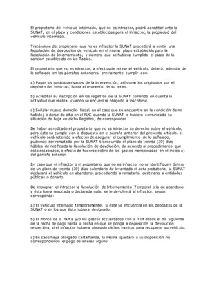 El propietario del vehículo internado, que no es infractor, podrá acreditar ante la
SUNAT, en el plazo y condiciones establecidas para el infractor, la propiedad del
vehículo internado.
Tratándose del propietario que no es infractor la SUNAT procederá a emitir una
Resolución de devolución de vehículo en el mismo plazo establecido para la
Resolución de Internamiento, y siempre que se hubiera cumplido el plazo de la
sanción establecido en las Tablas.
El propietario que no es infractor, a efectos de retirar el vehículo, deberá, además de
lo señalado en los párrafos anteriores, previamente cumplir con:
a) Pagar los gastos derivados de la intervención, así como los originados por el
depósito del vehículo, hasta el momento de su retiro.
b) Acreditar su inscripción en los registros de la SUNAT tomando en cuenta la
actividad que realiza, cuando se encuentre obligado a inscribirse.
c) Señalar nuevo domicilio fiscal, en el caso que se encuentre en la condición de no
habido; o darse de alta en el RUC cuando la SUNAT le hubiera comunicado su
situación de baja en dicho Registro, de corresponder.
De haber acreditado el propietario que no es infractor su derecho sobre el vehículo,
pero éste no cumple con lo dispuesto en el párrafo anterior del presente artículo, el
vehículo será retenido a efectos de asegurar el cumplimiento de lo señalado,
pudiendo ser rematado por la SUNAT transcurrido el plazo de treinta (30) días
hábiles de notificada la Resolución de devolución, de acuerdo al procedimiento que
ésta establezca, a efecto de hacerse cobro de los gastos mencionados en el inciso a)
del párrafo anterior.
En caso que el infractor o el propietario que no es infractor no se identifiquen dentro
de un plazo de treinta (30) días calendario de levantada el acta probatoria, la SUNAT
declarará el vehículo en abandono, procediendo a rematarlo, destinarlo a entidades
públicas o donarlo.
De impugnar el infractor la Resolución de Internamiento Temporal o la de abandono
y ésta fuera revocada o declarada nula, se le devolverá al infractor, según
corresponda:
a) El vehículo internado temporalmente, si éste se encuentra en los depósitos de la
SUNAT o en los que ésta hubiera designado.
b) El monto de la multa y/o los gastos actualizados con la TIM desde el día siguiente
de la fecha de pago hasta la fecha en que se ponga a disposición la devolución
respectiva, si el infractor hubiera abonado dichos montos para recuperar su vehículo.
c) En caso haya otorgado carta fianza, la misma quedará a su disposición no
correspondiendo el pago de interés alguno.
 