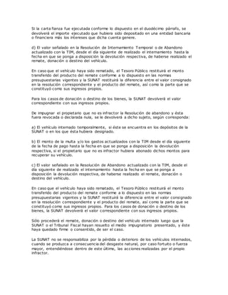 Si la carta fianza fue ejecutada conforme lo dispuesto en el duodécimo párrafo, se
devolverá el importe ejecutado que hubiera sido depositado en una entidad bancaria
o financiera más los intereses que dicha cuenta genere.
d) El valor señalado en la Resolución de Internamiento T emporal o de Abandono
actualizado con la TIM, desde el día siguiente de realizado el internamiento hasta la
fecha en que se ponga a disposición la devolución respectiva, de haberse realizado el
remate, donación o destino del vehículo.
En caso que el vehículo haya sido rematado, el Tesoro Público restituirá el monto
transferido del producto del remate conforme a lo dispuesto en las normas
presupuestarias vigentes y la SUNAT restituirá la diferencia entre el valor consignado
en la resolución correspondiente y el producto del remate, así como la parte que se
constituyó como sus ingresos propios.
Para los casos de donación o destino de los bienes, la SUNAT devolverá el valor
correspondiente con sus ingresos propios.
De impugnar el propietario que no es infractor la Resolución de abandono y ésta
fuera revocada o declarada nula, se le devolverá a dicho sujeto, según corresponda:
a) El vehículo internado temporalmente, si éste se encuentra en los depósitos de la
SUNAT o en los que ésta hubiera designado.
b) El monto de la multa y/o los gastos actualizados con la TIM desde el día siguiente
de la fecha de pago hasta la fecha en que se ponga a disposición la devolución
respectiva, si el propietario que no es infractor hubiera abonado dichos montos para
recuperar su vehículo.
c) El valor señalado en la Resolución de Abandono actualizado con la TIM, desde el
día siguiente de realizado el internamiento hasta la fecha en que se ponga a
disposición la devolución respectiva, de haberse realizado el remate, donación o
destino del vehículo.
En caso que el vehículo haya sido rematado, el Tesoro Público restituirá el monto
transferido del producto del remate conforme a lo dispuesto en las normas
presupuestarias vigentes y la SUNAT restituirá la diferencia entre el valor consignado
en la resolución correspondiente y el producto del remate, así como la parte que se
constituyó como sus ingresos propios. Para los casos de donación o destino de los
bienes, la SUNAT devolverá el valor correspondiente con sus ingresos propios.
Sólo procederá el remate, donación o destino del vehículo internado luego que la
SUNAT o el Tribunal Fiscal hayan resuelto el medio impugnatorio presentado, y éste
haya quedado firme o consentido, de ser el caso.
La SUNAT no se responsabiliza por la pérdida o deterioro de los vehículos internados,
cuando se produzca a consecuencia del desgaste natural, por caso fortuito o fuerza
mayor, entendiéndose dentro de este último, las acciones realizadas por el propio
infractor.
 