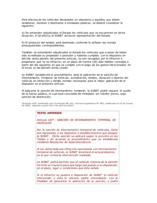 Para efectos de los vehículos declarados en abandono o aquéllos que deban
rematarse, donarse o destinarse a entidades públicas, se deberá considerar lo
siguiente:
a) Se entienden adjudicados al Estado los vehículos que se encuentren en dicha
situación. A tal efecto, la SUNAT actúa en representación del Estado.
b) El producto del remate será destinado conforme lo señalen las normas
presupuestales correspondientes.
También se entenderán adjudicados al Estado los vehículos que a pesar de haber
sido acreditada su propiedad o posesión y haberse cumplido con lo dispuesto en
décimo sexto párrafo del presente artículo, no son recogidos por el infractor o
propietario que no es infractor, en un plazo de treinta (30) días hábiles contados a
partir del día siguiente en que se cumplió con el pago de los gastos mencionados en
el inciso a) del párrafo antes citado.
La SUNAT establecerá el procedimiento para la aplicación de la sanción de
Internamiento Temporal de Vehículo, acreditación, remate, donación o destino del
vehículo en infracción y demás normas necesarias para la mejor aplicación de lo
dispuesto en el presente artículo.
Al aplicarse la sanción de internamiento temporal, la SUNAT podrá requerir el auxilio
de la fuerza pública, el cual será concedido de inmediato sin trámite previo, bajo
sanción de destitución.
(Artículo 182° sustituido por el artículo 48° del Decreto Legislativo N° 981, publicado el 15 de marzo
de 2007, vigente a partir del 1 de abril de 2007)
TEXTO ANTERIOR
Artículo 182º.- SANCIÓN DE INTERNAMIENTO TEMPORAL DE
VEHÍCULOS
Por la sanción de internamiento temporal de vehículos, éstos
son ingresados a los depósitos o establecimientos que designe
la SUNAT. Dicha sanción se aplicará según lo previsto en las
Tablas y de acuerdo al procedimiento que se establecerá
mediante Resolución de Superintendencia.
Al ser detectada una infracción sancionada con internamiento
temporal de vehículo, la SUNAT levantará el acta probatoria
en la que conste la intervención realizada.
La SUNAT podrá permitir que el vehículo materia de la sanción
termine su trayecto para que luego sea puesto a su disposición,
en el plazo, lugar y condiciones que ésta señale.
Si el infractor no pusiera a disposición de SUNAT el vehículo
intervenido y ésta lo ubicara, podrá inmovilizarlo con la
finalidad de garantizar la aplicación de la sanción, o podrá
 