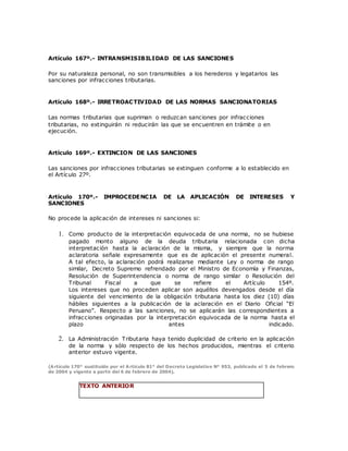 Artículo 167º.- INTRANSMISIBILIDAD DE LAS SANCIONES
Por su naturaleza personal, no son transmisibles a los herederos y legatarios las
sanciones por infracciones tributarias.
Artículo 168º.- IRRETROACTIVIDAD DE LAS NORMAS SANCIONATORIAS
Las normas tributarias que supriman o reduzcan sanciones por infracciones
tributarias, no extinguirán ni reducirán las que se encuentren en trámite o en
ejecución.
Artículo 169º.- EXTINCION DE LAS SANCIONES
Las sanciones por infracciones tributarias se extinguen conforme a lo establecido en
el Artículo 27º.
Artículo 170º.- IMPROCEDENCIA DE LA APLICACIÓN DE INTERESES Y
SANCIONES
No procede la aplicación de intereses ni sanciones si:
1. Como producto de la interpretación equivocada de una norma, no se hubiese
pagado monto alguno de la deuda tributaria relacionada con dicha
interpretación hasta la aclaración de la misma, y siempre que la norma
aclaratoria señale expresamente que es de aplicación el presente numeral.
A tal efecto, la aclaración podrá realizarse mediante Ley o norma de rango
similar, Decreto Supremo refrendado por el Ministro de Economía y Finanzas,
Resolución de Superintendencia o norma de rango similar o Resolución del
Tribunal Fiscal a que se refiere el Artículo 154º.
Los intereses que no proceden aplicar son aquéllos devengados desde el día
siguiente del vencimiento de la obligación tributaria hasta los diez (10) días
hábiles siguientes a la publicación de la aclaración en el Diario Oficial “El
Peruano”. Respecto a las sanciones, no se aplicarán las correspondientes a
infracciones originadas por la interpretación equivocada de la norma hasta el
plazo antes indicado.
2. La Administración Tributaria haya tenido duplicidad de criterio en la aplicación
de la norma y sólo respecto de los hechos producidos, mientras el criterio
anterior estuvo vigente.
(Artículo 170° sustituido por el Artículo 81° del Decreto Legislativo N° 953, publicado el 5 de febrero
de 2004 y vigente a partir del 6 de febrero de 2004).
TEXTO ANTERIOR
 