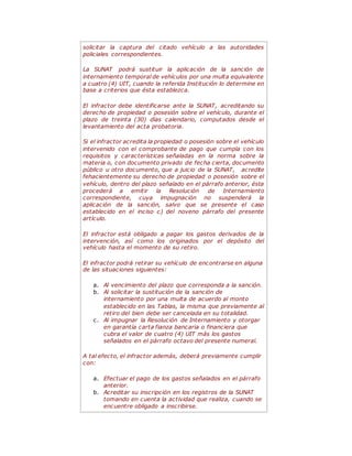solicitar la captura del citado vehículo a las autoridades
policiales correspondientes.
La SUNAT podrá sustituir la aplicación de la sanción de
internamiento temporal de vehículos por una multa equivalente
a cuatro (4) UIT, cuando la referida Institución lo determine en
base a criterios que ésta establezca.
El infractor debe identificarse ante la SUNAT, acreditando su
derecho de propiedad o posesión sobre el vehículo, durante el
plazo de treinta (30) días calendario, computados desde el
levantamiento del acta probatoria.
Si el infractor acredita la propiedad o posesión sobre el vehículo
intervenido con el comprobante de pago que cumpla con los
requisitos y características señaladas en la norma sobre la
materia o, con documento privado de fecha cierta, documento
público u otro documento, que a juicio de la SUNAT, acredite
fehacientemente su derecho de propiedad o posesión sobre el
vehículo, dentro del plazo señalado en el párrafo anterior, ésta
procederá a emitir la Resolución de Internamiento
correspondiente, cuya impugnación no suspenderá la
aplicación de la sanción, salvo que se presente el caso
establecido en el inciso c) del noveno párrafo del presente
artículo.
El infractor está obligado a pagar los gastos derivados de la
intervención, así como los originados por el depósito del
vehículo hasta el momento de su retiro.
El infractor podrá retirar su vehículo de encontrarse en alguna
de las situaciones siguientes:
a. Al vencimiento del plazo que corresponda a la sanción.
b. Al solicitar la sustitución de la sanción de
internamiento por una multa de acuerdo al monto
establecido en las Tablas, la misma que previamente al
retiro del bien debe ser cancelada en su totalidad.
c. Al impugnar la Resolución de Internamiento y otorgar
en garantía carta fianza bancaria o financiera que
cubra el valor de cuatro (4) UIT más los gastos
señalados en el párrafo octavo del presente numeral.
A tal efecto, el infractor además, deberá previamente cumplir
con:
a. Efectuar el pago de los gastos señalados en el párrafo
anterior.
b. Acreditar su inscripción en los registros de la SUNAT
tomando en cuenta la actividad que realiza, cuando se
encuentre obligado a inscribirse.
 